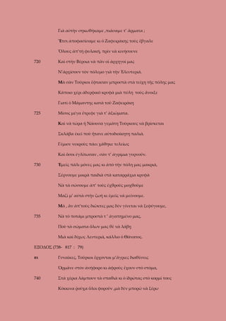 Γιὰ αὐτὴν σηκωθήκαμε ,πιάσαμε τ’ ἄρματα ;
Ἔτσι ἀποφασίσαμε κι ὁ Ζαφειράκης τοὺς ἔβγαλε
Ὅλους ἀπ’τὴ φυλακή, πρὶν νὰ κινήσουνε
720

Καὶ στὴν Βέροια νὰ πᾶν οἱ ἀρχηγοί μας
Ν’ἀρχίσουν τὸν πόλεμο γιὰ τὴν Ἐλευτεριά.
Μὰ σὰν Τοῦρκοι ἔφτασαν μπροστὰ στὰ τείχη τῆς πόλης μας
Κάποιο χέρι ἀδερφικὸ κρυφὰ μιὰ πύλη τοὺς ἄνοιξε
Γιατὶ ὁ Μάμαντης κατὰ τοῦ Ζαφειράκη

725

Μίσος μέγα ἔτρεφε γιὰ τ’ ἀξιώματα.
Καὶ νὰ τώρα ἡ Νάουσα γεμάτη Τοὺρκους νὰ βρίσκεται
Σκλάβα ἐκεῖ ποὺ ἤτανε αὐτοδιοίκητη παλιά.
Γέμισε νεκροὺς πάει χάθηκε τελείως
Καὶ ὅσοι ἐγλίτωσαν , σὰν τ’ ἀγρίμια γυρνοῦν.

730

Ἐμεῖς πάλι μόνες μας κι ἀπὸ τὴν πόλη μας μακριά,
Σέρνουμε μικρὰ παιδιὰ στὰ καταρράχια κρυφὰ
Νὰ τὰ σώσουμε ἀπ’ τοὺς ἐχθροὺς μοχθοῦμε
Μαζὶ μ’ αὐτὰ στὴν ζωή κι ἐμεῖς νὰ μείνουμε.
Μὰ , ἂν ἀπ’τοὺς διῶκτες μας δὲν γίνεται νὰ ξεφύγουμε,

735

Νὰ τὸ ποτάμι μπροστὰ τ ’ ἀγαπημένο μας,
Ποὺ τὰ σώματα ὅλων μας θὲ νὰ λάβῃ
Μιὰ καὶ δίχως Λευτεριά, κάλλιο ὁ Θάνατος.

ΕΞΟΔΟΣ (738- 817 : 79)
ΒΧ

Γυναῖκες, Τοῦρκοι ἔρχονται μ’ἄγριες διαθέσεις
Ὁρμᾶνε στὸν ἀνήφορο κι ἀφροὺς ἔχουν στὸ στόμα,

740

Στὰ χέρια λάμπουν τὰ σπαθιὰ κι ὁ ἰδρώτας στὸ κορμί τους
Κόκκινα ῥοῦχα ὅλοι φοροῦν ,μὰ δὲν μπορῶ νὰ ξέρω

 