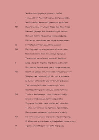 Ἂν εἶναι ἀπὸ τὴν βαφὴ ἤ γίναν ἀπ’ τὸ αἷμα
Τόσων ἀπὸ τὴν Νάουσα θυμάτων ποὺ ’χουν σφάξει.
Χ

745

Νιώθω τὸ αἷμα ἀχνιστὸ νὰ ’ῤχεται στὰ ῥουθούνια
Πιὰ ν’ ἀνασάνω δὲν μπορῶ, θαρρῶ πὼς θὰ μὲ πνίξῃ.
Γοργὰ νὰ φύγουμὲ ἀπὸ ‘δῶ καὶ πιὸ ψηλὰ νὰ πάμε
Πίσω ἀπ’ αὐτὸ τὸ ὕψωμα ἴσως δικοὺς μας βροῦμε
Κλέφτες μὲ τὰ χατζάρια τους νὰ μᾶς ὑπερασπίσουν.

ΑΧ

Γεννήθηκα ἀδύναμη, γεννήθηκα γυναίκα

750

Καὶ δὲν μπορῶ τὴν τύχη μου μόνη νὰ διαφεντεύω,
Οὔτε κι ἐτοῦτο τὸ παιδὶ ποὺ ἀπὸ ἐμὲ προσμένει
Τὸ στήριγμά του στὴν ζωή, μπορῶ νὰ βοηθήσω.

Κ

Κόρη, νὰ μὴν τὰ παρατᾶς στὴν δύσκολη τὴν ὥρα!
Παράδειγμα εἶναι οἱ γονεῖς γιὰ τὰ μικρὰ παιδιά τους

755

Ποὺ θὲ νὰ μάθουν ἀπ’ αὐτοὺς στὰ δύσκολα τί κάνουν
Ἥρεμα μπρὸς στὴν συμφορὰ ὅλες μας ἂς σταθοῦμε
Κι ἄν ἴσως κάποιες ἀπὸ μᾶς τὸν θάνατο ξεφύγουν ,
Ὅσα παιδιὰ γλιτώσουνε, δικά τους ἤ ἀπ’ ἄλλες
Ποὺ θὰ χαθοῦν μὲς στὸ κακὸ, νὰ τὸ ὑποσχεθοῦμε

760

Ὅτι θὰ τ’ ἀναθρέψουμε , μάνα δὲν θὰ τοὺς λείψῃ.
Κινᾶμε ν’ ἀνεβαίνουμε, τριγύρω οἱ μανάδες
Στὴν μέση ὅσες δὲν ἔχουμε παιδιὰ, μαζί μὲ ἐτοῦτα.
Ἡ μάνα ,σὰν τὸ τέκνο της πρέπει νὰ προστατέψῃ,
Πιὸ πάνω κι ἀπὸ λύκαινα τὴν βλέπεις ν’ ἀγριεύῃ.

765

Γιὰ τοῦτο κι οἱ μανάδες μας πρέπει νὰ μποῦν τριγύρω
Κι ἀλίμονο εἰς τοὺς ἐχθροὺς ποὺ θὰ βρεθοῦν μπροστά τους.

Γ.Χ

Τηρᾶτε, ἀδερφάδες μου ἐκεῖ ψηλὰ στὴν ῥάχη

 