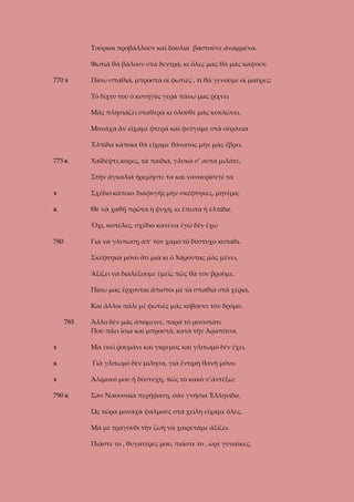 Τοῦρκοι προβάλλουν καὶ δαυλιὰ βαστοῦνε ἀναμμένα.
Φωτιὰ θὰ βάλουν στὰ δεντρά, κι ὅλες μας θὰ μᾶς κάψουν.
770 Χ

Πίσω σπαθιά, μπροστὰ οἱ φωτιὲς , τί θὰ γενοῦμε οἱ μαῦρες;
Τὸ δίχτυ του ὁ κυνηγὸς γερὰ πάνω μας ῥίχνει
Μᾶς πλησιάζει σταθερὰ κι ὁλοῦθε μᾶς κυκλώνει.
Μονάχα ἂν εἴχαμε φτερὰ καὶ φεύγαμε στὰ οὐράνια
Ἐλπίδα κάποια θὰ εἴχαμε θάνατος μὴν μᾶς ἔβρει.

775 Κ

Χαϊδέψτε,κόρες, τὰ παιδιά, γλυκὰ σ’ αὐτὰ μιλάτε,
Στὴν ἀγκαλιὰ ἡρεμῆστε τα καὶ νανουρίσετέ τα

Χ

Σχέδιο κάποιο διαφυγῆς μὴν σκέφτηκες, μητέρα;

Κ

Θὲ νὰ χαθῇ πρῶτα ἡ ψυχή, κι ἔπειτα ἡ ἐλπίδα.
Ὄχι, κοπέλες, σχέδιο κανένα ἐγὼ δὲν ἔχω

780

Γιὰ νὰ γλυτώσῃ ἀπ’ τὸν χαμὸ τὸ δύστυχο κοπάδι.
Σκέφτηκα μόνο ὅτι μιὰ κι ὁ Χάροντας μᾶς μένει,
Ἀξίζει νὰ διαλέξουμε ἐμεῖς πῶς θὰ τὸν βροῦμε.
Πίσω μας ἔρχονται ἄπιστοι μὲ τὰ σπαθιὰ στὰ χέρια,
Καὶ ἄλλοι πάλι μὲ φωτιὲς μᾶς κόβουνε τὸν δρόμο.
785

Χ

Ἄλλο δὲν μᾶς ἀπόμεινε, παρὰ τὸ μονοπάτι
Ποὺ πάει ἴσια καὶ μπροστά, κατὰ τὴν Ἀραπίτσα.
Μὰ ἐκεῖ ῥουμάνι καὶ γκρεμὸς καὶ γλιτωμὸ δὲν ἔχει.

Κ

Γιὰ γλιτωμὸ δὲν μίλησα, γιὰ ἔντιμη θανὴ μόνο.

Χ

Ἀλίμονό μου ἡ δύστυχη, πῶς τὸ κακὸ ν’ἀντέξω;

790 Κ

Σὰν Ναουσαία περήφανη, σὰν γνήσια Ἑλληνίδα.
Ὡς τώρα μοναχὰ ψαλμοὺς στὰ χείλη εἴχαμε ὅλες,
Μὰ μὲ τραγούδι τὴν ζωὴ νὰ χαιρετᾶμε ἀξίζει.
Πιάστε το , θυγατέρες μου, πιάστε το , ὡρὲ γυναῖκες,

 