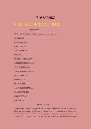 7ο ΘΕΑΤΡΙΚΟ
ΝΙΚΗΤΑΣ Ο ΦΤΩΧΟΣ ΗΡΩΣ
ΠΡΟΣΩΠΑ
ΓΕΡΟ-ΝΙΚΗΤΑΡΑΣ (τυφλός, γέρος, λίγο πριν πεθάνει)
ΕΥΡΩΠΑΙΟΣ
ΜΑΚΡΥΓΙΑΝΝΗΣ
ΤΡΑΓΟΥΔΙΣΤΗΣ
ΠΑΙΔΙ-ΝΙΚΗΤΑΡΑΣ
ΖΑΧΑΡΙΑΣ
ΑΓΓΕΛΙΝΑ ΝΙΚΗΤΑΡΑ
ΘΑΝΑΣΗΣ ΤΣΟΤΣΟΛΑΣ
ΓΕΡΟ-ΤΣΟΤΣΟΛΑΣ
ΗΛΙΑΣ ΧΡΥΣΟΣΠΑΘΗΣ
ΝΕΟΣ-ΝΙΚΗΤΑΡΑΣ
ΥΨΗΛΑΝΤΗΣ
ΑΝΔΡΟΥΤΣΟΣ
ΓΙΑΝΝΗΣ ΝΙΚΗΤΑΡΑΣ
ΚΟΛΟΚΟΤΡΩΝΗΣ
ΚΑΠΟΔΙΣΤΡΙΑΣ
ΚΑΡΑΪΣΚΑΚΗΣ
ΣΚΗΝΗ ΠΡΩΤΗ
(Δρόμος στὸν Πειραιᾶ , μπροστὰ ἀπὸ ἑκκλησία. Ἄνθρωποι , ἄλλοι μὲ ἑλληνικές,
ἄλλοι μὲ εὐρωπαϊκὲς ἐνδυμασίες. Ἀνάμεσά τους ἐμφανίζεται ὁ Νικηταράς,
ῥακένδυτος καὶ τυφλὸς. Φαίνεται πὼς μετρᾶ τὰ βήματά του μέχρι νὰ φτάσει στὸ
πεζούλι τῆς ἑκκλησίας, ὅπου καὶ κάθεται. Οἱ περαστικοὶ τοῦ δίνουν τὸν ὀβολό

 