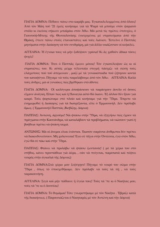 ΓΙΑΓΙΑ ΔΟΜΝΑ: Πέθανε πάνω στο καράβι μας. Ἐγκαταλελειμμένος ἀπὸ ὅλους!
Ἀπὸ τὸν Μάη τοῦ ’21 ἐμεῖς κινήσαμε γιὰ τὰ Ψαρὰ νὰ μποῦμε στὸν ψαριανὸ
στόλο κι ἐκεῖνος σήκωσε μπαϊράκι στὸν Ἄθω. Μὰ μετὰ τὶς πρῶτες ἐπιτυχίες, ὁ
Γιουσούφ-Μπεης τῆς Θεσσαλονίκης ἐνισχυμένος μὲ στρατεύματα ἀπὸ τὴν
Θράκη, ἔπεσε πάνω στοὺς ἐπαναστᾶτες καὶ τοὺς λιάνισε. Ἔστελνε ὁ Παππᾶς
μηνύματα στὴν Διοίκηση νὰ τὸν συνδράμῃ, μὰ γιὰ ἄλλα νοιάζονταν οἱ κεφαλές.
ΑΓΓΕΛΙΝΑ: Ἡ ἔγνοια τους νὰ μὴν ξοδέψουν γρόσια! Κι ἂς χαθοῦν ἄδικα τόσες
ψυχές!
ΓΙΑΓΙΑ ΔΟΜΝΑ: Ἔτσι ὁ Παππᾶς ἔμεινε μόνος! Τὸν ἐγκατέλειψαν ὡς κι οἱ
στρατιῶτες του. Κι αὐτὸς μέχρι τέλευταῖα στιγμή πάσχιζε νὰ σώσῃ τοὺς
ἐλάχιστους ποὺ τοῦ ἀπέμειναν , μαζί μὲ τὰ γυναικόπαιδα ποὺ ζήτησαν κοντά
του καταφύγιο. Πήγαμε νὰ τοὺς παραλάβουμε ἀπὸ τὸν Ἄθω. ΑΓΓΕΛΙΝΑ: Καλὰ
τοὺς ἄνδρες, μὰ οἱ γυναῖκες πῶς βρέθηκαν στὸ ἄδυτο;
ΓΙΑΓΙΑ ΔΟΜΝΑ: Οἱ καλόγεροι ἀποφάσισαν νὰ παράσχουν ἄσυλο σὲ ὅσους
εἶχανν ἀνάγκη. Εἶπαν πὼς καὶ ἡ Παναγία αὐτὸ θὰ ἔκανε. Ἐξ ἄλλου δὲν ἦταν γιὰ
καιρό. Τοὺς φορτώσαμε στὸ πλοῖο καὶ κινήσαμε γιὰ τὴν Ὕδρα. Ἔπρεπε νὰ
ἐνημερωθεῖ ἡ Διοίκησις γιὰ τὰ διατρέξαντα, εἶπε ὁ Ἐμμανουήλ. Δὲν πρόλαβε
ὅμως. ( Ἐμμανουήλ Παππᾶς ,Βισβίζης, Δόμνα)
ΠΑΠΠΑΣ: Ἀντώνη, ἀργοῦμε! Νὰ φτάσω στὴν Ὕδρα, νὰ ἐξηγήσω πῶς ἔχουν τὰ
πράγματα στὴν Κασσάνδρα, νὰ καταλάβουν τὰ προβλήματα, νᾶ νιώσουν γιατὶ ἡ
βοήθεια πρέπει νὰ φτάσῃ ταχιά.
ΑΝΤΩΝΗΣ: Μὰ οἱ ἄνεμοι εἶναι ἐνάντιοι. Ἑκατόν σαράντα ἄνθρωποι δὲν πρέπει
νὰ διακινδυνεύσουν. Μὴ χολώνεσαι! Ἐγὼ σὲ πῆγα στὴν Ὀντέσσα, ἐγὼ στὸν Ἄθω,
ἐγὼ θὰ σὲ πάω καὶ στὴν Ὕδρα.
ΠΑΠΠΑΣ: Φτάνει νὰ προλάβω νᾶ φτάσω ζωντανός! ( μὲ τὰ χέρια του στὸ
στῆθος, κάνει προσπάθεια γιὰ ἀέρα, , σὰν νὰ πνίγεται, παραπατᾶ καὶ πέφτει
νεκρός στὴν ἀγκαλιὰ τῆς Δόμνας)
ΓΙΑΓΙΑ ΔΟΜΝΑ:Στὰ χέρια μου ξεψύχησε! Πήγαμε τὸ νεκρό του σῶμα στὴν
Ὕδρα , ὅπως τὸ ὑποσχεθήκαμε. Δὲν πρόλαβε νὰ τοὺς τὰ πῇ , νὰ τοὺς
ταρακουνήσῃ.
ΑΓΓΕΛΙΝΑ: Σιγὰ καὶ μὴν πάθαινε ἡ ὑγεία τους! Τοὺς τὰ ’πε κι ὁ Νικήτας μου,
τοὺς τὰ ’πε κι ὁ Δυσσέας!
ΓΙΑΓΙΑ ΔΟΜΝΑ: Τὸ θυμᾶμαι! Τότε γνωριστήκαμε μὲ τὸν Νικῆτα . Ἔβραζε κατὰ
τῆς διοικήσεως. ( Παρουσιάζεται ὁ Νικηταρᾶς μὲ τὸν Ἀντώνη καὶ τὴν Δόμνα)

 