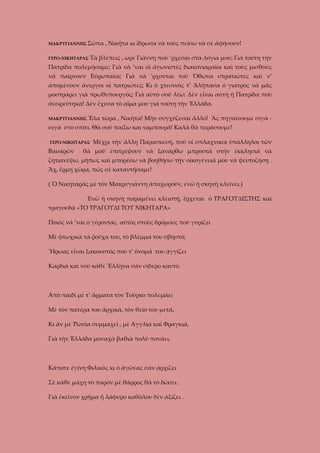 ΜΑΚΡΥΓΙΑΝΝΗΣ Σῶπα
ΓΕΡΟ-ΝΙΚΗΤΑΡΑΣ

, Νικήτα κι ἴδρωσα νὰ τοὺς πείσω νὰ σὲ ἀφήσουν!

Τὰ βλέπεις , ὠρὲ Γιάννη ποὺ ’ρχεσαι στὰ λόγια μου; Γιὰ τούτη τὴν

Πατρίδα πολεμήσαμε; Γιὰ νὰ ’ναι οἱ ἀγωνιστὲς διακονιαραῖοι καὶ τοὺς μισθοὺς
νὰ παίρνουν Εὐρωπαῖοι; Γιὰ νὰ ’ρχονται τοῦ Ὄθωνα στρατιῶτες καὶ ν’
ἀπομένουν ἄνεργοι οἱ πατριῶτες; Κι ὁ χτεσινὸς τ’ Ἀλήπασα ὁ γιατρὸς νὰ μᾶς
μοστράρει γιὰ πρωθυπουργός; Γιὰ αὐτὸ σοῦ λέω: Δὲν εἶναι αὐτὴ ἡ Πατρίδα ποὺ
ὀνειρεύτηκα! Δὲν ἔχυσα τὸ αἷμα μου γιὰ τούτη τὴν Ἑλλάδα.
ΜΑΚΡΥΓΙΑΝΝΗΣ Ἔλα

τώρα , Νικῆτα! Μὴν συγχύζεσαι ἄλλο! Ἂς πηγαίνουμε σιγὰ -

σιγὰ στὸ σπίτι. Θὰ σοῦ παίξω και ταμπουρᾶ! Καλὰ θὰ περάσουμε!
ΓΕΡΟ-ΝΙΚΗΤΑΡΑΣ

Βαυαρῶν

Μέχρι τὴν ἄλλη Παρασκευή, ποὺ οἱ σπλαχνικοὶ ὑπάλληλοι τῶν

θὰ μοῦ ἐπιτρέψουν νὰ ξανάρθω μπροστὰ στὴν ἐκκλησιὰ νὰ

ζητιανέψω, μήπως καὶ μπορέσω νὰ βοηθήσω τὴν οἰκογένειά μου νὰ ψευτοζήσῃ .
Ἂχ, ἔρμη χῶρα, πῶς σὲ καταντήσαμε!
( Ὁ Νικηταρᾶς μὲ τὸν Μακρυγιάννη ἀποχωροῦν, ἐνῶ ἡ σκηνὴ κλείνει.)
Ἐνῶ ἡ σκηνὴ παραμένει κλειστή, ἔρχεται ὁ ΤΡΑΓΟΥΔΙΣΤΗΣ καὶ
τραγουδᾶ «ΤΟ ΤΡΑΓΟΥΔΙ ΤΟΥ ΝΙΚΗΤΑΡΑ»
Ποιὸς νὰ ’ναι ὁ γέροντας αὐτὸς στοὺς δρόμους ποὺ γυρίζει
Μὲ φτωχικὰ τὰ ῥοῦχα του, τὸ βλέμμα του σβηστό;
Ἥρωας εἶναι ξακουστὸς ποὺ τ’ ὄνομά του ἀγγίζει
Καρδιὰ καὶ νοῦ κάθε Ἕλληνα σὰν σίδερο καυτό.

Ἀπὸ παιδὶ μὲ τ’ ἄρματα τὸν Τοῦρκο πολεμάει
Μὲ τὸν πατέρα του ἀρχικά, τὸν θεῖο του μετά,
Κι ἂν μὲ Ῥώσία συμμαχεῖ , μὲ Ἀγγλία καὶ Φραγκιά,
Γιὰ τὴν Ἑλλάδα μοναχὰ βαθιὰ πολὺ πονάει.

Κάποτε ἐγίνη Φιλικὸς κι ὁ ἀγῶνας σὰν ἀρχίζει
Σὲ κάθε μάχη τὸ παρὸν μὲ θάρρος θὰ τὸ δώσει.
Γιὰ ἐκεῖνον χρῆμα ἤ λάφυρο καθόλου δὲν ἀξίζει .

 