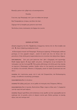 Κοιτάζει μόνον τὸν ἐχθρὸ πῶς νὰ κατατροπώσει.
Ἐπωδὸς
Γειὰ σου, ὠρὲ Νικηταρᾶ ,ποὺ ’χουν τὰ πόδια σου φτερά
Καὶ Τουρκοφάγος γίνηκες γιὰ ὅλον τὸν λαό .
Σήμερα ποὺ ἡ πατρίδα μας ματώνει καὶ πονᾶ
Νὰ δείξεις στοὺς πολιτικοὺς τὸν δρόμο τὸν σωστό.

ΣΚΗΝΗ ΔΕΥΤΕΡΗ
(Σκηνὴ κομμένη στα δύο. Προβολέας ἀναμμένος πάντα στο Α, Ἐνῶ ἀνάβει καὶ
στὸ Β , ὅταν ἡ δράση μεταφέρεται ἐκεῖ) .
Α Ἐσωτερικὸ σπιτιοῦ τοῦ Νικηταρᾶ. Ἡ φτώχεια ἐμφανῆς. Ὁ Νικηταρᾶς κάθεται
μονάχος σὲ ἕνα χαμηλὸ σκαμνί , κοιτᾶ τὸ κοινὸ καὶ λέει τὰ λόγια σὰν νὰ
μονολογεῖ. Στὴν ἄλλη μισὴ παρουσιάζονται τὰ γεγονότα ποὺ ἀφηγεῖται ὁ ἥρως).
ΓΕΡΟ-ΝΙΚΗΤΑΡΑΣ

Σὰν χτὲς μοῦ φαίνεται ποὺ ΄ρθε ὁ Ζαχαριᾶς στὸ ἐργαστῆρι.

Παιδὶ πρᾶμα ἤμουν. Κι ὅμως ἦρθε γιὰ μένα , συστημένος νὰ μὲ ξεσηκώσει νὰ
πολεμήσω γιὰ τὴν λευτεριά! Β ( Ὅσο μιλάει, βλέπουμε στὸ ἄλλο μισὸ τῆς σκηνῆς
νὰ ἔρχεται ὁ Νικηταρᾶς παιδάκι. Σκύβει πάνω σὲ ἕνα τραπέζι καὶ καταγίνεται
νὰ φτιάξει ἕνα κουτάλι. Μπαίνει ὁ Ζαχαριᾶς, κοιτᾶ τὸ παιδὶ ἐξεταστικὰ καὶ τοῦ
λέει )
ΖΑΧΑΡΙΑΣ

Δὲν ντρέπεσαι, μωρέ, ἐσὺ ὁ γιὸς τοῦ Σταματέλου, τοῦ Κολοκοτρώνη

ἀνήψι, νὰ κάθεσαι νὰ φτιάνῃς χουλιάρια;
ΠΑΙΔΙ-ΝΙΚΗΤΑΡΑΣ
ΖΑΧΑΡΙΑΣ

Καὶ τί νὰ κάνω;

Νὰ ἔρθῃς μαζί μου, νὰ σὲ μάθω νὰ πολεμᾶς τοὺς Τούρκους. Θέλεις;

ΠΑΙΔΙ-ΝΙΚΗΤΑΡΑΣ

Καὶ τὸ ῥωτᾶς, Καπετάνιο; Πᾶμε τώρα κι ὅλας καὶ σ’ εὐχαριστῶ

γιὰ τὴν τιμὴ ποὺ μοῦ κάμεις.
ΖΑΧΑΡΙΑΣ

Καμιὰ τιμή! Εἶσαι ἀπὸ κλέφτικη γενιά, ἔμαθα γιὰ τὴν γρηγοράδα καὶ τὸ

κοφτερό σου τὸ μυαλό, αὐτὰ σὲ φέρανε κοντά μου. Κοῖτα μονάχα νὰ φανῇς
ἄξιος γιὸς τοῦ πατέρα σου!

 