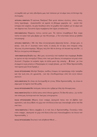 συγκριθῶ κἂν μὲ τοὺς ἀδελφούς μας ποὺ πότισαν μὲ τὸ αἷμα τους τὸ δέντρο τῆς
λευτεριᾶς;
ΑΓΓΕΛΙΝΑ ΝΙΚΗΤΑΡΑ

Ὁ αἰώνιος Νικῆτας! Ποὺ μετὰ τόσους ἀγῶνες, τόσες νίκες,

τόση προσφορά,

ἐξακολουθεῖ νὰ κρατᾶ τὸ βλέμμα χαμηλά, νὰ

κοιτᾶ τὴν

ἱστορία σὰν κορίτσι, νὰ μὴν διεκδικεῖ οὔτε τὸ μερίδιο ποὺ κέρδισε μὲ τὸ αἷμα καὶ
τὸν ἰδρῶτα του. Γιὰ αὐτὸ εἶμαι περήφανη ποὺ εἶμαι γυναῖκα σου.
Πέρασες πεῖνες κοντά μου. Τὰ πάντα στερήθηκες! Καὶ τώρα

ΓΕΡΟ-ΝΙΚΗΤΑΡΑΣ

τοῦτο τὸ κακὸ ποὺ μᾶς βρῆκε μὲ τὴν θυγατέρα…( Τὰ τελευταῖα λόγια μὲ βαθιὰ
συγκίνηση)
ΑΓΓΕΛΙΝΑ ΝΙΚΗΤΑΡΑ

( Μὲ τὴν ἴδια συγκινησιακὴ φόρτιση) Σῶπα , ἄντρα μου, τί

φταῖς ἐσύ, ἂν σ’ ἀγαπάει τόσο πολύ, τί φταῖς ἂν τὸ φῶς σου στέρεψε στῆς
Αἴγενας τὸ μπουντροῦμι; Ἤξερες πὼς δὲν θὰ τὸ ἄντεχε τὸ λογικό της καὶ θὰ …(
Φεύγει πνιγμένη στὰ δάκρυα.)
ΓΕΡΟ-ΝΙΚΗΤΑΡΑΣ Βοήθα

την , Θεέ μου, νὰ ἀντέξει τοῦ παιδιοῦ τὴν συμφορά. Βοήθα

κι ἐμένα νὰ τὴν συντρέξω! Ὅπως τότε ποὺ μοῦ ἔδωσες τὸ κουράγιο νὰ μπῶ στὸν
Ἀγῶνα! ( Στρέφει τὸ κεφάλι πρὸς τὸ ἄλλο μισὸ τῆς σκηνῆς , Β ὅπου μὲ ἕνα
ἀναμμένο κερὶ μπαίνει ὁ Νικηταρᾶς σὲ νεαρὴ ἡλικία , μὲ τὸν Ἡλία Χρυσοσπάθη
ποὺ κρατᾶ μία Ἁγία Γραφή. )
ΗΛΙΑΣ ΧΡΥΣΟΣΠΑΘΗΣ

Ἀδελφὲ Νικῆτα, νιώθεις ἔτοιμος νὰ προσφέρῃς στὴν πατρίδα

καὶ τὴν ζωή σου, ἂν χρειαστῇ , γιὰ τὴν ἐλευθερώσουμε ἀπὸ τὸν ζυγὸ τόσων
αἰώνων;
ΝΕΟΣ-ΝΙΚΗΤΑΡΑΣ

Ἂν εἶναι νὰ λευτερωθῇ τὸ γένος, Ἡλία Χρυσοσπάθη, ἂς εἶναι τὸ

αἷμα μου τὸ πρῶτο ποὺ θὰ χυθῇ.
ΗΛΙΑΣ ΧΡΥΣΟΣΠΑΘΗΣ Θὰ
ΝΕΟΣ-ΝΙΚΗΤΑΡΑΣ Καὶ

πολεμᾶς πάντα τὸν ἐχθρὸ μὲ ὅλη τὴν δύναμή σου;

τὶ ἄλλο κάνω ἀπὸ ἕνδεκα χρόνων; Τὸ ἴδιο θὰ κάνω , ὡς νὰ δῶ

τὸν τόπο μας λεύτερο καὶ τὸν λαό μας εὐτυχισμένο.
ΗΛΙΑΣ ΧΡΥΣΟΣΠΑΘΗΣ

(Φέρνει ἕναν σοφρά, ἀκουμπᾶ πάνω του τὸ βιβλίο ποὺ

κρατοῦσε, καὶ λέει) :Βᾶλε τὸ χέρι σου στὸ Εὐαγγέλιο καὶ ἐπανάλαβε αὐτὰ ποὺ θὰ
σοῦ λέω.
ΝΕΟΣ-ΝΙΚΗΤΑΡΑΣ

( Κάνει ἀκριβῶς ὅ, τι τοῦ λέει ὁ Χρυσοσπάθης. Γονατίζει πλάι

στὸν σοφρὰ , ἀκουμπᾶ τὸ χέρι στὸ Εὐαγγέλιο καὶ ἐπαναλαμβάνει τὰ λόγια τοῦ
Χρυσοσπάθη. )
ΗΛΙΑΣ ΧΡΥΣΟΣΠΑΘΗΣ

Ἐνώπιον τοῦ ἀληθινοῦ Θεοῦ …

 