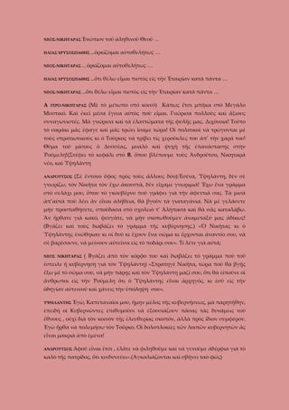 ΝΕΟΣ-ΝΙΚΗΤΑΡΑΣ Ἐνώπιον

τοῦ ἀληθινοῦ Θεοῦ …

ΗΛΙΑΣ ΧΡΥΣΟΣΠΑΘΗΣ …ὁρκίζομαι
ΝΕΟΣ-ΝΙΚΗΤΑΡΑΣ … ὁρκίζομαι
ΗΛΙΑΣ ΧΡΥΣΟΣΠΑΘΗΣ …ὅτι
ΝΕΟΣ-ΝΙΚΗΤΑΡΑΣ …ὅτι

Α

ΓΕΡΟ-ΝΙΚΗΤΑΡΑΣ

αὐτοθελήτως …

αὐτοθελήτως …

θέλω εἶμαι πιστὸς εἰς τὴν Ἑταιρίαν κατὰ πάντα …

θέλω εἶμαι πιστὸς εἰς τὴν Ἑταιρίαν κατὰ πάντα …

(Μὲ τὸ μέτωπο στὸ κοινό) Κάπως ἔτσι μπῆκα στὸ Μεγάλο

Μυστικό. Καὶ ἐκεῖ μέσα ἔγινα αὐτὸς ποὺ εἶμαι. Γνώρισα πολλοὺς καὶ ἄξιους
συναγωνιστές. Μὰ γνώρισα καὶ τὰ ἐλαττώματα τῆς φυλῆς μας. Διχόνοια! Τοῦτο
τὸ σαράκι μᾶς ἔφαγε καὶ μᾶς τρώει ἴσαμε τώρα! Οἱ πολιτικοὶ νὰ τρώγονται μὲ
τοὺς στρατιωτικοὺς κι ὁ Τοῦρκος νὰ τρίβει τὶς χεροῦκλες του ἀπ’ τὴν χαρά του!
Θῦμα τοῦ μίσους ὁ Δυσσέας, μυαλὸ καὶ ψυχὴ τῆς ἐπανάστασης στὴν
Ῥούμελη!(Στέφει τὸ κεφάλι στὸ Β, ὅπου βλέπουμε τοὺς Ἀνδροῦτσο, Νικηταρᾶ
νέο, καὶ Ὑψηλάντη
ΑΝΔΡΟΥΤΣΟΣ

(Σὲ ἔντονο ὔφος πρὸς τοὺς ἄλλους δύο):Ἐσένα, Ὑψηλάντη, δὲν σὲ

γνωρίζω, τὸν Νικῆτα τὸν ἔχω ἀκουστᾶ, δὲν εἴχαμε γνωριμιά! Ἔχω ἕνα γράμμα
στὸ σελάχι μου, ὅπου τὸ γκουβέρνο ποῦ γράφει γιὰ τὴν ἀφεντιά σας. Τὰ μισὰ
ἀπ’αὐτὰ ποὺ λέει ἂν εἶναι ἀλήθεια, θὰ βγοῦν τὰ γιαταγάνια. Νὰ μὲ γελάσετε
μὴν προσπαθήσετε, σποὺδασα στὸ σχολειὸ τ’ Ἀλήπασα καὶ θὰ σᾶς καταλάβω.
Ἂν ἤρθατε γιὰ κακό, φευγᾶτε, νὰ μὴν σκοτωθοῦμεν ἀναμεταξύ μας ἀδίκως!
(Βγάζει καὶ τοὺς διαβάζει τὸ γράμμα τῆς κυβέρνησης.) «Ὁ Νικῆτας κι ὁ
Ὑψηλάντης ἐνώθηκαν κι οἱ δυὸ κι ἔχουν ἕνα σῶμα κι ἔρχονται ἀναντίο σου, νὰ
σὲ βαρέσουνε, νὰ μείνουν αὐτεῖνοι εἰς τὸ ποδάρι σου». Τί λέτε γιὰ αὐτά;
ΝΕΟΣ ΝΙΚΗΤΑΡΑΣ

( Βγάζει ἀπὸ τὸν κόρφο του καὶ διαβάζει τὸ γράμμα ποὺ τοῦ

ἔστειλε ἡ κυβέρνηση γιὰ τὸν Ὑψηλάντη) «Στρατηγὲ Νικῆτα, τώρα ποὺ θὰ βγῇς
ἔξω μὲ τὸ σῶμα σου, νὰ μὴν πάρῃς καὶ τὸν Ὑψηλάντη μαζί σου, ὅτι θὰ εἰποῦνε οἱ
ἄνθρωποι εὶς τὴν Ῥούμελη ὅτι ὁ Ὑψηλάντης εἶναι ἀρχηγός, κι ἐσὺ εἰς τὴν
ὁδηγίαν αὐτεινοῦ καὶ χάνεις τὴν ὑπόληψή σου».
ΥΨΗΛΑΝΤΗΣ

Ἐγὼ, Καπεταναῖοι μου, ἤμην μέλος τῆς κυβερνήσεως, μὰ παρητήθην,

ἐπειδὴ οὶ Κυβερνῶντες ἐπιθυμοῦσι νὰ ἐξουσιάζουν πᾶσας τὰς δυνάμεις τοῦ
ἔθνους , οὐχὶ διὰ τὸν κοινὸν τῆς ἐλευθερίας σκοπόν, ἀλλὰ πρὸς ἴδιον συμφέρον.
Ἐγὼ ἦρθα νὰ πολεμήσω τὸν Τοῦρκο. Οἱ δολοπλοκίες τῶν λοιπῶν κυβερνητῶν ἂς
εἶναι μακριὰ ἀπὸ ἐμένα!
ΑΝΔΡΟΥΤΣΟΣ Ἀφοῦ

εἶναι ἔτσι , ἐλᾶτε νὰ φιληθοῦμε καὶ νὰ γενοῦμε ἀδέρφια γιὰ τὸ

καλὸ τῆς πατρίδος, ὅτι κινδυνεύει».(Ἀγκαλιάζονται καὶ σβήνει ταὸ φῶς)

 