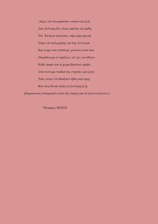 Δίχως νὰ λογαριάσουν νιάτα καὶ ζωή.
Σὰν λεύτερη δὲν εἶναι, κάλλιο νὰ χαθῇ.
Τὸν Ἕλληνα καλέσαν, σήκω βρὲ ῥαγιά,
Σήκω νὰ πολεμήσῃς γιὰ τὴν λευτεριά.
Καὶ τώρα ποὺ πεθάναν ,μένουν στὸν λαὸ
Παράδειγμα οἱ πράξεις, νὰ ’χει γιὰ ὁδηγό.
Κάθε φορὰ ποὺ ἡ χώρα βάσανα τραβᾶ
Στὰ τέσσερα παιδιά της στρέφει καὶ ζητᾶ
Τοὺς νέους νὰ διδάξουν ἦθος καὶ τιμή,
Καὶ πὼς θυσία ἀξίζει ἡ λεύτερη ζωή.
(Χορεῦοντας ἀποχωροῦν ἀπὸ τὴν σκηνή καὶ τὸ ἔργο τελειώνει )

Ὄναρχος 10/12/12

 