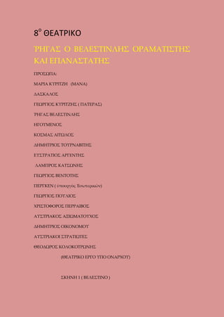 8ο ΘΕΑΤΡΙΚΟ
ῬΗΓΑΣ Ο ΒΕΛΕΣΤΙΝΛΗΣ ΟΡΑΜΑΤΙΣΤΗΣ
ΚΑΙ ΕΠΑΝΑΣΤΑΤΗΣ
ΠΡΟΣΩΠΑ:
ΜΑΡΙΑ ΚΥΡΙΤΖΗ (ΜΑΝΑ)
ΔΑΣΚΑΛΟΣ
ΓΕΩΡΓΙΟΣ ΚΥΡΙΤΖΗΣ ( ΠΑΤΕΡΑΣ)
ῬΗΓΑΣ ΒΕΛΕΣΤΙΝΛΗΣ
ΗΓΟΥΜΕΝΟΣ
ΚΟΣΜΑΣ ΑΙΤΩΛΟΣ
ΔΗΜΗΤΡΙΟΣ ΤΟΥΡΝΑΒΙΤΗΣ
ΕΥΣΤΡΑΤΙΟΣ ΑΡΓΕΝΤΗΣ
ΛΑΜΠΡΟΣ ΚΑΤΣΩΝΗΣ
ΓΕΩΡΓΙΟΣ ΒΕΝΤΟΤΗΣ
ΠΕΡΓΚΕΝ ( ὑπουργὸς Ἐσωτερικῶν)
ΓΕΩΡΓΙΟΣ ΠΟΥΛΙΟΣ
ΧΡΙΣΤΟΦΟΡΟΣ ΠΕΡΡΑΙΒΟΣ
ΑΥΣΤΡΙΑΚΟΣ ΑΞΙΩΜΑΤΟΥΧΟΣ
ΔΗΜΗΤΡΙΟΣ ΟΙΚΟΝΟΜΟΥ
ΑΥΣΤΡΙΑΚΟΙ ΣΤΡΑΤΙΩΤΕΣ
ΘΕΟΔΩΡΟΣ ΚΟΛΟΚΟΤΡΩΝΗΣ
(ΘΕΑΤΡΙΚΟ ΕΡΓΟ ΥΠΟ ΟΝΑΡΧΟΥ)

ΣΚΗΝΗ 1 ( ΒΕΛΕΣΤΙΝΟ )

 