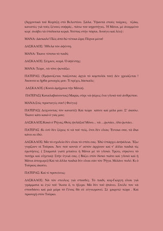 (Ἀρχοντικὸ τοῦ Κυρίτζη στὸ Βελεστίνο. Σάλα. Ὑφαντὰ στοὺς τοίχους, τζάκι,
καναπὲς γιὰ τοὺς ξένους σοφράς , πάνω του κηροπήγιο,. Ἡ Μάνα, μὲ ἀναμμένο
κερί ἀνάβει τὰ ὑπόλοιπα κεριὰ. Χτύπος στὴν πόρτα. Ἀνοίγει καὶ λέει) :
ΜΑΝΑ: Δάσκαλε! Πῶς ἀπὸ δῶ τέτοια ὥρα; Πἐρνα μέσα!
ΔΑΣΚΑΛΟΣ: Ἤθελα τὸν ἀφέντη.
ΜΑΝΑ: Ἔκανε τίποτα τὸ παιδί;
ΔΑΣΚΑΛΟΣ: Σύχασε, κυρά. Ὁ ἀφέντης;
ΜΑΝΑ: Τώρα , νὰ τόνε φωνάξω.
ΠΑΤΕΡΑΣ: (Ἐμφανίζεται παίζοντας ἀργὰ τὸ κομπολόι του) Δὲν χρειάζεται !
Ἄκουσα κι ἦρθα μοναχὸς μου. Τί τρέχει, δάσκαλε;
ΔΑΣΚΑΛΟΣ ( Κοιτὰ ἀμήχανα τὴν Μάνα).
ΠΑΤΕΡΑΣ( Καταλαβαίνοντας) Μαρία, σῦρε νὰ φέρεις ἕνα γλυκὸ τοῦ ἀνθρώπου.
ΜΑΝΑ:Στὶς προσταγές σου! ( Φεύγει)
ΠΑΤΕΡΑΣ( Δείχνοντας τὸν καναπέ): Καὶ τώρα κάτσε καὶ μίλα μου. Σ’ ἀκούω.
Ἔκανε κάτι κακὸ ὁ γιὸς μου;
ΔΑΣΚΑΛΟΣ:Κακὸ ὁ Ῥήγας; Θεὸς φυλάξοι! Μόνο… νὰ …ῥωτάει , ὅλο ῥωτάει .
ΠΑΤΕΡΑΣ :Κι ἐσὺ δὲν ξέρεις τί νὰ τοῦ πεῖς, ἔτσι δὲν εἶναι; Ἔννοια σου, τὰ ἴδια
κάνει κι ἐδῶ.
ΔΑΣΚΑΛΟΣ: Μὰ τὸ σχολεῖο δὲν εἶναι τὸ σπίτι σας. Ἐδῶ ὑπάρχει ἀσφάλεια. Ἔξω
γυρίζουν οἱ Τοῦρκοι. Ἄσε ποὺ κοντὰ σ’ αὐτὸν ἀρχίσαν καὶ τ’ ἄλλα παιδιὰ τὶς
ἐρωτήσεις. ( Σταματᾶ γιατὶ μπαίνει ἡ Μάνα μὲ τὸ γλυκὸ. Τρώει, σηκώνει τὸ
ποτήρι καὶ εὔχεται): Στὴν ὑγειά σας. ( Βάζει στὸν δίσκο πιάτο καὶ γλυκὸ καὶ ἡ
Μάνα ἀποχωρεῖ) Καὶ τὰ ἄλλα παιδιὰ δὲν εἶναι σὰν τὸν Ῥήγα. Μιλᾶνε πολύ. Κι ὁ
Τοῦρκος ἀκούει.
ΠΑΤΕΡΑΣ: Καὶ τί προτείνεις;
ΔΑΣΚΑΛΟΣ: Νὰ τὸν στείλεις γιὰ σπουδές. Τὸ παιδὶ, κυρ-Γιώργη εἶναι γιὰ
γράμματα κι ἐγὼ τοῦ ’δωσα ὅ, τι ἤξερα. Μὰ δὲν τοῦ φτάνει. Στεῖλε τον νὰ
σπουδάσει καὶ μιὰ μέρα τὸ Γένος θὰ σὲ εὐγνωμονεῖ. Σὲ χαιρετῶ τώρα . Καὶ
προσοχὴ στὸν Τοῦρκο.

 