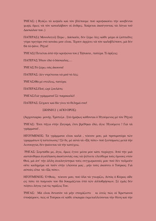 ῬΗΓΑΣ: ( Βγάζει τὸ κεφάλι καὶ τὸν βλέπουμε ποὺ κρυφακούει τὴν κουβέντα
χωρὶς ὅμως νὰ τὸν καταλάβουν οἱ ἄνδρες. Χαίρεται ἀκούγοντας τὰ λόγια τοῦ
Δασκάλου του. )
ΠΑΤΕΡΑΣ:( Μονολογεῖ) Ξέρω , Δάσκαλε, δὲν ξέρω λές; κάθε μέρα οἱ ζαπτιέδες
γύρα τριγύρα στὸ κονάκι μου εἶναι. Ἔχουν ἀρχίσει νὰ τὸν καλοβλέπουν, μὰ δὲν
θὰ τὸ φᾶνε. Ῥήγα!
ῬΗΓΑΣ( Πετιέται ἀπὸ τὴν κρυψώνα του.) Ἔφτασα , πατέρα. Τί ὁρίζεις;
ΠΑΤΕΡΑΣ:Ἦταν ἐδῶ ὁ δάσκαλος.…
ῬΗΓΑΣ:Τὸ ξέρω, σᾶς ἄκουσα!
ΠΑΤΕΡΑΣ: Δὲν ντρέπεσαι νὰ μοῦ τὸ λές;
ῬΗΓΑΣ:Θὰ μὲ στείλεις, πατέρα;
ΠΑΤΕΡΑΣ:Ποῦ, ὠρὲ ζουλάπι;
ῬΗΓΑΣ:Γιὰ γράμματα! Σὲ παρακαλῶ!
ΠΑΤΕΡΑΣ: Σύχασε καὶ θὰ γίνει τὸ θέλημά σου!
ΣΚΗΝΗ 2 ( ΑΓΙΟ ΟΡΟΣ)
(Ἀρχονταρίκι μονῆς. Τράπεζα . Στὸ ἡμίφως κάθονται ὁ Ἡγούμενος μὲ τὸν Ῥήγα)
ῬΗΓΑΣ: Ἔτσι πῆγα στὴν Ζαγορά, ἔτσι βρέθηκα ἐδῶ, ἅγιε Ἡγούμενε ! Γιὰ τὰ
γράμματα! .
ΗΓΟΥΜΕΝΟΣ: Τὰ γράμματα εἶναι καλά , τέκνον μου, μὰ προτιμοτέρα τῶν
γραμμάτων ἡ ταπείνωσις ! Σὺ δε, μὲ αὐτὰ τὰ «Ὡς πότε» ποὺ ξεστόμισες μετὰ τὴν
λειτουργία, δὲν φαίνεται νὰ τὴν κατέχεις.
ῬΗΓΑΣ: Συμπάθα με, ἅγιε, ὅμως ἔγινε μέσα μου κάτι περίεργο. Ἀπό τὴν μιὰ
αἰστάνθηκα ἀγαλλίαση ἀκούγοντάς σας νὰ ψέλνετε έλεύθερα τοὺς ὕμνους στὸν
Θεό, μὰ ἀπ’ τὴν ἄλλη ἀναλογίστηκα τοὺς συγχωριανούς μου ποὺ δὲν τολμοῦν
οὔτε καλημέρα νὰ ποῦν στὴν γλῶσσα μας , μὴν τοὺς ἀκούσει ὁ Τοῦρκος. Γιὰ
αὐτοὺς εἶπα τὰ «Ὡς πότε».
ΗΓΟΥΜΕΝΟΣ: Ὁ Θεός, τέκνον μου, ποὺ ὅλα τὰ γνωρίζει, Αὐτὸς ὁ Κύριος οἶδε
ὡς πότε τὸ ποίμνιόν του θὰ δοκιμάζεται ὑπὸ τῶν ἀλλοθρήσκων. Σὲ ἐμᾶς δὲν
πέφτει λόγος γιὰ τὶς πράξεις Του.
ῬΗΓΑΣ: Μὰ εἶναι δυνατὸν νὰ μὴν στοχάζεστε

κι ἐσεῖς πὼς οἱ Χριστιανοὶ

ὑποφέρουν, πὼς οἱ Τοῦρκοι σὲ κάθε εὐκαιρία ἐκμεταλλεύονται τὴν θέση καὶ τὴν

 