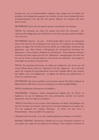 δύναμή τους γιὰ νὰ οἰκειοποιηθοῦν κτήματα, ζῶα, ἀκόμα καὶ τὰ παιδιὰ τῶν
ἀνίκανων νὰ ἀντιδράσουν χωρικῶν; Δὲν νιώθετε νὰ σᾶς πνίγει ἡ ἀδικία; Ὡς πότε
θὰ βασανιζόμαστε ἔτσι; Ὡς πότε θα εἴμαστε θύματα τῶν ἰσχυρῶν; Ὡς πότε;
Ἐσεῖς τί λέτε;
ΗΓΟΥΜΕΝΟΣ: Ἐμεῖς ,ἐδῶ καὶ χρόνια ἔχουμε ἐγκαταλείψει τὰ ἐγκόσμια.
ῬΗΓΑΣ: Τὰ ἐγκόσμια ναι, ἄλλὰ τὸν κόσμο; Γιὰ αὐτὸν δὲν ἀγωνιᾶτε ; Δὲν
προσεύχεσθε καθημερινά; Δὲν θὰ θέλατε νὰ τὸν δεῖτε μιὰ μέρα ἀφέντη ἀληθινὸ
στὸν τόπο του;
ΗΓΟΥΜΕΝΟΣ: Ἄκουσε , νέε μου : Ὁ Πανάγαθος Θεὸς ἔστειλε τὶς δοκιμασίες
αὐτὲς στὸν λαό Του γιὰ νὰ δοκιμάσει τὴν πίστη του. Τὸ γνωρίζεις πὼς οἱ Τοῦρκοι
μπορεῖ νὰ πῆραν τὴν τοῦ Κωνσταντίνου Πόλιν, μὰ σεβάστηκαν ἀπολύτως τὴν
θρησκείαν

μας. Ποτὲ ἄλλοτε ὁ Πατριάρχης δὲν ἀπεκαλλεῖτο Δεσπότης τῶν

Χριστιανῶν , ὅπως οἱ ἴδιοι οἱ Τοῦρκοι τὸν ἀπεκάλεσαν . Ἡ τοῦ Χριστοῦ ἐκκλησία
ἀπέκτησε μέγιστον κῦρος ὑπὸ τὴν τῶν Ὀθωμανῶν διακυβέρνησιν. Κι αὐτὰ ποὺ
λὲς γιὰ νὰ γίνουν οἱ φτωχοὶ ἀφέντες, εἶναι λόγια τῶν ἀθεϊστῶν. Δὲν μπορῶ νὰ
καταλάβω πῶς μπήκαν στὸ μυαλό σου.
ῬΗΓΑΣ: Τὰ σκέφτηκα βλέποντας τὰ πάθη τῶν ἀνθρώπων τοῦ τόπου μου. Οἱ
συχνοὶ ἄδικοι φόνοι κατὰ τῶν Χριστιανῶν θὰ μᾶς ἐρήμωναν , ἂν οἱ φυσικὲς
χάρες τῆς περιοχῆς δὲν μᾶς κρατοῦσαν κοντὰ στὴν πατρίδα. Μὰ οἱ ἴδιες σκέψεις
μοῦ ἦρθαν στὸν νοῦ διαβάζοντας τὰ βιβλία τῆς Μονῆς καὶ μαθαίνοντας τὸ
κλέος τῶν προγόνων μας.
ΗΓΟΥΜΕΝΟΣ: Νὰ γιατὶ ἡ ἀμάθεια γίνεται κάποτε ἀρετή. Ἡ πολλὴ ἐπαφὴ μὲ τὰ
βιβλία βλάπτει. Θὰ πρέπει νὰ μοῦ ἐπιστρέψεις τὸ κλειδὶ τῆς βιβλιοθήκης.
ῬΗΓΑΣ: Δηλαδὴ μοῦ ἀπαγορεύετε νὰ διαβάζω;
ΗΓΟΥΜΕΝΟΣ: Ὑπάρχουν πολλὰ ἐκκλησιαστικὰ βιβλία ἐδῶ, ἂν θέλεις νὰ
διαβάσεις. Ἂν καὶ τὸ διάβασμα δὲν εἶναι αὐτοσκοπός. Σκοπὸς τοῦ σωστοῦ
Χριστιανοῦ εἶναι νὰ ὑπηρετεῖ τὸν Κύριον.
ῬΗΓΑΣ: Αὐτὸ θέλω κι ἐγὼ νὰ κάνω. Νὰ ὑπηρετήσω τὸν Κύριο. Νὰ βοηθήσω τὸν
λαό Του λεύτερα νὰ τὸν ὑμνεῖ. Καὶ πιστεύω πὼς ἄλλος δρόμος νὰ τὸ πράξω, ἔξω
ἀπὸ τὴν μόρφωση δὲν ὑπάρχει. Θυμᾶμαι

τὰ λόγια ποῦ μᾶς ἔλεγε ὁ

Πατροκοσμᾶς , ὅταν εἶχε ἔρθει στὸ χωριό μας.
( Κοκκαλώνουν καὶ οἱ δύο , ἐνῶ στὴν σκηνὴ ἐμφανίζεται ὁ Κοσμᾶς ὁ Αἰτωλός.)
ΚΟΣΜΑΣ ΑΙΤΩΛΟΣ : Καλλίτερον, ἀδερφέ μου νά ἔχεις ἑλληνικὸν σχολεῖον εἰς
τὴν χώραν σου, παρὰ νὰ ἔχεις βρύσας καὶ ποτάμια · διότι οἱ βρύσες ποτίζουν τὸ

 