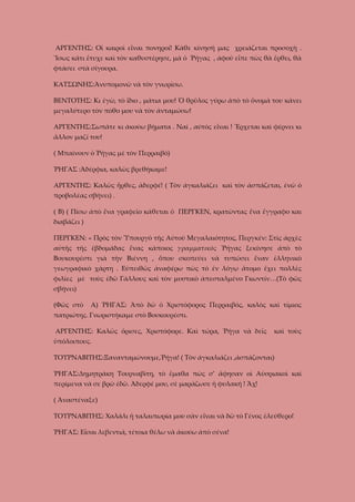 ΑΡΓΕΝΤΗΣ: Οἱ καιροὶ εἶναι πονηροί! Κάθε κίνησή μας χρειάζεται προσοχὴ .
Ἴσως κάτι ἔτυχε καὶ τὸν καθυστέρησε, μὰ ὁ Ῥήγας , ἀφοῦ εἶπε πὼς θὰ ἔρθει, θὰ
φτάσει στὰ σίγουρα.
ΚΑΤΣΩΝΗΣ:Ἀνυπομονῶ νὰ τὸν γνωρίσω.
ΒΕΝΤΟΤΗΣ: Κι ἐγὼ, τὸ ἴδιο , μάτια μου! Ὁ θρῦλος γύρω ἀπὸ τὸ ὄνομά του κάνει
μεγαλύτερο τὸν πόθο μου νὰ τὸν ἀνταμώσω!
ΑΡΓΕΝΤΗΣ:Σωπᾶτε κι ἀκούω βήματα . Ναί , αύτὸς εἶναι ! Ἔρχεται καὶ φέρνει κι
ἄλλον μαζί του!
( Μπαίνουν ὁ Ῥήγας μὲ τὸν Περραιβό)
ῬΗΓΑΣ :Ἀδέρφια, καλῶς βρεθήκαμε!
ΑΡΓΕΝΤΗΣ: Καλῶς ἦρθες, ἀδερφέ! ( Τὸν ἀγκαλιάζει καὶ τὸν ἀσπάζεται, ἐνῶ ὁ
προβολέας σβήνει) .
( Β) ( Πίσω ἀπὸ ἕνα γραφεῖο κάθεται ὁ ΠΕΡΓΚΕΝ, κρατῶντας ἕνα ἔγγραφο και
διαβάζει )
ΠΕΡΓΚΕΝ: « Πρὸς τὸν Ὑπουργὸ τῆς Αύτοῦ Μεγαλαιότητος, Περγκέν: Στὶς ἀρχὲς
αὐτῆς τῆς ἑβδομάδας ἕνας κάποιος γραμματικὸς Ῥήγας ξεκίνησε ἀπὸ τὸ
Βουκουρέστι γιὰ τὴν Βιέννη , ὅπου σκοπεύει νὰ τυπώσει ἕναν ἑλληνικὸ
γεωγραφικὸ χάρτη . Εὐπειθῶς ἀναφέρω πὼς τὸ ἐν λόγῳ ἄτομο ἔχει πολλὲς
φιλίες μὲ τοὺς ἐδῶ Γάλλους καὶ τὸν μυστικὸ ἀπεσταλμένο Γκωντίν…(Τὸ φῶς
σβήνει)
(Φῶς στὸ

Α) ῬΗΓΑΣ: Ἀπὸ δῶ ὁ Χριστόφορος Περραιβός, καλὸς καὶ τίμιος

πατριώτης. Γνωριστήκαμε στὸ Βουκουρέστι.
ΑΡΓΕΝΤΗΣ: Καλῶς ὄρισες, Χριστόφορε. Καὶ τώρα, Ῥήγα νὰ δεῖς

καὶ τοὺς

ὑπόλοιπους.
ΤΟΥΡΝΑΒΙΤΗΣ:Ξανανταμώνουμε,Ῥήγα! ( Τὸν ἀγκαλιάζει ,ἀσπάζονται)
ῬΗΓΑΣ:Δημητράκη Τουρναβίτη, τὸ ἔμαθα πὼς σ’ ἄφησαν οἱ Αὐσριακοὶ καὶ
περίμενα νὰ σε βρῶ ἐδῶ. Ἀδερφέ μου, σὲ μαράζωσε ἡ φυλακή ! Ἄχ!
( Ἀναστέναξε)
ΤΟΥΡΝΑΒΙΤΗΣ: Χαλάλι ἡ ταλαιπωρία μου σὰν εἶναι νὰ δῶ τὸ Γένος ἐλεύθερο!
ῬΗΓΑΣ: Εἶσαι λεβεντιά, τέτοια θέλω νὰ ἀκούω ἀπὸ σένα!

 