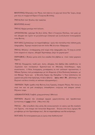 ΒΕΝΤΌΤΗΣ( Πλησιάζει τὸν Ῥήγα, τοῦ σφίγγει τὸ χέρι καὶ λέει): Να ’ξερες, ψυχή
μου πῶς σὲ περίμενα! Εἶμαι ὁ Γεώργιος Βεντότης.
ῬΗΓΑΣ:Ἐσὺ πού ’βγαλες τὴν γκαζέτα;
ΒΕΝΤΌΤΗΣ:Αὐτός!
ῬΗΓΑΣ: Κρίμα μονάχα ποὺ ἔκλεισε.
ΑΡΓΕΝΤΗΣ:Μὰ γρήγορα θὰ βγεῖ ἄλλη. Ἰδοὺ ὁ Γεώργιος Πούλιος, ποὺ μαζί μὲ
τὸν ἀδερφό του ἔχουν τὸ μεγαλύτεερο ἑλληνικὸ καὶ ξενόγλωσσο τυπογραφεῖο
στὴν Βιέννη.
ΠΟΥΛΙΟΣ Σχεδιάζουμε νὰ παραλλάβουμε ἐμεῖς τὴν σκυτάλη στὴν ἔκδοση μιᾶς
ἐφημερίδας. Ἔχουμε σκεφτεῖ καὶ τὸν τίτλο. Θὰ λέγεται «Ἐφημερίς».
ῬΗΓΑΣ: Μπαίνω συνδρομητὴς ἀπὸ τώρα στὴν ἐφημερίδα σας. Τί τύχη κι αὐτή!
Στὸν οὐρανό σὲ γύρευα , ἀδερφέ! Χριστόφορε, φέρε τὰ χαρτιά μου!
ΠΕΡΡΑΙΒΟΣ: ( Βγάζει μέσα ἀπὸ ἔνα σακίδιο δύο βιβλία κι ἕναν πάκο χαρτιά.)
Ὀρῖστε.
ῬΗΓΑΣ: Εὐχαριστῶ, παιδί μου. Δεῖτε, ἀδέρφια, δύο βιβλία ἤδη ἐκδοθέντα, τὸ
«Σχολεῖον τῶν ντελικάτων Ἐραστῶν»καὶ τὸ «Φυσικῆς Ἀπάνθισμα», πρὸς
ἀνατύπωσιν, ὁ Νέος Ἀνάχαρσις, μετάφρασις ἐκ τοῦ γαλλικοῦ πρωτοτύπου, ὁ
Ἠθικὸς Τρίπους ποὺ μεταφράσαμε μὲ τὸν Κορωνιό, ἡ Νέα Πολιτικὴ Διοίκησις μὲ
τὸν Θούριο Ὕμνο καὶ

ἡ Μεγάλη Χάρτα τῆς Πατρίδος ! ( Ἐνῶ ξεδιπλώνει τὰ

χαρτιὰ καἰ μιλᾶ στἠν ὁμήγυρη, τὸ φῶς σβήνει)

(φῶς στὸ ( Β) , βλέπουμε τὸν

Περγκέν νὰ δίνει ἐντολὲς σὲ κάποιον ἀξιωματοῦχο ) .
ΠΕΡΓΚΕΝ: Ἦρθε ἔμαθα στὴν Βιέννη ἕνας Γραικὸς, ὀνόματι Ῥήγας. Νὰ γίνεις ἡ
σκιά του καὶ νὰ μοῦ ἀναφέρεις ὁποιαδήποτε ἐνέργεια τοῦ ἀτόμου αὐτοῦ.
Πήγαινε τώρα.
ΑΞΙΩΜΑΤΟΥΧΟΣ: Γιαβόλ, χὲαρ μινίσταερ ! (Φεύγει)
ΠΕΡΓΚΕΝ: (Κρατᾶ τὴν ἀναφορὰ ἀρχικὰ χαμογελῶντας καὶ προοδευτικὰ
ξεσπῶντας σὲ κακὸ γέλιο) ( Φῶς στὸ ( Α))
ῬΗΓΑΣ: …Θὰ τυπωθοῦν ὅλα αὐτὰ, θὰ συσκευαστοῦν σὲ κάσες καὶ θὰ σταλοῦν
στὸ Τριέστι, στὸ ὄνομα τοῦ Ἀντωνίου Κορωνιοῦ . Ἔπειτα ἀπὸ λίγες ἡμέρες θὰ
μεταβοῦμε μὲ τὸν Χριστόφορο ἐκεῖ , θὰ τὰ παραλάβουμε καὶ θὰ κινήσουμε.
ΠΟΥΛΙΟΣ: Τὸ τυπογραφεῖο μας κι ἐμεῖς στὴν διάθεσή σου!

 