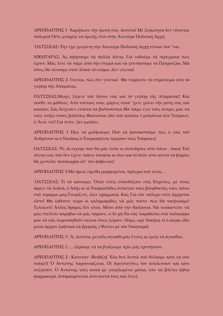 ΑΡΕΟΠΑΓΙΤΗΣ 1 Χαμήλωσε τὴν φωνή σου, Δυσσέα! Μὲ ξεφωνητὰ δὲν γίνονται
πόλεμοι! Οὔτε μπορεῖς νὰ ὁμιλῇς ἔτσι στὴν Ἀνωτέρα Πολιτικὴ Ἀρχή.
ΟΔΥΣΣΕΑΣ: Τὴν ἔχω χεσμένη τὴν Ἀνωτέρα Πολιτικὴ Ἀρχή τέτοια ποὺ ’ναι.
ΝΙΚΗΤΑΡΑΣ: Ἂς ἀφήσουμε τὰ πολλὰ λόγια. Γιὰ νὰδοῦμε τὰ πράγματα πῶς
ἔχουν. Μᾶς λέτε νὰ πᾶμε ἀπὸ τὴν στεριὰ καὶ νὰ χτυπήσουμε τὸ Πατρατζίκι. Μὰ
τότες θὰ πέσουμε στοῦ λύκου τὸ στόμα. Δὲν γίνεται!
ΑΡΕΟΠΑΓΙΤΗΣ 2: Γίνεται, πῶς δὲν γίνεται! Θὰ περάσετε τὸ στράτευμα ἀπὸ τὸ
γεφύρι τῆς Ἀλαμάνας.
ΟΔΥΣΣΕΑΣ:Μωρέ, ξέρετε τοῦ λόγου σας καὶ τὸ γεφύρι τῆς Ἀλαμάνας! Καὶ
ποῦθε τὸ μάθατε; Ἀπὸ τούτους τοὺς χάρτες ὁποὺ ’χετε χώσει τὴν μύτη σας καὶ
κοιτᾶτε; Σᾶς δείχνουν ἐτοῦτοι τὰ βαλτοτόπια; Θὰ πάρω ἐγὼ τοὺς ἄντρες μου νὰ
τοὺς πνίξω στοὺς βάλτους; Φαίνονται ἐδῶ ποὺ κοιτᾶτε τ μιλιούνια τῶν Τούρκων,
ἔ; Ἄντε ντέ! Γιὰ πεῖτε. Δὲν μιλᾶτε;
ΑΡΕΟΠΑΓΙΤΗΣ 1 Πῶς νὰ μιλήσουμε; Ποῦ νὰ φανταστοῦμε πὼς ὁ γιὸς τοῦ
Ἀνδρίτσου κι ὁ Νικῆτας ὁ Τουρκοφάγος τρέμουν τοὺς Τούρκους!
ΟΔΥΣΣΕΑΣ: Ῥέ, ἄι σιχτίρι ποὺ θὰ μᾶς πεῖτε κι ἄνανδρους ἀπὸ πάνω , ποιοί; Τοῦ
λόγου σας ποὺ δὲν ἔχετε πιάσει τουφέκι κι ἔτσι καὶ τὸ δεῖτε ἀπὸ κοντὰ νὰ βαράει
θὰ χεστεῖτε πατόκορφα ἀπ’ τὸν φόβο σας!
ΑΡΕΟΠΑΓΙΤΗΣ 3 Μὰ ἡμεῖς εἴμεθα μορφωμένοι, πράγμα ποὺ ἐσεῖς…
ΟΔΥΣΣΕΑΣ: Τί νὰ κάνουμε; Ὅταν ἐσεῖς σπουδάζατε στὶς Εὐρῶπες, μὲ τίνος
ἄραγε τὰ λεφτά, ὁ Ἀλὴς κι οἱ Τουρκαλᾶδες ἔσπαγαν τοὺς βούρδουλές τους πάνω
στὰ τομάρια μας.Γνωρίζετε, λέει γράμματα. Καί; Γιὰ τὸν πόλεμο ντὶπ ἄχρηστοι
εἶστε! Θὰ ἔρθουνε τώρα οἱ καλαμαρᾶδες νὰ μᾶς ποῦνε πῶς θὰ τουφεκᾶμε!
Τελείωσε! Ἄλλος δρόμος δὲν εἶναι. Μόνο ἀπὸ τὴν θάλασσα. Νὰ τσακιστεῖτε νὰ
μᾶς στείλετε καράβια νὰ μᾶς πάρουν, εἰ δὲ μὴ θὰ σᾶς παραδώσω στὰ παλικάρια
μου νὰ σᾶς περιποιηθοῦν ἐκεῖνα ὅπως ξέρουν. Πᾶμε, ὠρὲ Νικῆτα, τὶ ὁ ἀέρας ἐδῶ
μέσα ἄρχισε ξαφνικὰ νὰ βρομάῃ. ( Φεύγει μὲ τὸν Νικηταρᾶ)
ΑΡΕΟΠΑΓΙΤΗΣ 3 : Ἄ, Δυσσέα, μεγάλο ἀγκάθι μᾶς ἔγινες κι ἐμεῖς τὰ ἀγκαθια…
ΑΡΕΟΠΑΓΙΤΗΣ 1 : …ξέρουμε νὰ τὰ βγάζουμε πρὶν μᾶς τρυπήσουν.
ΑΡΕΟΠΑΓΙΤΗΣ 2 : Καπετάν –Βισβίζη! Ἔλα δυὸ λεπτὰ ποὺ θέλουμε κάτι νὰ σοῦ
ποῦμε!( Ὁ Ἀντώνης παρουσιάζεται. Οἱ Ἀρεοπαγῖτες τὸν κυκλώνουν καὶ κάτι
συζητοῦν. Ὁ Ἀντώνης τοὺς κοιτᾶ μὲ γουρλωμένα μάτια, σὰν νὰ βλέπει φίδια
φαρμακερὰ. ἀπομακρύνεται ἀπὸ κοντά τους καὶ λέει:)

 