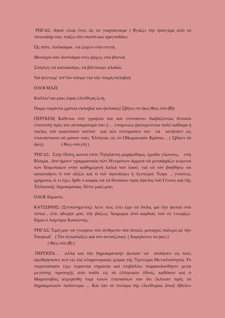 ῬΗΓΑΣ: Ἀφοῦ εἶναι ἔτσι, ἂς τὸ γιορτάσουμε ( Βγάζει τὴν φλογέρα ἀπὸ τὸ
πανωφόρι του, παίζει τὸν σκοπό καὶ τραγουδάει:
Ὡς πότε, παλικάρια , νὰ ζῶμεν στὰ στενά,
Μονάχοι σὰν λιοντάρια στὲς ῥάχες, στὰ βουνά;
Σπηλιὲς νὰ κατοικοῦμε, νὰ βλέπουμε κλαδιά,
Νὰ φεύγωμ’ ἀπ’τὸν κόσμο γιὰ τὴν πικρὴ σκλαβιά;
ΟΛΟΙ ΜΑΖΙ
Κάλλιο’ναι μίας ὥρας ἐλεύθερη ζωή,
Παρὰ σαράντα χρόνια σκλαβιὰ καὶ φυλακή.( Σβήνει τὸ φῶς.Φῶς στὸ (Β))
ΠΕΡΓΚΕΝ( Κάθεται στὸ γραφεῖο του καὶ συντάσσει διαβάζοντας δυνατά
ἐπιστολὴ πρὸς τὸν αὐτοκράτορά του.:) … ἑπομένως φανερώνεται πολὺ καθαρὰ ἡ
σκέψις τοῦ κακοποιοῦ τούτου

καὶ τῶν συνομοτῶν του

νὰ

κινήσουν εἰς

ἐπανάστασιν οὐ μόνον τοὺς Ἕλληνας εἰς τὸ Ὀθωμανικὸν Κράτος… ( Σβήνει τὸ
φῶς)

( Φῶς στὸ (Α) )

ῬΗΓΑΣ: Στὴν Πόλη, κοντὰ στὸν Ὑψηλάντη μορφώθηκα, ἔμαθα γλῶσσες,

στὴ

Βλαχία , ὅσο ἤμουν γραμματικὸς τῶν Ἡγεμόνων ἄρχισα νὰ μεταφράζω κείμενα
τῶν Εὐρωπαίων στὴν καθημερινή λαλιά τοῦ λαοῦ, γιὰ νὰ τὸν βοηθήσω νὰ
κατανοήσει τί τοῦ ἀξίζει καὶ τί τοῦ προσφέρει ἡ Λευτεριά. Τώρα , γνώσεις,
χρήματα, ὅ, τι ἔχω, ἦρθε ὁ καιρὸς νὰ τὰ θυσιάσω πρὸς ὄφελος τοῦ Γένους καὶ τῆς
Ἑλληνικῆς Δημοκρατίας. Εἶστε μαζί μου;
ΟΛΟΙ: Εἴμαστε.
ΚΑΤΣΩΝΗΣ: (Συγκινημένος) Λένε πὼς ἐγὼ ἔχω τὰ ὅπλα, μὰ τὴν φωτιὰ στὰ
τόπια , ἐσύ, ἀδερφέ μου, τὴν βάζεις. Χαίρομαι ἀπὸ καρδιᾶς ποὺ σὲ γνωρίζω.
Εἶμαι ὁ Λάμπρος Κατσώνης.
ῬΗΓΑΣ: Τιμή μου νὰ γνωρίσω τὸν ἄνθρωπο ποὺ ἄνοιξε μονάχος πόλεμο μὲ τὴν
Τουρκιά! ( Τὸν ἀγκαλιάζει καὶ τὸν ἀσπάζεται) ( Χαμηλώνει τὸ φῶς )
( Φῶς στὸ (Β) )
ΠΕΡΓΚΕΝ…

ἀλλὰ καὶ τὴν δημοκρατικὴν φωτιὰν νὰ

ἀνάψουν εἰς τοὺς

ὁμοθρήσκους των εἰς τὰς κληρονομικὰς χώρας τῆς Ὑμετέρας Μεγαλειότητος. Τὸ
περιστατικὸν ἔχει τεραστία σημασία καὶ ἐπιβάλλει παρακολούθησιν μετὰ
μεγίστης προσοχῆς ἀπὸ τοῦδε εἰς τὸ ἑλληνικὸν ἔθνος, καθόσον καὶ ὁ
Μαρτίνοβιτς ἰσχυρίσθη περί τινων ἐπισκόπων του ὅτι ἔκλιναν πρὸς τὸ
δημοκρατικὸν πολίτευμα … Καὶ ἐὰν τὸ πνεῦμα τῆς ἐλευθερίας ἅπαξ ἤθελεν

 