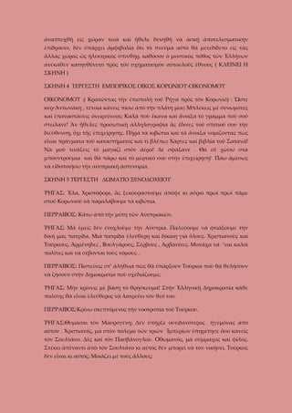 ἀναπτυχθῆ εἰς χώραν τινὰ καὶ ἤθελε δυνηθῆ νὰ ἀσκῇ ἀποτελεσματικὴν
ἐπίδρασιν, δὲν ὑπάρχει ἀμφιβολία ὅτι τὸ πνεῦμα αὐτὸ θὰ μετεδίδετο εἰς τὰς
ἄλλας χώρας ὡς ἡλεκτρικὸς σπινθήρ, καθόσον ὁ μυστικὸς πόθος τῶν Ἑλλήνων
ἀνέκαθεν κατηυθύνετο πρὸς τὸν σχηματισμὸν αὐτοελοῦς ἔθνους ( ΚΛΕΙΝΕΙ Η
ΣΚΗΝΗ )
ΣΚΗΝΗ 4 ΤΕΡΓΕΣΤΗ ΕΜΠΟΡΙΚΟΣ ΟΙΚΟΣ ΚΟΡΩΝΙΟΥ-ΟΙΚΟΝΟΜΟΥ
ΟΙΚΟΝΟΜΟΥ :( Κρατῶντας τὴν ἐπιστολὴ τοῦ Ῥήγα πρὸς τὸν Κορωνιό) : Ὥστε
κυρ-Ἀντωνάκη , τέτοια κάνεις πίσω ἀπὸ τὴν πλάτη μου; Μπλέκεις μὲ συνωμότες
καὶ ἐπαναστάσεις ὀνειρεύεσαι; Καλὰ ποὺ ἔκανα καὶ ἄνοιξα τὸ γράμμα ποὺ σοῦ
στείλανε! Ἂν ἤθελες προσωπικὴ ἀλληλογραφία ἂς ἔδινες τοῦ σπιτιοῦ σου τὴν
διεύθυνση, ὄχι τῆς ἐπιχείρησης. Πῆρα τὰ κιβώτια καὶ τὰ ἄνοιξα νομίζοντας πὼς
εἶναι πράγματα τοῦ καταστήματος καὶ τί βλέπω; Χάρτες καὶ βιβλία τοῦ Σατανά!
Νὰ μοῦ τινάξεις τὸ μαγαζί στὸν ἀέρα! Δὲ σφάξανε . Θὰ σὲ χώσω στὰ
μπουντρούμια καὶ θὰ πάρω καὶ τὸ μερτικό σου στὴν ἐπιχείρηση! Πάω ἀμέσως
νὰ εἰδοποιήσω τὴν αὐστριακὴ ἀστυνομία.
ΣΚΗΝΗ 5 ΤΕΡΓΕΣΤΗ ΔΩΜΑΤΙΟ ΞΕΝΟΔΟΧΕΙΟΥ
ῬΗΓΑΣ: Ἔλα, Χριστόφορε, ἂς ξεκουραστοῦμε ἀπόψε κι αὔριο πρωί πρωί πᾶμε
στοῦ Κορωνιοῦ νὰ παραλάβουμε τὰ κιβώτια.
ΠΕΡΡΑΙΒΟΣ: Κάτω ἀπὸ τὴν μύτη τῶν Αὐστριακῶν.
ῬΗΓΑΣ: Μὰ ἐμεῖς δὲν ἐνοχλοῦμε τὴν Αὐστρία. Παλεύουμε νὰ φτιάξουμε τὴν
δική μας πατρίδα. Μιὰ πατρίδα ἐλεύθερη καὶ δίκαιη γιὰ ὅλους. Χριστιανοὺς καὶ
Τούρκους, Ἀρμένηδες , Βουλγάρους, Σέρβους , Ἀρβανίτες. Μονάχα νά ’ναι καλοὶ
πολίτες καὶ νὰ σέβονται τοὺς νόμους .
ΠΕΡΡΑΙΒΟΣ: Πιστεύεις στ’ ἀλήθεια πὼς θὰ ὑπάρξουν Τοῦρκοι ποὺ θὰ θελήσουν
νὰ ζήσουν στὴν Δημοκρατία ποὺ σχεδιάζουμε;
ῬΗΓΑΣ: Μὴν κρίνεις μὲ βάση τὸ θρήσκευμα! Στὴν Ἑλληνικὴ Δημοκρατία κάθε
πολίτης θὰ εἶναι ἐλεύθερος νὰ λατρεύει τὸν θεό του.
ΠΕΡΡΑΙΒΟΣ:Κρίνω σκεπτόμενος τὴν νοοτροπία τοῦ Τούρκου.
ῬΗΓΑΣ:Θυμᾶσαι τὸν Μαυρογένη; Δὲν ὑπῆρξε οὐτιδανότερος

ἡγεμόνας ἀπὸ

αὐτόν . Χριστιανός, μὰ στὸν πόλεμο τῶν τριῶν Ἰμπερίων ὑπηρέτησε ὅσο κανεῖς
τὸν Σουλτάνο. Δὲς καὶ τὸν Πασβάνογλου. Ὀθωμανός, μὰ σύμμαχος καὶ φίλος.
Στέκει ἀπέναντι ἀπὸ τὸν Σουλτάνο κι αὐτὸς δὲν μπορεῖ νὰ τὸν νικήσει. Τοῦρκος
δὲν εἶναι κι αὐτός; Μοιάζει μὲ τοὺς ἄλλους;

 