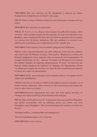 ΠΕΡΡΑΙΒΟΣ: Καὶ πῶς πιστεύεις ὅτι θὰ κατορθωθεῖ ἡ ὀμόνοια μὲ τόσους
διαφορετικοὺς ἀνθρώπους νὰ κατοικοῦν στὴν χώρα;
ῬΗΓΑΣ: Ὅπως τὸ ψωμί. Πολλὰ τὰ ὑλικὰ του, μὰ ὁ ἀρτοποιὸς τὰ ἀναμειγνύει μὲ
τέχνη.
ΠΕΡΡΑΙΒΟΣ: Καὶ ποιὸς θὰ γίνει ἀρτοποιός;
ῬΗΓΑΣ: Ὁ δ ά σ κ α λ ο ς. Ξέρεις πόσο κοπίασα νὰ μάθω ὅσα γνωρίζω, πόσα
ξενύχτια , πόσα ἐμπόδια πέρασα. Κι ὅλα μοναχός. Ἂν εἴχα ἕναν δάσκαλο νὰ μὲ
βοηθήσει, πόσο εύκολότερα θὰ ἦταν ὄλα. Γιὰ τοῦτο ὀνειρεύομαι στὸ νέο κράτος
ἕνα σχολεῖο ποὺ θὰ βγάζει δασκάλους. Θὰ τοὺς μαθαίνει νὰ ἀγαποῦν τοὺς
μαθητὲς καὶ τὶς μαθήτριες καὶ νὰ φροντίζουν γιὰ τὴν πρόοδό τους.
ΠΕΡΡΑΙΒΟΣ: Γιατὶ ἐπιμένεις τόσο νὰ μάθουν γράμματα καὶ τὰ θηλυκά;
ῬΗΓΑΣ: Διότι ὁ πρῶτος δάσκαλος γιὰ κάθε ἄνθρωπο, αὐτὸς ποὺ τὸν μαθαίνει
τὴν γλῶσσα καὶ τοῦ διδάσκει τὶς ἀξίες , εἶναι ἡ μάνα. Μορφωμένες γυναῖκες θὰ
βγάλουν μορφωμένα τέκνα, χρήσιμα στὴν νέα κοινωνία ποὺ ὀνειρευόμαστε. Ἡ
έκπαίδευση θὰ φέρει καὶ τὴν

ὀμόνοια. Τὰ παιδιὰ ποὺ θὰ φοιτοῦν στὸ σχολεῖο

θὰ νιώθουν ἀδέρφια, ἀνεξαρτήτως θρησκεύματος. Ἡ κοινή γιὰ ἀρσενικὰ καὶ
θηλυκά παιδία μόρφωση θὰ ἀμβλύνει τὶς διαφορές, θὰ δημιουργήσει ἐθνικὴ
συνείδηση καὶ ἡ χρήση τῆς γλώσσας τοῦ λαοῦ θὰ κάνει κατανοητὰ καὶ προσιτὰ
σὲ ὅλους τῶν νόμων τὰ προστάγματα.
ΠΕΡΡΑΙΒΟΣ: Καλά , μὰ τὰ ἀξιώματα καὶ τὶς δημόσιες θέσεις τοῦ κράτους θὰ τὶς
πάρουν καὶ ἀλλόθρησκοι;
ῬΗΓΑΣ: Γιατὶ ὄχι ,ἂν τὸ ἀξίζουν; Καθένας θὰ λαβαίνει ἐκεῖνο τὸ ἀξίωμα εἰς τὸ
ὁποῖον δεικνύει ἰδιαιτέραν κλίσιν. Κανεῖς δὲν θὰ ἀποκλείεται ἤ μὴ ὅποιος δὲν
εἶναι ἐν τάξει ἔναντι τοῦ νόμου.
ΠΕΡΡΑΙΒΟΣ:Πιστεύεις πραγματικὰ πὼς μετὰ ἀπὸ τόσα χρόνια δουλείας τὸ
σύστημα ποὺ προτείνεις θὰ ἔχει ἀποτελέσματα στὸν λαό μας;
ῬΗΓΑΣ: Πρὶν πολλὰ χρόνια ἔξω ἀπ’ τὸ χωριό μου ἦταν μιὰ μυγδαλιά. Θυμοῦμαι
μιὰ χρονιὰ ξεγελάστηκε ἀπὸ τὶς ἀφύσικες ζέστες καὶ ἄνθισε στὰ τέλη
Ὀκτωβρίου ,ἀρχὲς Νοεμβρίου . Τόσο ἐντυπωσιάστηκα ποὺ ἔγραψα γιὰ αὐτὴν ἕνα
δίστιχο :
Νοέμβρη ἀνθίζεις , μυγδαλιά; Μὴν πολυκαμαρώνεις!
Ἀπό τὸν ἄγριο Βοριά ταχιὰ κι ἐσὺ παγώνεις .
ΠΕΡΡΑΙΒΟΣ:Καὶ τί ἔγινε ἔπειτα;

 