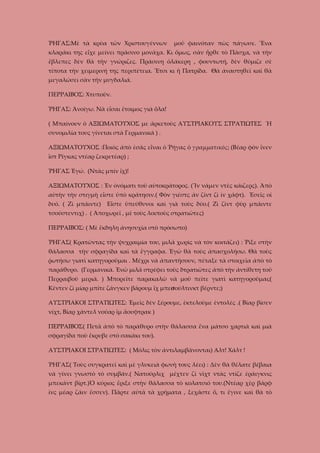 ῬΗΓΑΣ:Μὲ τὰ κρύα τῶν Χριστουγέννων

μοῦ φαινόταν πὼς πάγωσε. Ἕνα

κλαράκι της εἶχε μείνει πράσινο μονάχα. Κι ὅμως, σὰν ἦρθε τὸ Πάσχα, νὰ τὴν
ἔβλεπες δὲν θὰ τὴν γνώριζες. Πράσινη ὁλάκερη , φουντωτή, δὲν θύμιζε σὲ
τίποτα τὴν χειμερινή της περιπέτεια. Ἔτσι κι ἡ Πατρίδα. Θὰ ἀναστηθεῖ καὶ θὰ
μεγαλώσει σὰν τὴν μυγδαλιά.
ΠΕΡΡΑΙΒΟΣ: Χτυποῦν.
ῬΗΓΑΣ: Ἀνοίγω. Νὰ εἶσαι ἔτοιμος γιὰ ὅλα!
( Μπαίνουν ὁ ΑΞΙΩΜΑΤΟΥΧΟΣ με ἀρκετοὺς ΑΥΣΤΡΙΑΚΟΥΣ ΣΤΡΑΤΙΩΤΕΣ Ἡ
συνομιλία τους γίνεται στὰ Γερμανικά ) .
ΑΞΙΩΜΑΤΟΥΧΟΣ :Ποιὸς ἀπὸ ἐσᾶς εἶναι ὁ Ῥήγας ὁ γραμματικὸς; (Βέαρ φὸν ἴνεν
ἲστ Ρίγκας ντέαρ ζεκρετέαρ) ;
ῬΗΓΑΣ Ἐγώ. (Ντὰς μπίν ἴχ)!
ΑΞΙΩΜΑΤΟΥΧΟΣ : Ἐν ὀνόματι τοῦ αὐτοκρἀτορος. (Ἴν νάμεν ντὲς κάιζερς). Ἀπὸ
αὐτὴν τὴν στιγμὴ εἶστε ὑπὸ κράτησιν.( Φὸν γιέστς ἀν ζἰντ ζὶ ἰν χάφτ). Ἐσεῖς οἱ
δυό. ( Ζὶ μπάιντε)

Εἶστε ὑπεύθυνοι καὶ γιὰ τοὺς δύο.( Ζὶ ζὶντ φὺρ μπάιντε

τσούστεντιχ) . ( Ἀποχωρεῖ , μὲ τοὺς λοιποὺς στρατιῶτες)
ΠΕΡΡΑΙΒΟΣ: ( Μὲ ἔκδηλη ἀνησυχία στὸ πρόσωπο)
ῬΗΓΑΣ( Κρατῶντας τὴν ψυχραιμία του, μιλᾶ χωρὶς νὰ τὸν κοιτάζει) : Ῥίξε στὴν
θάλασσα τὴν σφραγίδα καὶ τὰ ἔγγραφα. Ἐγὼ θὰ τοὺς ἀπασχολήσω. Θὰ τοὺς
ῥωτήσω γιατὶ κατηγοροῦμαι . Μέχρι νὰ ἀπαντήσουν, πέταξε τὰ στοιχεῖα ἀπὸ τὸ
παράθυρο. (Γερμανικὰ. Ἐνῶ μιλᾶ στρέφει τοὺς δτρατιῶτες ἀπὸ τὴν ἀντίθετη τοῦ
Περραιβοῦ μεριά. ) Μπορεῖτε παρακαλῶ νὰ μοῦ πεῖτε γιατὶ κατηγοροῦμαι;(
Κέντεν ζὶ μίαρ μπίτε ζάνγκεν βάρουμ ἲχ μπεσούλτινκτ βέρντε;)
ΑΥΣΤΡΙΑΚΟΙ ΣΤΡΑΤΙΩΤΕΣ: Ἐμεῖς δὲν ξέρουμε, ἐκτελοὺμε ἐντολές .( Βίαρ βίσεν
νίχτ, Βίαρ χάντελ νούαρ ἲμ ἄουφτρακ )
ΠΕΡΡΑΙΒΟΣ( Πετᾶ ἀπὸ τὸ παράθυρο στὴν θάλασσα ἕνα μάτσο χαρτιὰ καὶ μιὰ
σφραγίδα ποὺ ἔκρυβε στὸ σακάκι του).
ΑΥΣΤΡΙΑΚΟΙ ΣΤΡΑΤΙΩΤΕΣ: ( Μόλις τὸν ἀντιλαμβάνονται) Αλτ! Χάλτ !
ῬΗΓΑΣ( Τοὺς συγκρατεῖ καὶ μὲ γλυκειὰ φωνὴ τους λέει) : Δὲν θὰ θέλατε βέβαια
νὰ γίνει γνωστὸ τὸ συμβάν.( Νατούρλιχ μέχτεν ζὶ νὶχτ ντὰς ντίζε ἐράιγκνις
μπεκάντ βίρτ.)Ὁ κύριος ἔριξε στὴν θάλασσα τὸ κολατσιό του.(Ντέαρ χὲρ βάρφ
ἰνς μέαρ ζάιν ἔσσεν). Πᾶρτε αὐτὰ τὰ χρήματα , ξεχᾶστε ὅ, τι ἔγινε καὶ θὰ τὸ

 