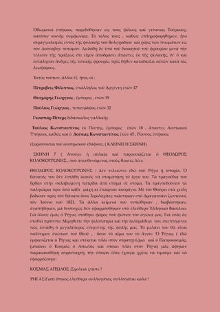 Ὀθωμανοὶ ὑπήκοοι, παρεδόθησαν εἰς τοὺς φίλους καὶ γείτονας Τούρκους,
κατόπιν κοινῆς συμφωνίας. Τὸ τέλος τους , καθὼς ἐπληροφορήθημεν, ἦτο
στραγγαλισμὸς ἐντὸς τῆς φυλακῆς τοῦ Βελιγραδίου καὶ ῥίψις τῶν πτωμάτων εἰς
τὸν Δούναβην ποταμὸν. Διεδόθη δὲ ὑπὸ τοῦ διοικητοῦ τοῦ φρουρίου μετὰ τὴν
τέλεσιν τῆς πράξεως ὅτι εἶχον ἀποδράσει ἅπαντες ἐκ τῆς φυλακῆς, δι’ ὅ καὶ
ἐστάλησαν ἄνδρες τῆς τοπικῆς φρουρᾶς πρὸς δῆθεν καταδίωξιν αὐτῶν κατὰ τὰς
λεωφόρους.
Ἐκτὸς τούτων, ἄλλοι ἕξ ἤτοι, οἱ :
Πέτροβιτς Φίλιππος, ὑπάλληλος τοῦ Ἀργέντη ἐτῶν 17
Θεοχάρης Γεώργιος , ἔμπορος , ἐτῶν 39
Πούλιος Γεώργιος , τυπογράφος ἐτῶν 32
Γκασπὰρ Πέτερς διδάσκαλος γαλλικῆς
Τούλιος Κωνσταντῖνος ἐκ Πέστης, ἔμπορος

ἐτῶν 18 , ἅπαντες Αύστιακοὶ

Ὑπήκοοι, καθῶς καὶ ὁ Δούκας Κωνσταντῖνος ἐτῶν 45 , Ρῶσσος ὑπήκοος
ἐξορίσσονται τοῦ αὐστριακοῦ ἐδάφους. ( ΚΛΕΙΝΕΙ Η ΣΚΗΝΗ)
ΣΚΗΝΗ

7

(

Ἀνοίγει

ἡ

αὐλαία

καὶ

παρουσιάζεται

ὁ

ΘΕΟΔΩΡΟΣ

ΚΟΛΟΚΟΤΡΩΝΗΣ , ποὺ ἀπευθυνόμενος στοὺς θεατὲς λέει:
ΘΕΟΔΩΡΟΣ ΚΟΛΟΚΟΤΡΩΝΗΣ : Δὲν τελειώνει ἐδῶ τοῦ Ῥήγα ἡ ἱστορία. Ὁ
θάνατός του δὲν ἐστάθη ἰκανὸς νὰ σταματήσῃ τὸ ἔργο του. Τὰ τραγούδια του
ἦρθαν στὴν σκλαβωμένη πατρίδα ἀπὸ στόμα σὲ στόμα. Τὰ τραγουδοῦσαν τὰ
παληκάρια πρὶν ἀπὸ κάθε μάχη κι ἔπαιρναν κουράγιο. Μὲ τὸν Θούριο στὰ χείλη
βάδισαν πρὸς τὸν θάνατο ὅσοι Ἱερολοχίτες πιάστηκαν στὸ Δραγατσάνι ζωντανοί,
τὸν Ἰούνιο τοῦ 1821. Τὰ ἄλλα κείμενά του τυπώθηκαν , διαβάστηκαν,
ἀγαπήθηκαν, μὰ δυστυχῶς δὲν ἐφαρμόσθηκαν στὸ ἐλεύθερο Ἑλληνικὸ Βασίλειο.
Γιὰ ὅλους ἐμᾶς ὁ Ῥήγας στάθηκε φάρος ποὺ φώτισε τὸν ἀγῶνα μας. Γιὰ ἐσᾶς ἂς
σταθεῖ πρότυπο. Μιμηθεῖτε τὴν φιλοπατρία καὶ τὴν φιλομάθειά του, σκεπτόμενοι
πὼς ἐστάθη ὁ μεγαλύτερος εὐεργέτης τῆς φυλῆς μας. Τὸ μελάνι του θὰ εἶναι
πολύτιμον ἐνώπιον τοῦ Θεοῦ ,

ὅσον τὸ αἷμα του τὸ ἅγιον. Ὁ Ῥήγας ( ἐδῶ

ἐμφανίζεται ὁ Ῥήγας καὶ στέκεται πλάι στὸν στρατηγό,)μὰ καὶ ὁ Πατροκοσμᾶς,
(μπαίνει ὁ Κοσμᾶς ὁ Αἰτωλὸς καὶ στέκει πλάι στὸν Ῥήγα) μᾶς ἄφηκαν
παρακαταθήκη ἀτράνταχτη, τὴν ὁποίαν ὅλοι ἔχουμε χρέος νὰ τιμοῦμε καὶ νὰ
ἐφαρμόζουμε:
ΚΟΣΜΑΣ ΑΙΤΩΛΟΣ :Σχολειὰ χτίστε !
ῬΗΓΑΣ:Γιατὶ ὅποιος ἐλεύθερα συλλογᾶται, συλλογᾶται καλά !

 