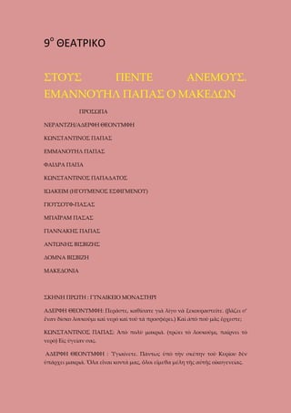 9ο ΘΕΑΤΡΙΚΟ
ΣΤΟΥΣ

ΠΕΝΤΕ

ΑΝΕΜΟΥΣ.

ΕΜΑΝΝΟΥΗΛ ΠΑΠΑΣ Ο ΜΑΚΕΔΩΝ
ΠΡΟΣΩΠΑ
ΝΕΡΑΝΤΖΗ/ΑΔΕΡΦΗ ΘΕΟΝΥΜΦΗ
ΚΩΝΣΤΑΝΤΙΝΟΣ ΠΑΠΑΣ
ΕΜΜΑΝΟΥΗΛ ΠΑΠΑΣ
ΦΑΙΔΡΑ ΠΑΠΑ
ΚΩΝΣΤΑΝΤΙΝΟΣ ΠΑΠΑΔΑΤΟΣ
ΙΩΑΚΕΙΜ (ΗΓΟΥΜΕΝΟΣ ΕΣΦΙΓΜΕΝΟΥ)
ΓΙΟΥΣΟΥΦ-ΠΑΣΑΣ
ΜΠΑΪΡΑΜ ΠΑΣΑΣ
ΓΙΑΝΝΑΚΗΣ ΠΑΠΑΣ
ΑΝΤΩΝΗΣ ΒΙΣΒΙΖΗΣ
ΔΟΜΝΑ ΒΙΣΒΙΖΗ
ΜΑΚΕΔΟΝΙΑ

ΣΚΗΝΗ ΠΡΩΤΗ : ΓΥΝΑΙΚΕΙΟ ΜΟΝΑΣΤΗΡΙ
ΑΔΕΡΦΗ ΘΕΟΝΥΜΦΗ: Περᾶστε, καθίσατε γιὰ λίγο νὰ ξεκουραστεῖτε. (βάζει σ’
ἕναν δίσκο λουκοῦμι καὶ νερό καὶ τοῦ τὰ προσφέρει.) Καὶ ἀπὸ ποῦ μᾶς ἔρχεστε;
ΚΩΝΣΤΑΝΤΙΝΟΣ ΠΑΠΑΣ: Ἀπὸ πολὺ μακριά. (τρώει τὸ λουκοῦμι, παίρνει τὸ
νερὸ) Εἰς ὑγείαν σας.
ΑΔΕΡΦΗ ΘΕΟΝΥΜΦΗ : Ὑγιαίνετε. Πάντως ὑπὸ τὴν σκέπην τοῦ Κυρίου δὲν
ὑπάρχει μακριά. Ὅλα εἶναι κοντά μας, ὅλοι εἴμεθα μέλη τῆς αὐτῆς οἰκογενείας.

 