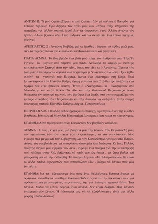 ΑΝΤΩΝΗΣ: Τί μοῦ ζητᾶτε;Ξέρετε τί μοῦ ζητᾶτε; Δὲν μὲ κάλεσε ἡ Πατρίδα γιὰ
τέτοιες πράξεις! Ἐγὼ ἄφησα τὸν τόπο μου καὶ μπῆκα στὴν ὑπηρεσία τῆς
πατρίδας γιὰ ἄλλον σκοπό, ἱερό! Δὲν τὰ θαρροῦσα ἔτσι! Ἄλλον ἀγῶνα τὸν
ἤθελα, ἄλλον βρίσκω ἐδῶ. Πῶς τολμᾶτε καὶ νὰ σκεφτεῖτε ἕνα τέτοιο πράγμα;
(Φεύγει)
ΑΡΕΟΠΑΓΙΤΗΣ 2 : Ἀντώνη Βισβίζη, μιὰ κι ἔμαθες , ἔπρεπε νὰ ἔρθῃς μαζί μας.
Δὲν τὸ ’πραξες; Κακὸ τοῦ κεφαλιοῦ σου.(Κοκαλώνουν καὶ φεύγουν)
ΓΙΑΓΙΑ ΔΟΜΝΑ: Τὸ ἴδιο βράδυ ἕνα βόλι μοῦ πῆρε τὸν ἄνθρωπό μου. ἬμοΥν
ἔγγυος

ἕξι

μηνῶν στὸ πέμπτο μου παιδί. Ἀνέλαβα τὸ καράβι μὲ δεύτερο

καπετάνιο τὸν Σταυρῆ ἀπὸ τὴν Αἶνο, ὅπως τὸν εἶχε κι ὁ Ἀντώνης. Πέρασα τὴν
ζωή μας ἀπὸ σαράντα κύματα καὶ πορεύτηκα μ ’ἐνάντιους ἀνέμους. Πρὶν ἔρθω
σ’αὐτὴ τα

γειτονιὰ τοῦ Πειραιᾶ, ἔκανα ἕνα διάστημα στὴ Σύρα. Ἐκεῖ

ξαναντάμωσα τὴν Εὐανθία Καΐρη, ὥριμη γυναῖκα πιὰ. Στὸ θέατρο παιζόταν ἕνα
δρᾶμα ποὺ εἶχε φτιάσει ἐκείνη. Ἦταν ὁ «Νικήρατος» κι

ἀναφερόταν στὸ

Μεσολόγγι καὶ στὴν ἔξοδο. Τὸ εἶδα καὶ τὴν θαύμασα! Περισσότερο ὅμως
θαύμασα τὸν κοφτερό της νοῦ, σὰν βρέθηκα ἕνα βράδυ στὸ σπίτι της μαζί μὲ τὸν
ἔμπορο σταφίδας τὸν Πετρόπουλο καὶ τὴν ἄκουσα νὰ συζητάει, (Στὴν σκηνὴ
ἐσωτερικὸ σπιτιοῦ. Εὐανθία, Καΐρης, Δόμνα , Πετρόπουλος)
ΠΕΤΡΟΠΟΥΛΟΣ ἩἙλλὰς οὐδὲν ἠμπορεῖνὰ ἐπιτύχῃ, ἀγαπητοί, ἄνευ τῆς ἔξωθεν
βοηθείας. Εὐτυχῶς αἱ Μεγάλαι Εὐρωπαϊκαὶ Δυνάμεις εἶναι παρὰ τὸ πλευρόνμας.
ΕΥΑΝΘΙΑ: Αὐτὸ πρεσβεύετε σεῖς; Τουναντίον δὲν βοηθοῦν καθόλου.
ΔΟΜΝΑ : Ἔ πῶς , κυρά μου, μιὰ βοήθεια μᾶς τὴν δίνουν. Τὸν Θεμιστοκλῆ μου,
τὸν πρωτότοκο, δὲν τὸν πῆραν ἔξω οἱ φιλέλληνες νὰ τὸν σπουδάσουν; Μοῦ
ἔγραφε πὼς μέχρι καὶ τὸν Κυβερνήτη μας τὸν Καποδίστρια γνώρισε στὸ Παρίσι.
Αὐτὸς τὸν συμβούλευσε νὰ σπουδάσῃ οἰκονομία καὶ διοίκηση. Κι ἕνας Γάλλος
ποιητής Οὐγκὼ μοῦ ἔγραφε τὸν λένε , ἔγραψε ἕνα ποίημα γιὰ τὴν καταστροφὴ
ποὺ πάθαμε στὴν Χιό, βάζοντας τὸ παιδί μου ὡς ἥρωα , νὰ ζητᾶ βόλια καὶ
μπαρούτη γιὰ νὰ τὴν ἐκδικηθῇ. Τὸ ποίημα λέγεται «Τὸ Ἑλληνόπουλο». Κι εἶναι
κι ἄλλα παιδιὰ ἀγωνιστῶν ποὺ σπουδάζουν ἔξω . Χώρια τὰ δάνεια ποὺ μᾶς
ἔστειλαν.
ΕΥΑΝΘΙΑ: Νὰ τὰ ἐξετάσουμε ἕνα πρὸς ἕνα. Φιλέλληνες. Κάποια ἄτομα μὲ
ὀράματα, εὐαισθησία , αἴσθημα δικαίου. Οὐδεῖς ἀρνεῖται τὴν προσφορά τους, μὰ
πρόκειται γιὰ μεμονωμένες περιπτώσεις, ὄχι γιὰ ἐπίσημη κρατικὴ θέση. Ταὰ
δάνεια. Μόλις τὸ εἶπες, Δόμνα. ἶναι δάνεια, δὲν εἶναι δωρεαί. Μᾶς κάνουν
ὑποχείριο τῶν ξένων. Ἡ ἀδυναμία μας νὰ τὰ ἐξοφλήσωμεν εἶναι μὶα ἄλλη
μορφὴ ὑποδουλώσεως´

 