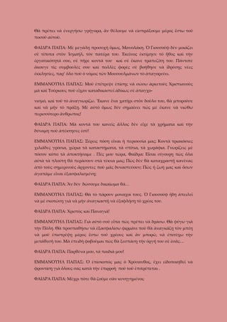 Θὰ πρέπει νὰ ἐνεργήσω γρήγορα, ἂν θέλουμε νὰ εἰσπράξουμε μέρος ἔστω τοῦ
ποσοῦ αὐτοῦ.
ΦΑΙΔΡΑ ΠΑΠΑ: Μὲ μεγάλη προσοχὴ ὅμως, Μανολάκη. Ὁ Γιουσοὺφ δὲν μοιάζει
σὲ τίποτα στὸν Ἰσμαήλ, τὸν πατέρα του. Ἐκεῖνος ἐκτίμησε τὸ ἦθος καὶ τὴν
ἐργατικότητά σου, σὲ πῆρε κοντά του καὶ σὲ ἔκανε τραπεζίτη του. Πάντοτε
ἄκουγε τὶς συμβουλές σου καὶ πολλὲς φορὲς σὲ βοήθησε νὰ ἱδρύσῃς νέες
ἐκκλησίες, παρ’ ὅλο ποὺ ὁ νόμος τῶν Μουσουλμάνων τὸ ἀπαγορεύει.
ΕΜΜΑΝΟΥΗΛ ΠΑΠΑΣ: Μοῦ ἐπέτρεψε ἐπίσης νὰ σώσω ἀρκετοὺς Χριστιανοὺς
μὰ καὶ Τούρκους ποὺ εἶχαν καταδικαστεῖ ἀδίκως σὲ ἀπαγχονισμό, καὶ τοῦ τὸ ἀναγνωρίζω. Ἔκανε ἕνα χατῆρι στὸν δοῦλο του, θὰ μποροῦσε
καὶ νὰ μῆν τὸ πράξῃ. Μὲ αὐτὸ ὅμως δὲν σημαίνει πὼς μὲ ἔκανε νὰ νιώθω
περισσότερο ἄνθρωπος!
ΦΑΙΔΡΑ ΠΑΠΑ: Μὰ κοντά του κανεῖς ἄλλος δὲν εἶχε τὰ χρήματα καὶ τὴν
δύναμη ποὺ ἀπέκτησες ἐσύ!
ΕΜΜΑΝΟΥΗΛ ΠΑΠΑΣ: Ξέρεις πόση εἶναι ἡ περιουσία μας; Κοντὰ τριακόσιες
χιλιᾶδες γρόσια, χώρια τὰ καταστήματα, τὰ σπίτια, τὰ χωράφια. Γνωρίζεις μὲ
πόσον κόπο τὰ ἀποκτήσαμε . Πὲς μου τώρα, Φαῖδρα: Εἶσαι σίγουρη πὼς ὅλα
αὐτὰ τὰ πλούτη θὰ περάσουν στὰ τέκνα μας; Πὼς δὲν θὰ καταχραστῇ κανένας
ἀπὸ τοὺς σημερινοὺς ἄρχοντες ποὺ μᾶς δυναστεύουν; Πὼς ἡ ζωή μας καὶ ὅσων
ἀγαπᾶμε εἶναι ἐξασφαλισμένη;
ΦΑΙΔΡΑ ΠΑΠΑ: Ἂν δὲν δώσουμε δικαίωμα θά…
ΕΜΜΑΝΟΥΗΛ ΠΑΠΑΣ: Θὰ τὸ πάρουν μοναχοί τους. Ὁ Γιουσοὺφ ἤδη ἀπειλεῑ
νὰ μὲ σκοτώσῃ γιὰ νὰ μὴν ἀναγκαστῇ νὰ ἐξοφλήσῃ τὸ χρέος του.
ΦΑΙΔΡΑ ΠΑΠΑ: Χριστὸς καὶ Παναγιά!
ΕΜΜΑΝΟΥΗΛ ΠΑΠΑΣ: Γιὰ αὐτὸ σοῦ εἶπα πὼς πρέπει νὰ δράσω. Θὰ φύγω γιὰ
τὴν Πόλη. Θὰ προσπαθήσω νὰ ἐξασφαλίσω φιρμάνι ποὺ θὰ ἀναγκάζῃ τὸν μπέη
νὰ μοῦ ἐπιστρέψῃ μέρος ἔστω τοῦ χρέους καὶ ἂν μπορῶ, νὰ ἐπιτύχω τὴν
μετάθεσή του. Μὰ ἐπειδὴ φοβοῦμαι πὼς θὰ ξεσπάσῃ τὴν ὀργή του σὲ ἐσᾶς…
ΦΑΙΔΡΑ ΠΑΠΑ: Παρθένα μου, τὰ παιδιά μου!
ΕΜΜΑΝΟΥΗΛ ΠΑΠΑΣ: Ὁ ἐπίσκοπός μας ὁ Χρύσανθος, ἔχει εἰδοποιηθεῖ νὰ
φροντίσῃ γιὰ ὅλους σας κατὰ τὴν ἐπιρροὴ ποὺ τοῦ ἐπιτρέπεται .
ΦΑΙΔΡΑ ΠΑΠΑ: Μέχρι πότε θὰ ζοῦμε σὰν κυνηγημένοι;

 