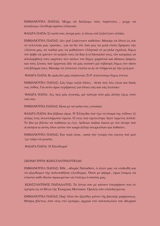 ΕΜΜΑΝΟΥΗΛ ΠΑΠΑΣ: Μέχρι νὰ διώξουμε τοὺς τυράννους , μέχρι νὰ
φτιάξουμε ἐλεύθερο κράτος ἑλληνικό.
ΦΑΙΔΡΑ ΠΑΠΑ: Σὲ καλό σου, ἄντρα μου, τί λόγια σοῦ ξεφεύγουν ἀπόψε;
ΕΜΜΑΝΟΥΗΛ ΠΑΠΑΣ: Δὲν μοῦ ξεφεύγουν καθόλου. Μακάρι νὰ ἔδινα ὡς καὶ
τὸ τελευταῖο μας γροσάκι , γιὰ νὰ δῶ τὸν λαό μας νὰ μιλᾶ στοὺς δρόμους τὴν
γλῶσσα μας, τὰ παιδιὰ μας νὰ μαθαίνουν ἑλληνικὰ σὲ μεγάλα σχολειά, δίχως
τὸν φόβο νὰ χάσουν τὸ κεφάλι τους τὰ ἴδια ἤ οἱ δάσκαλοί τους, τὸν κοσμάκη νὰ
ἀπολαμβάνῃ τοὺς καρποὺς τῶν κόπων του δίχως χαράτσια καὶ ἄδικους φόρους
καὶ τοὺς ξένους ποὺ ἔρχονται ἐδῶ νὰ μᾶς κοιτοῦν μὰ σεβασμό, δίχως τὸν οἶκτο
στὸ βλέμμα τους. Μακάρι νὰ γίνονταν ἐτοῦτα κι ἂς τὸ πλήρωνα μὲ τὴν ζωή μου.
ΦΑΙΔΡΑ ΠΑΠΑ: Κι ἐμᾶς δὲν μᾶς σκέφτεσαι ;Τί θ’ ἀπογίνουμε δίχως ἐσένα;
ΕΜΜΑΝΟΥΗΛ ΠΑΠΑΣ: Σᾶς ξέρω καλά ὅλους . Αὐτὰ ποὺ λέω εἶναι καὶ δικός
σας πόθος. Γιὰ αὐτὸ εἶμαι περήφανος γιὰ ὅλους σας καὶ σὰς ἀγαπάω.
ΦΑΙΔΡΑ ΠΑΠΑ: Λὲς πὼς μᾶς ἀγαπᾶς, μὰ πιότερο ἀπὸ μᾶς ἄλλην ἔχεις στὸν
νοῦ σου.
ΕΜΜΑΝΟΥΗΛ ΠΑΠΑΣ: Εἶσαι μὲ τὰ καλά σου, γυναῖκα;
ΦΑΙΔΡΑ ΠΑΠΑ: Καὶ βέβαια εἶμαι. Ἡ Ἑλληνίδα ποὺ ἔχω τὸ ὄνομά της πέθανε ἐξ
αἰτίας ἑνὸς ἀνεκπλήρωτου ἔρωτα. Ὁ νέος ποὺ ἐρωτεύτηκε ἦταν ταμένος ἀλλοῦ.
Τὸ ἴδιο μὲ βλέπω νὰ παθαίνω κι ἐγώ. Δώδεκα παιδιά ἔκανα μὲ τὸν ἄντρα ποὺ
ἀγάπησα κι αὐτὸς ὅλον αὐτὸν τὸν καιρό ἄλλην ὀνειρευόταν καὶ ποθοῦσε.
ΕΜΜΑΝΟΥΗΛ ΠΑΠΑΣ: Καὶ ποιὰ εἶναι , κατὰ τὴν γνώμη σου ἐκείνη ποὺ μοῦ
’χει πάρει τὰ μυαλά;
ΦΑΙΔΡΑ ΠΑΠΑ: Ἡ Ἐλευθερία!

ΣΚΗΝΗ ΤΡΙΤΗ :ΚΩΝΣΤΑΝΤΙΝΟΥΠΟΛΗ
ΕΜΜΑΝΟΥΗΛ ΠΑΠΑΣ: Εἶθε , ἀδερφέ Παπαδᾶτε, ὁ ἀγῶν μας νὰ εὐοδωθῇ καὶ
νὰ ἀξιωθῶμεν τῆς πολυποθήτου ἐλευθερίας. Ὅσον μὲ ἀφορᾶ , εἶμαι ἔτοιμος νὰ
ὑποστῶ κάθε θυσία προκειμένου νὰ ἐπιτύχει ὁ σκοπός μας.
ΚΩΝΣΤΑΝΤΙΝΟΣ ΠΑΠΑΔΑΤΟΣ: Τὰ λόγια σου μὲ κάνουν ὑπερήφανο ποὺ σὲ
ἐμύησα εὶς τὸ Μέγα τῆς Ἑταιρείας Μυστικὸν. Ὁμιλεῖς σὰν σπουδαγμένος.
ΕΜΜΑΝΟΥΗΛ ΠΑΠΑΣ: Παρ’ ὅλον ὅτι ἠξιώθην μόνον τῆς βασικῆς μορφώσεως.
Μπῆκα βλέπεις ἀπὸ νέος στὸ ἐμπόριο, ἀρχικὰ στὸ παντοπωλεῖο τοῦ ἀδερφοῦ

 