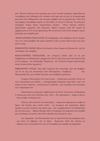 μου. Ἔπειτα ἐπέκτεινα τὰς ἐργασίας μου εἰς τὸ γενικὸν ἐμπόριον, φροντίζοντας
νὰ μαθαίνω τὰς ἐπιθυμίας τῶν πελατῶν ἀπὸ πρὶν καὶ νὰ ἔχω εἰς τὸ κατάστημά
μου αὐτὸ ποὺ ἐπιθυμοῦσαν τὴν στιγμὴν ἀκριβῶς ποὺ τὸ χρειάζονταν. Ἔτσι ἀπὸ
τὰς Σέρρας ἐπεκτάθηκα πρῶτα εἰς τὴν Πόλιν κι ἔπειτα εἰς Βιένην. Τὸ καλό μου
ἐμπορικὸν ὄνομα ἔφερε περισσότερον κόσμον.

Ὅταν κάποιοι πελᾶτες

χρειάστηκαν χρήματα, τοὺς ἐδάνεισα. Ἤμουν τυχερὸς γιατὶ δὲν ἔχασα τὰ
χρήματά μου κι ἔτσι ἔγινα τραπεζίτης. Μὲ ἐμπιστεύετο καὶ αὐτὸς ἀκόμη ὁ πρώην
διοικητὴς τῆς πατρίδος μου.
ΚΩΝΣΤΑΝΤΙΝΟΣ ΠΑΠΑΔΑΤΟΣ: Οἱ πληροφορίες ποὺ ἐλάβαμεν διὰ τὸ ἄτομόν
σου, λένε αὐτὰ ἀκριβῶς ποὺ μόλις κατέθεσες. Καὶ γιὰ τὴν οἰκογένειάν σου ἔχεις
κάτι νὰ πῇς ;
ΕΜΜΑΝΟΥΗΛ ΠΑΠΑΣ: Μόνον ὅτι ἅπαντες εἶναι ἔτοιμοι νὰ θυσιαστοῦν γιὰ τὴν
ἐλευθερίαν τῆς πατρίδος.
ΚΩΝΣΤΑΝΤΙΝΟΣ ΠΑΠΑΔΑΤΟΣ: Δὲν ἀπομένει ἄλλον ἀπὸ τὸ νὰ μοῦ
παραδώσῃς τὸ ἐφοδιαστικὸν γράμμα σου. Εἰς τὸ ἐξῆς μέσῳ ἐμοῦ θὰ ἐπικοινωνῇς
μὲ τὸν Ἀρχηγὸ , τὸν Ἀλέξανδρο Ὑψηλάντη, , τὸν ἐπίσκοπο Σερρῶν Χρυσόστομο
καὶ μὲ ὅποιον ἄλλον χρειαστεῖ.
ΕΜΜΑΝΟΥΗΛ ΠΑΠΑΣ: Ἔχω ἤδη ἐτοιμάσει τὴν ἐπιστολήν. Σοῦ τὴν διαβάζω
γιὰ νὰ τὰ πῇς καὶ στοματικῶς στὸν Πανιερότατο. ( διαβάζει):

Τὴν

Πανιερότητά της μετὰ πόθου ἀπλέτου καὶ εὐλαβείας προσκυνῶ.
Γνωρίζω, Πανιερότατε ὅτι ἡ φυγή μου… ἐπροξένησε μεγάλην λύπην εἰς
τοὺς συμπολίτας μου καθότι… ὁ αἰσχροκερδὴς διοικητής τώρα θέλει εὔρει τὸν
καιρὸ νὰ τοὺς τυραννῇ …ἐπειδὴ μόνη ἡ νουθεσία …μου ἐμπόδιζε τὰς σκευωρίας
καὶ ἐνεδρεύματά του.
Ἐκατατήκετο ἡ ψυχή μου προβλέπουσα τὰ δεινὰ ὁποῦ μέλει νὰ δοκιμάσῃ
ἡ πατρίς μου μετὰ τὴν ἀπουσίαν μου, πλὴν …δὲν ἠμποροῦσα …παρὰ νὰ φύγω
…διὰ νὰ λάβω τὸ δίκαιόν μου…
Ἀλλὰ μ’ ὅλον ὁποῦ δὲν τὸν κατέτρεξα …παρὰ μόνον βιασμένος, ἔλαβα τὸ
ἥμισυ τοῦ δικαίου μου…αὐτὸς πάλιν , ὡς ἀγνώμων καὶ κακοποιός, ἔβαλε
κρυφίως καὶ μοῦ ἔκαυσαν τὴν οἰκίαν μου , καὶ…καιροφυλακτεῖ νὰ δολοφονήσῃ
καὶ τὰ τέκνα μου. …Μῆνας 26 ἄχρι τοῦδε ὑστεροῦμαι τὴν φαμιλίαν καὶ πατρίδα
μου καὶ Κύριος γιγνώσκει πότε θέλει ἀξιωθῶ τὴν ἀπόλαυσίν τους.
Διὸ παρακαλῶ τὴν Πανιερότητά της νὰ προστατεύσῃ τὴν φαμηλίαν μου
…ἕως ὅτου νὰ λάβωμεν τὴν ἐξ ὕψους

θεραπείαν…Ποτὲ δὲν ἤλπιζα εἰς

…ἡλικίαν ἐτῶν τεσσαράκοντα ἑπτὰ νὰ ὑστερηθῶ καὶ πατρίδα καὶ φαμηλίαν.

 