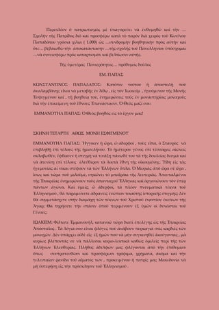 Περιπλέον ὁ πατριωτισμὸς μὲ ὑπαγορεύει νὰ ἐνθυμηθῶ καὶ τὴν …
Σχολὴν τῆς Πατρίδος διὸ καὶ προσφέρω κατὰ τὸ παρόν διὰ χειρὸς τοῦ Κων/νου
Παπαδάτου γρόσια χίλια ( 1.000) ὡς …συνδρομὴν βοηθητικὴν πρὸς αὐτὴν καὶ
ὅτε… βεβαιωθῶ τὴν ἀποκατάστασην …τῆς σχολῆς τοῦ Πανελληνίου ὑπόσχομαι
…νὰ συνεισφέρω πρὸς καταρτισμὸν καὶ βελτίωσιν αὐτῆς.
Τῆς ὑμετέρας Πανιερότητος… πρόθυμος δοῦλος
ΕΜ. ΠΑΠΑΣ
ΚΩΝΣΤΑΝΤΙΝΟΣ

ΠΑΠΑΔΑΤΟΣ:

Κατόπιν

τούτου

ἡ

ἀποστολὴ

ποὺ

ἀναλαμβάνῃς εἶναι νὰ μεταβῇς ἐν Ἄθῳ , εἰς τὸν Ἰωακεῖμ , ἡγούμενον τῆς Μονῆς
Ἐσφιγμένου καὶ , τῇ βοηθείᾳ του, ἐνημερώσεις τοὺς ἐν μοναστηρίοις μοναχοὺς
διὰ τὴν ἐπικείμενη τοῦ ἔθνους Ἐπανάστασιν. Ὁ Θεὸς μαζί σου.
ΕΜΜΑΝΟΥΗΛ ΠΑΠΑΣ: Ὁ Θεὸς βοηθὸς εἰς τὸ ἔργον μας!

ΣΚΗΝΗ ΤΕΤΑΡΤΗ ΑΘΩΣ ΜΟΝΗ ΕΣΦΙΓΜΕΝΟΥ
ΕΜΜΑΝΟΥΗΛ ΠΑΠΑΣ: Ἤγγικεν ἡ ὥρα, ὦ ἀδερφοί , τοὺς εἶπα, ὁ Σταυρὸς νὰ
ἐπιβληθῇ ἐπὶ τέλους τῆς ἡμισελήνου. Τὸ ἡμέτερον γένος ἐπὶ τέσσαρας αἰώνας
σκλαβωθέν, ἔφθασεν ἡ στιγμὴ νὰ τινάξῃ πάνωθέ του τὰ τῆς δουλείας δεσμὰ καὶ
νὰ ἀτενίσῃ ἐπὶ τέλους ἐλεύθερον τὰ λοιπὰ ἔθνη τῆς οἰκουμένης. Ἤδη εἰς τὰς
ἡγεμονίας αἱ νίκαι στέφουν τὰ τῶν Ἑλλήνων ὅπλα. Ὁ Μωριὰς ἀπὸ ὥρα σὲ ὥρα ,
ἴσως καὶ τώρα ποὺ μιλοῦμε, σηκώνει τὸ μπαϊράκι τῆς λευτεριᾶς. Ἀπεσταλμένοι
τῆς Ἑταιρείας ἐνημερώνουν τοὺς ἀπανταχοῦ Ἕλληνας καὶ ὀργανώνουν τὸν ὑπὲρ
πάντων ἀγώνα. Καὶ ὑμεῖς, ὦ ἀδερφοί, τὰ πλέον πνευματικὰ τέκνα τοῦ
Ἑλληνισμοῦ , θὰ παραμείνετε ἀδρανεῖς ἐνώπιον τοιαύτης ἱστορικῆς στιγμῆς; Δὲν
θὰ συμμετάσχετε στὴν διαμάχη τῶν τέκνων τοῦ Χριστοῦ ἐναντίον ἐκείνων τῆς
Ἄγαρ; Θὰ τηρήσετε τὴν στάσιν ὁποῦ περιμένουν ἐξ ὑμῶν οἱ δυνάσται τοῦ
Γένους;
ΙΩΑΚΕΙΜ: Φίλτατε Ἐμμανουήλ, κατανοῶ τώρα διατὶ ἐπελέγης ὡς τῆς Ἐταιρείας
Ἀπόστολος . Τὰ λόγια σου εἶναι φλόγες ποὺ ἀνάβουν πυρκαγιὰ στὶς καρδιὲς τῶν
μοναχῶν. Δὲν ὑπάρχει οὐδὲ εἷς ἐξ ἡμῶν ποὺ νὰ μὴν συγκινηθεῖ ἀκούγοντας , μὰ
κυρίως βλέποντάς σε νὰ πάλλεσαι κυριο-λεκτικὰ καθὼς ὁμιλεῖς περὶ τῆς τῶν
Ἑλλήνων Ἐλευθερίας. Πλῆθος ἀδελφῶν μας φλέγονται ἀπὸ τὴν ἐπιθυμίαν
ὅπως

συστρατευθῶσι καὶ προσφέρωσι τρόφιμα, χρήματα, ἀκόμα καὶ τὴν

τελευταίαν ῥανίδα τοῦ αἵματός των , προκειμένου ἡ πατρίς μας Μακεδονία νὰ
μὴ ὑστερήσῃ εἰς τὴν πρόσκλησιν τοῦ Ἑλληνισμοῦ .

 