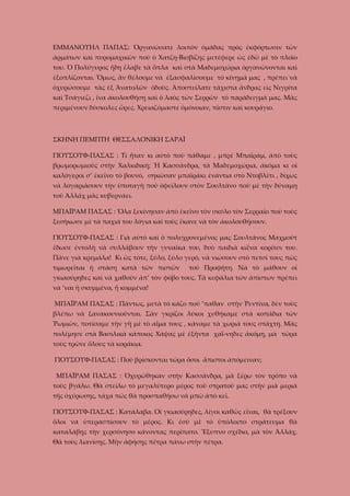 ΕΜΜΑΝΟΥΗΛ ΠΑΠΑΣ: Ὀργανώσατε λοιπὸν ὁμάδας πρὸς ἐκφόρτωσιν τῶν
ἀρμάτων καὶ πυρομαχικῶν ποὺ ὁ Χατζη-Βισβίζης μετέφερε ὡς ἐδῶ μὲ τὸ πλοῖο
του. Ὁ Πολύγυρος ἤδη ἔλαβε τὰ ὅπλα καὶ στὰ Μαδεμοχώρια ὀργανώνονται καὶ
ἐξοπλίζονται. Ὅμως, ἂν θέλουμε νὰ ἐξασφαλίσουμε τὸ κίνημά μας , πρέπει νὰ
ὀχυρώσουμε τὰς ἐξ Ἀνατολῶν ὁδοὺς. Ἀποστείλατε τάχιστα ἄνδρας εἰς Νιγρίτα
καὶ Τσάγιεζι , ἴνα ἀκολουθήσῃ καὶ ὁ λαὸς τῶν Σερρῶν τὸ παράδειγμά μας. Μᾶς
περιμένουν δύσκολες ὧρες. Χρειαζόμαστε ὁμόνοιαν, πίστιν καὶ κουράγιο.

ΣΚΗΝΗ ΠΕΜΠΤΗ ΘΕΣΣΑΛΟΝΙΚΗ ΣΑΡΑΪ
ΓΙΟΥΣΟΥΦ-ΠΑΣΑΣ : Τί ἦταν κι αὐτὸ ποὺ πάθαμε , μπρὲ Μπαϊράμ, ἀπὸ τοὺς
βρωμορωμιοὺς στὴν Χαλκιδική; Ἡ Κασσάνδρα, τὰ Μαδεμοχώρια, ἀκόμα κι οἱ
καλόγεροι σ’ ἐκεῖνο τὸ βουνό, σηκῶσαν μπαϊράκι ἐνάντια στὸ Ντοβλέτι , δίχως
νὰ λογαριάσουν τὴν ὑποταγὴ ποὺ ὀφείλουν στὸν Σουλτάνο ποὺ μὲ τὴν δύναμη
τοῦ Ἀλλάχ μᾶς κυβερνάει.
ΜΠΑΪΡΑΜ ΠΑΣΑΣ : Ὅλα ξεκίνησαν ἀπὸ ἐκεῖνο τὸν σκύλο τὸν Σερραῖο ποὺ τοὺς
ξεσήκωσε μὲ τὰ παχιά του λόγια καὶ τοὺς ἔκανε νὰ τὸν ἀκολουθήσουν.
ΓΙΟΥΣΟΥΦ-ΠΑΣΑΣ : Γιὰ αὐτὸ καὶ ὁ πολυχρονεμένος μας Σουλτάνος Μαχμούτ
ἔδωσε ἐντολὴ νὰ συλλάβουν τὴν γυναῖκα του, δυὸ παιδιὰ κιἕνα κορίτσι του.
Πᾶνε γιὰ κρεμάλα! Κι ὡς τότε, ξύλο, ξύλο γερό, νὰ νιώσουν στὸ πετσί τους πῶς
τιμωρεῖται ἡ στάση κατὰ τῶν πιστῶν

τοῦ Προφήτη. Νὰ τὸ μάθουν οἱ

γκιαούρηδες καὶ νὰ χαθοῦν ἀπ’ τὸν φόβο τους. Τὰ κεφάλια τῶν ἀπίστων πρέπει
νὰ ’ναι ἤ σκυμμένα, ἤ κομμένα!
ΜΠΑΪΡΑΜ ΠΑΣΑΣ : Πάντως, μετὰ τὸ κάζο ποὺ ’παθαν στὴν Ῥεντίνα, δὲν τοὺς
βλέπω νὰ ξανακουνιοῦνται. Σὰν γκρίζοι λύκοι χυθήκαμε στὰ κοπάδια τῶν
Ῥωμιῶν, ποτίσαμε τὴν γῆ μὲ τὸ αἷμα τους , κάναμε τὰ χωριά τους στάχτη. Μᾶς
πολέμησε στὰ Βασιλικὰ κάποιος Χάψας μὲ ἐξῆντα χαΐ-νηδες ἀκόμη, μὰ τώρα
τοὺς τρῶνε ὅλους τὰ κοράκια.
ΓΙΟΥΣΟΥΦ-ΠΑΣΑΣ : Ποῦ βρίσκονται τώρα ὅσοι ἄπιστοι ἀπόμειναν;
ΜΠΑΪΡΑΜ ΠΑΣΑΣ : Ὀχυρώθηκαν στὴν Κασσάνδρα, μὰ ξέρω τὸν τρόπο νὰ
τοὺς βγάλω. Θὰ στείλω τὸ μεγαλύτερο μέρος τοῦ στρατοῦ μας στὴν μιὰ μεριὰ
τῆς ὀχύρωσης, τάχα πὼς θὰ προσπαθήσω νὰ μπῶ ἀπὸ κεῖ.
ΓΙΟΥΣΟΥΦ-ΠΑΣΑΣ : Κατάλαβα. Οἱ γκιαούρηδες, λίγοι καθῶς εἶναι, θὰ τρέξουν
ὅλοι νὰ ὑπερασπίσουν τὸ μέρος. Κι ἐσὺ μὲ τὸ ὑπόλοιπο στράτευμα θὰ
καταλάβῃς τὴν χερσόνησο κάνοντας περίπατο. Ἔξυπνο σχέδιο, μὰ τὸν Ἀλλάχ.
Θὰ τοὺς λιανίσῃς. Μὴν ἀφήσῃς πέτρα πάνω στὴν πέτρα.

 