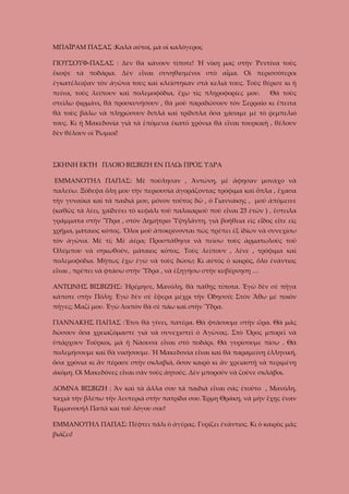 ΜΠΑΪΡΑΜ ΠΑΣΑΣ :Καλὰ αὐτοί, μὰ οἱ καλόγεροι;
ΓΙΟΥΣΟΥΦ-ΠΑΣΑΣ : Δὲν θὰ κάνουν τίποτε! Ἡ νίκη μας στὴν Ῥεντίνα τοὺς
ἔκοψε τὰ ποδάρια. Δὲν εἶναι συνηθισμένοι στὸ αἷμα. Οἱ περισσότεροι
ἐγκατέλειψαν τὸν ἀγῶνα τους καὶ κλείστηκαν στὰ κελιά τους. Τοὺς θέρισε κι ἡ
πείνα, τοὺς λείπουν καὶ πολεμοφόδια, ἔχω τὶς πληροφορίες μου.

Θὰ τοὺς

στείλω φιρμάνι, θὰ προσκυνήσουν , θὰ μοῦ παραδώσουν τὸν Σερραῖο κι ἔπειτα
θὰ τοὺς βάλω νὰ πληρώσουν διπλά καὶ τρίδιπλα ὅσα χάσαμε μὲ τὸ ῥεμπελιό
τους. Κι ἡ Μακεδονία γιὰ τὰ ἑπόμενα ἑκατό χρόνια θὰ εἶναι τουρκικὴ , θέλουν
δὲν θέλουν οἰ Ῥωμιοί!

ΣΚΗΝΗ ΕΚΤΗ ΠΛΟΙΟ ΒΙΣΒΙΖΗ ΕΝ ΠΛΩι ΠΡΟΣ ΥΔΡΑ
ΕΜΜΑΝΟΥΗΛ ΠΑΠΑΣ: Μὲ πούλησαν , Ἀντώνη, μὲ ἄφησαν μονάχο νὰ
παλεύω. Ξόδεψα ὅλη μου τὴν περιουσία ἀγοράζοντας τρόφιμα καὶ ὅπλα , ἔχασα
τὴν γυναῖκα καὶ τὰ παιδιά μου, μόνον τοῦτος δῶ , ὁ Γιαννάκης , μοῦ ἀπόμεινε
(καθῶς τὰ λέει, χαϊδεύει τὸ κεφάλι τοῦ παλικαριοῦ ποὺ εἶναι 23 ἐτῶν ) , ἔστειλα
γράμματα στὴν Ὕδρα , στὸν Δημήτριο Ὑψηλάντη, γιὰ βοήθεια εἰς εἶδος εἴτε εἰς
χρῆμα, μάταιος κόπος. Ὅλοι μοῦ ἀποκρίνονται πὼς πρέπει ἐξ ἰδίων νὰ συνεχίσω
τὸν ἀγῶνα. Μὲ τί; Μὲ ἀέρα; Προσπάθησα νὰ πείσω τοὺς ἀρματωλοὺς τοῦ
Ὀλύμπου νὰ σηκωθοῦν, μάταιος κόπος. Τοὺς λείπουν , λένε , τρόφιμα καὶ
πολεμοφόδια. Μήπως ἔχω ἐγὼ νὰ τοὺς δώσω; Κι αὐτὸς ὁ καιρὸς, ὅλο ἐνάντιος
εἶναι , πρέπει νὰ φτάσω στὴν Ὕδρα , νὰ ἐξηγήσω στὴν κυβέρνηση …
ΑΝΤΩΝΗΣ ΒΙΣΒΙΖΗΣ: Ἡρέμησε, Μανόλη, θὰ πάθῃς τίποτα. Ἐγὼ δὲν σὲ πῆγα
κάποτε στὴν Πόλη; Ἐγώ δὲν σὲ ἔφερα μέχρι τὴν Ὀδησσό; Στὸν Ἄθω μὲ ποιὸν
πῆγες; Μαζί μου. Ἐγὼ λοιπὸν θὰ σὲ πάω καὶ στὴν Ὕδρα.
ΓΙΑΝΝΑΚΗΣ ΠΑΠΑΣ :Ἔτσι θὰ γίνει, πατέρα. Θὰ φτάσουμε στὴν ὥρα. Θὰ μᾶς
δώσουν ὅσα χρειαζὀμαστε γιὰ νὰ συνεχιστεῖ ὁ Ἀγῶνας. Στὸ Ὄρος μπορεῖ νὰ
ὑπάρχουν Τοῦρκοι, μὰ ἡ Νάουσα εἶναι στὸ ποδάρι. Θὰ γυρίσουμε πίσω . Θὰ
πολεμήσουμε καὶ θὰ νικήσουμε. Ἡ Μακεδονία εἶναι καὶ θὰ παραμείνῃ ἑλληνική,
ὅσα χρόνια κι ἂν πέρασε στὴν σκλαβιά, ὅσον καιρὸ κι ἂν χρειαστῇ νὰ περιμένῃ
ἀκόμη. Οἱ Μακεδόνες εἶναι σὰν τοὺς ἀητούς. Δὲν μποροῦν νὰ ζοῦνε σκλάβοι.
ΔΟΜΝΑ ΒΙΣΒΙΖΗ : Ἂν καὶ τὰ ἄλλα σου τὰ παιδιὰ εἶναι σὰς ἐτοῦτο , Μανόλη,
ταχιὰ τὴν βλέπω τὴν λευτεριά στὴν πατρίδα σου.Ἔρμη Θράκη, νὰ μὴν ἔχῃς ἑναν
Ἐμμανουήλ Παπὰ καὶ τοῦ λόγου σου!
ΕΜΜΑΝΟΥΗΛ ΠΑΠΑΣ: Πέφτει πάλι ὁ ἀγέρας. Γυρίζει ἐνάντιος. Κι ὁ καιρὸς μᾶς
βιάζει!

 