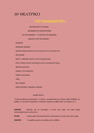 10ο ΘΕΑΤΡΙΚΟ
«ΤΟ ΠΑΛΙΟΚΑΣΤΡΟ»
ΘΕΑΤΡΙΚΟ ΕΡΓΟ ΓΙΑ ΠΑΙΔΙΑ
ΒΑΣΙΣΜΕΝΟ ΣΤΟ ΜΥΘΙΣΤΟΡΗΜΑ
ΤΟΥ ΑΡΗ ΦΑΚΙΝΟΥ: « ΤΟ ΚΑΣΤΡΟ ΤΗΣ ΜΝΗΜΗΣ»
ΔΙΑΣΚΕΥΗ ΑΠΟ ΤΟΝ ΟΝΑΡΧΟ
ΠΡΟΣΩΠΑ:
ΜΟΝΑΧΟΣ ΙΣΙΔΩΡΟΣ
ΣΕΛΗΜ ΑΓΑΣ(ΠΟΛΙΟΡΚΗΤΗΣ ΚΑΙ ΚΑΤΑΚΤΗΤΗΣ ΤΟΥ ΠΑΛΙΟΚΑΣΤΡΟΥ)
ΣΟΥΛΤΑΝΟΣ
ΚΩΣΤΑ – ΜΠΕΚΑΣ( ΑΡΧΗΓΟΣ ΤΩΝ ΠΑΛΙΟΚΑΣΤΡΙΤΩΝ)
ΚΥΡΑ- ΡΗΝΗ( ΓΡΙΑ ΠΟΥ ΕΚΠΡΟΣΩΠΕΙ ΟΛΕΣ ΤΙΣ ΠΑΛΙΟΚΑΣΤΡΙΤΙΣΣΕΣ)
ΦΩΤΗΣ (ΔΑΣΚΑΛΟΣ)
ΔΗΜΟΣ ( ΑΓΓΕΛΙΟΦΟΡΟΣ)
ΟΜΑΡ( ΑΚΟΛΟΥΘΟΣ)
ΠΑΙΔΙ
ΝΕΑ ΓΥΝΑΙΚΑ
ΧΟΡΟΙ ΑΝΤΡΩΝ, ΓΥΝΑΙΚΩΝ, ΠΑΙΔΙΩΝ

ΣΚΗΝΗ ΠΡΩΤΗ
( Σκοτεινή αίθουσα μοναστηριού . Ο Σελήμ , μεταμφιεσμένος σε Πέρση σοφό, διαβάζει και
γράφει σε ένα ξύλινο τραπεζάκι. Ο Ισίδωρος πηγαίνει και βάζει λάδι στο λυχνάρι του.)

ΙΣΙΔΩΡΟΣ
Πρόσεξε μην σε ξαναπάρει ο ύπνος εδώ πέρα. Την άλλη φορά
τσουρουφλίστηκαν τα γένια σου.
ΣΕΛΗΜ

Σωστά μιλάς. Μα είναι δύσκολη η δουλειά μου και δεν έχω πολύν καιρό.

ΙΣΙΔΩΡΟΣ

Τι ακριβώς γυρεύεις να μάθεις από τα βιβλία;

 