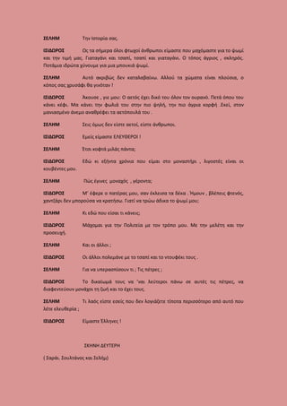 ΣΕΛΗΜ

Την Ιστορία σας.

ΙΣΙΔΩΡΟΣ
Ως τα σήμερα όλοι φτωχοί άνθρωποι είμαστε που μαχόμαστε για το ψωμί
και την τιμή μας. Γιαταγάνι και τσαπί, τσαπί και γιαταγάνι. Ο τόπος άγριος , σκληρός.
Ποτάμια ιδρώτα χύνουμε για μια μπουκιά ψωμί.
ΣΕΛΗΜ
Αυτό ακριβώς δεν καταλαβαίνω. Αλλού τα χώματα είναι πλούσια, ο
κόπος σας χρυσάφι θα γινόταν !
ΙΣΙΔΩΡΟΣ
Άκουσε , γιε μου: Ο αετός έχει δικό του όλον τον ουρανό. Πετά όπου του
κάνει κέφι. Μα κάνει την φωλιά του στην πιο ψηλή, την πιο άγρια κορφή .Εκεί, στον
μανιασμένο άνεμο αναθρέφει τα αετόπουλά του .
ΣΕΛΗΜ

Σεις όμως δεν είστε αετοί, είστε άνθρωποι.

ΙΣΙΔΩΡΟΣ

Εμείς είμαστε ΕΛΕΥΘΕΡΟΙ !

ΣΕΛΗΜ

Έτσι κοφτά μιλάς πάντα;

ΙΣΙΔΩΡΟΣ
κουβέντες μου.

Εδώ κι εξήντα χρόνια που είμαι στο μοναστήρι , λιγοστές είναι οι

ΣΕΛΗΜ

Πώς έγινες μοναχός , γέροντα;

ΙΣΙΔΩΡΟΣ
Μ’ έφερε ο πατέρας μου, σαν έκλεισα τα δέκα . Ήμουν , βλέπεις φτενός,
χαντζάρι δεν μπορούσα να κρατήσω. Γιατί να τρώω άδικα το ψωμί μου;
ΣΕΛΗΜ

Κι εδώ που είσαι τι κάνεις;

ΙΣΙΔΩΡΟΣ
προσευχή.

Μάχομαι για την Πολιτεία με τον τρόπο μου. Με την μελέτη και την

ΣΕΛΗΜ

Και οι άλλοι ;

ΙΣΙΔΩΡΟΣ

Οι άλλοι πολεμάνε με το τσαπί και το ντουφέκι τους .

ΣΕΛΗΜ

Για να υπερασπίσουν τι ; Τις πέτρες ;

ΙΣΙΔΩΡΟΣ
Το δικαίωμά τους να ’ναι λεύτεροι πάνω σε αυτές τις πέτρες, να
διαφεντεύουν μονάχοι τη ζωή και το έχει τους.
ΣΕΛΗΜ
Τι λαός είστε εσείς που δεν λογιάζετε τίποτα περισσότερο από αυτό που
λέτε ελευθερία ;
ΙΣΙΔΩΡΟΣ

Είμαστε Έλληνες !

ΣΚΗΝΗ ΔΕΥΤΕΡΗ
( Σαράι. Σουλτάνος και Σελήμ)

 