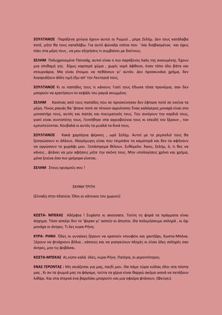 ΣΟΥΛΤΑΝΟΣ Παράξενα χούγια έχουν αυτοί οι Ρωμιοί , μπρε Σελήμ. Δεν τους κατάλαβα
ποτέ, μήτε θα τους καταλάβω. Για αυτό φώναξα εσένα που ’σαι διαβασμένος και έχεις
πάει στα μέρη τους , να μου εξηγήσεις τι συμβαίνει με δαύτους.
ΣΕΛΗΜ Πολυχρονεμένε Πατισάχ, αυτοί είναι ο πιο παράξενος λαός της οικουμένης. Έχουν
μια σπιθαμή γης δίχως καρπερό χώμα , χωρίς νερό άφθονο, έναν τόπο όλο βάτα και
στουρνάρια. Μα είναι έτοιμοι να πεθάνουν γι’ αυτόν. Δεν προσκυνάνε χρήμα, δεν
λογαριάζουν άλλη τιμή έξω απ’ την Λευτεριά τους.
ΣΟΥΛΤΑΝΟΣ Κι οι παπάδες τους τι κάνουν; Γιατί τους έδωσα τόσα προνόμια, σαν δεν
μπορούν να κρατήσουν το κεφάλι του ραγιά σκυμμένο;
ΣΕΛΗΜ Κανένας από τους παπάδες που σε προσκύνησαν δεν έφτασε ποτέ σε εκείνα τα
μέρη. Ποιος ραγιάς θα ’φτανε ποτέ σε τέτοιον αγριότοπο; Ένας καλόγερος μοναχά είναι στο
μοναστήρι τους, αυτός και παπάς και πνευματικός τους. Του ανοίγουν την καρδιά τους,
γιατί είναι συντοπίτης τους. Γεννήθηκε στα αγριοβούνια τους κι επειδή τον ξέρουν , τον
εμπιστεύονται. Κουβαλά κι αυτός τα μυαλά τα δικά τους.
ΣΟΥΛΤΑΝΟΣ
Κακά χαμπέρια φέρνεις , ωρέ Σελήμ. Αυτοί με το ρεμπελιό τους θα
ξεσηκώσουν κι άλλους. Αλογόμυγες είναι που τσιμπάνε τα καματερά και δεν τα αφήνουν
να οργώσουν το χωράφι μου. Ξεπάστρεμα θέλουν. Συθέμελο. Άκου, Σελήμ, ό, τι θες να
κάνεις , φτάνει να μην αφήσεις μήτε την σκόνη τους. Μην υπολογίσεις χρόνο και χρήμα,
μόνο ξεκίνα όσο πιο γρήγορα γίνεται.
ΣΕΛΗΜ Στους ορισμούς σου !

ΣΚΗΝΗ ΤΡΙΤΗ
(Σύναξη στην πλατεία. Όλοι οι κάτοικοι του χωριού)

ΚΩΣΤΑ- ΜΠΕΚΑΣ Αδέρφια ! Συχάστε κι ακούσατε. Τούτη τη φορά τα πράγματα είναι
άσχημα. Τόσο ασκέρι δεν το ’φεραν γι’ αστείο οι άπιστοι .Θα πολεμήσουμε σκληρά , κι όχι
μονάχα οι άντρες. Τι λες κυρα-Ρήνη;
ΚΥΡΑ- ΡΗΝΗ Όλες οι γυναίκες ξέρουν να κρατούν ντουφέκι και χαντζάρι, Κωστα-Μπέκα.
Ξέρουν να φτιάχνουν βόλια , κάποιες και να γιατρεύουν πληγές κι είναι όλες σκληρές σαν
άντρες, μην τις φοβάσαι.
ΚΩΣΤΑ-ΜΠΕΚΑΣ Ας είστε καλά όλες, κυρα-Ρήνη .Πατέρα, οι γεροντότεροι;
ΕΝΑΣ ΓΕΡΟΝΤΑΣ : Μη σκιάζεσαι για μας, παιδί μου. Θα πάμε τώρα κιόλας όλοι στα πόστα
μας . Κι αν τα ψωμιά μας τα φάγαμε, τούτα τα χέρια είναι θαρρώ ακόμα ικανά να πετάξουν
λιθάρι. Και στα στερνά ένα βαρελάκι μπαρούτι και μια σφαίρα φτάνουν. (Φεύγει).

 