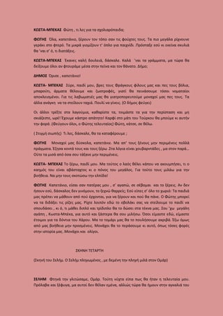 ΚΩΣΤΑ-ΜΠΕΚΑΣ Φώτη , τι λες για τα σχολιαρόπαιδα;
ΦΩΤΗΣ Όλα, καπετάνιο, ξέρουν τον τόπο σαν τις φούχτες τους. Τα πιο μεγάλα ρίχνουνε
γεράκι στο φτερό. Τα μικρά γιομίζουν τ’ όπλο για παιχνίδι .Πρόσταξε εσύ κι εκείνα σκυλιά
θα ’ναι σ’ ό, τι διατάξεις.
ΚΩΣΤΑ-ΜΠΕΚΑΣ Έκανες καλή δουλειά, δάσκαλε. Καλά ’ναι τα γράμματα, μα τώρα θα
δείξουμε όλοι αν φτουράμε μέσα στην πείνα και τον θάνατο. Δήμο;
ΔΗΜΟΣ Όρισε , καπετάνιο!
ΚΩΣΤΑ- ΜΠΕΚΑΣ Σύρε, παιδί μου, βρες τους Φράγκους φίλους μας και πες τους βόλια,
μπαρούτι, άρματα θέλουμε και ζωοτροφές, γιατί θα πεινάσουμε τόσοι νοματαίοι
αποκλεισμένοι. Για τις λαβωματιές μας θα γιατροπορευτούμε μοναχοί μας πες τους. Τα
άλλα ανάγκη να τα στείλουν ταχιά. Πουλί να γίνεις. (Ο δήμος φεύγει)
Οι άλλοι τρέξτε στα λαγούμια, καθαρίστε τα, τοιμάστε τα για την περίσταση και μη
σκιάζεστε, ωρέ! Έχουμε κάστρο απάτητο! Καρφί στο μάτι του Τούρκου θα μπούμε κι αυτήν
την φορά .(Φεύγουν όλοι, ο Φώτης τελευταίος) Φώτη, κάτσε, σε θέλω.
( Στιγμή σιωπής) Τι λες, δάσκαλε, θα τα καταφέρουμε ;
ΦΩΤΗΣ Μοναχοί μας δύσκολα, καπετάνιε. Μα απ’ τους ξένους μην περιμένεις πολλά
πράγματα. Έζησα κοντά τους και τους ξέρω .Στα λόγια είναι χουβαρντάδες , μα στον παρά…
Ούτε τα μισά από όσα σου τάξανε μην περιμένεις.
ΚΩΣΤΑ- ΜΠΕΚΑΣ Το ξέρω, παιδί μου. Μα τούτος ο λαός θέλει κάπου να ακουμπήσει, τι ο
καημός του είναι αβάσταχτος κι ο πόνος του μεγάλος. Για τούτο τους μιλάω για την
βοήθεια. Να μην τους σκοτώσω την ελπίδα!
ΦΩΤΗΣ Καπετάνιο, είσαι σαν πατέρας μου , σ’ αγαπώ, σε σέβομαι και το ξέρεις. Αν δεν
ήσουν εσύ, δάσκαλος δεν γινόμουν, το ξεχνώ θαρρείς; Εσύ είπες σ’ όλο το χωριό: Τα παιδιά
μας πρέπει να μάθουν από πού έρχονται, για να ξέρουν και πού θα πάνε. Ο Φώτης μπορεί
να τα διδάξει τις ρίζες μας. Ρίχτε λοιπόν εδώ το οβολάκι σας να στείλουμε το παιδί να
σπουδάσει , κι ό, τι μάθει διπλό και τρίδιπλο θα το δώσει στα τέκνα μας. Σου ’χω μεγάλη
αγάπη , Κωστα-Μπέκα, για αυτό και ξάστερα θα σου μιλήσω. Όσοι είμαστε εδώ, είμαστε
έτοιμοι για τα δόντια του Χάρου. Μα το τομάρι μας θα το πουλήσουμε ακριβά. Έξω όμως
από μας βοήθεια μην προσμένεις. Μονάχοι θα το περάσουμε κι αυτό, όπως τόσες φορές
στην ιστορία μας .Μονάχοι και ολίγοι.

ΣΚΗΝΗ ΤΕΤΑΡΤΗ
(Σκηνή του Σελήμ. Ο Σελήμ πληγωμένος , με δεμένη την πληγή μιλά στον Ομάρ)

ΣΕΛΗΜ Φτηνά την γλιτώσαμε, Ομάρ. Τούτη νύχτα είπα πως θα ήταν η τελευταία μου.
Πρόλαβα και ξέφυγα, μα αυτοί δεν θέλαν εμένα, αλλιώς τώρα θα ήμουν στην αγκαλιά του

 