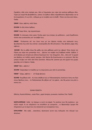 Προφήτη, πλάι στον πατέρα μου. Μα οι Ευρωπαίοι που είχα στα κανόνια χάθηκαν όλοι.
Τώρα για καιρό θα βουβαθούνε, ώσπου να έρθουν άλλοι παραδόπιστοι Φραντσέζοι να τα
λειτουργήσουν. Κι ως τότε , πόλεμος με το τουφέκι και το σπαθί . Πόσοι να είναι εκεί πάνω ,
Ομάρ;
ΟΜΑΡ Λίγοι, αφέντη, πολύ λίγοι.
ΣΕΛΗΜ Κι εδώ πόσοι ήρθανε;
ΟΜΑΡ Ίσαμε δέκα , όχι περισσότεροι.
ΣΕΛΗΜ Κι έσπειραν τόσο κακό; Ποτίζω ρακί τους άντρες να μεθύσουν , γιατί ξεμέθυστοι
κλαίνε σαν γυναικούλες απ’ τον φόβο τους.
ΟΜΑΡ Πετάγονται απ’ τον ύπνο τους με τον ιδρώτα ποτάμι στα πρόσωπά τους,
φωνάζοντας πως από τους σεϊταν -γκιαούρηδες δεν θα γλιτώσουν. Πώς φτάσαν μέχρι εδώ,
αφέντη;
ΣΕΛΗΜ Θα το μάθω όπως θα μάθω και πώς χάθηκαν μετά την σφαγή. Όταν έκανα τον
Πέρση και πήγα στο μοναστήρι τους , (φτύνει τον κόρφο του) διάβασα πολλά βιβλία. Σ’
αυτά βρήκα μια ιστορία για κάποια λαγούμια που ’ναι σκαμμένα , λέει , κάτω απ’ το χωριό
και βγάζουν σε πολλές μεριές τριγύρω. Από δαύτα θα ξετρύπωσαν κι οι χτεσινοί. Μα δεν
μπορώ να βρω τον τόπο από όπου ξεκινάνε. Αλλιώς θα ’μασταν μες στο χωριό τους χωρίς
χαμπάρι να το πάρουν. Ομάρ;
ΟΜΑΡ Έβετ , εφέντη !
ΣΕΛΗΜ Τρέχα φέρε το τετράδιο με τις σημειώσεις μου από το μοναστήρι.
ΟΜΑΡ Τρέχω, αφέντη !

( Ο Ομάρ φεύγει)

ΣΕΛΗΜ Θυμήθηκα κάτι . Αν είναι αλήθεια πως οι Παλιοκαστρίτες πιστεύουν έστω και λίγο
στους θρύλους τους , το Παλιόκαστρο θα σβήσει απ’ τον χάρτη . Δεν θα μείνει πια μήτε η
σκόνη του.

ΣΚΗΝΗ ΠΕΜΠΤΗ
(Φώτης, Κωστα-Μπέκας , κυρα-Ρήνη , χοροί αντρών, γυναικών, παιδιών, Ένα Παιδί)

ΚΩΣΤΑ-ΜΠΕΚΑΣ Καλά τα πήγαμε κι αυτή την φορά. Τα κανόνια τους θα σιγάσουν για
πολύν καιρό. Κι αν τολμήσουν να επιτεθούν με γιουρούσι , οι Φραντσέζοι όμηροι θα
πληρώσουν με το αίμα τους την αποκοτιά των συνεργατών τους.
ΚΥΡΑ-ΡΗΝΗ
άπιστων;

Μα καλά , καπετάνιο, Χριστιανοί αυτοί πώς πολεμάνε στο πλευρό των

 