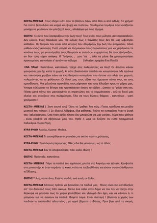 ΚΩΣΤΑ-ΜΠΕΚΑΣ Τους οδηγεί κάτι που το βάζουν πάνω από Θεό κι από Αλλάχ: Το χρήμα!
Για τούτο ξεπουλάνε και κορμί και ψυχή και πιστεύω. Πουλημένα τομάρια που νοιάζονται
μονάχα να γεμίσουν τον μπεζαχτά τους , αδιάφορο με ποιο τίμημα.
ΦΩΤΗΣ Κι ούτε που λογαριάζουν την ζωή τους! Τους είδα, τους μίλησα. Δεν παρακαλούν.
Δεν κλαίνε. Ένας Ιταλιάνος μου ’πε κιόλας πως ο θάνατός τους δεν θα μας ωφελήσει
καθόλου. Οι Τούρκοι δεν είναι από κείνους που στιμάρουν την ζωή του ανθρώπου, πόσο
μάλλον ενός γκιαούρη. Γιατί μπορεί να πληρώνουν τους Ευρωπαίους για να χειρίζονται τα
κανόνια τους, μα γκιαούρηδες τους θεωρούν κι αυτούς κι ευχαρίστως θα τους φούρκιζαν ,
αν δεν τους είχαν ανάγκη. Ο Τούρκος , μου ’πε , όλα τα μέσα θα χρησιμοποιήσει
προκειμένου να νικήσει σ’ αυτόν τον πόλεμο .
( Μπαίνει τρεχάτο Ένα Παιδί)
ΕΝΑ ΠΑΙΔΙ Καπετάνιο, καπετάνιο, τρέχα στις πολεμίστρες να δεις! Οι άπιστοι κάναν
γιουρούσι, μα όχι κατά το χωριό, Κι ούτε βαστούσαν σπαθιά και κουμπούρια. Με πριόνια
και τσεκούρια χιμήξαν πάνω σε ένα θεόρατο κυπαρίσσι που έστεκε στο πλάι του χωριού,
πολεμώντας να το χαλάσουν. Οι δικοί μας τους είδαν και όρμησαν πάνω τους να τους
εμποδίσουν. Μα μιλιούνια αραπάδες τους ρίχτηκαν και τους έδιωξαν προς το μέρος μας.
Ύστερα κύκλωσαν το δέντρο και προστάτευαν όσους το κόβαν , ώσπου το ’ριξαν στη γης.
Πέσαν μετά πάνω του μανιασμένοι οι στρατιώτες και το κομμάτιασαν , ενώ οι δικοί μας
κλαίνε και σκούζουν στις πολεμίστρες. Έλα να τους δώσεις θάρρος , καπετάνιο , γιατί
χανόμαστε!
ΚΩΣΤΑ- ΜΠΕΚΑΣ ( Στον εαυτό του) Ώστε το ’μαθαν. Μα πώς ; Ποιος πρόδωσε το μεγάλο
μυστικό του τόπου ; ( Σε όλους) Αδέρφια, όλα χάθηκαν. Τούτο το κυπαρίσσι ήταν η ψυχή
του Παλιόκαστρου. Όσο ήταν ορθό, τίποτε δεν μπορούσε να μας νικήσει. Τώρα που χάθηκε
, είναι γραφτό να σβήσουμε μαζί του. Ήρθε η ώρα να δείξετε αν είστε πραγματικά
παλικάρια. Κυρα-Ρήνη;
ΚΥΡΑ-ΡΗΝΗ Ακούω, Κωστα- Μπέκα.
ΚΩΣΤΑ-ΜΠΕΚΑΣ Τι αποκρίθηκαν οι γυναίκες σε εκείνο που τις ρώτησες;
ΚΥΡΑ-ΡΗΝΗ Τι απόκριση περίμενες; Όλες εδώ θα μείνουμε , ως το τέλος.
ΚΩΣΤΑ-ΜΠΕΚΑΣ Σαν το αποφασίσατε, πάει καλά .Φώτη !
ΦΩΤΗΣ Πρόσταξε, καπετάνιο.
ΚΩΣΤΑ- ΜΠΕΚΑΣ Πάρε τα παιδιά του σχολειού, μπείτε στο λαγούμι και φύγετε. Κρυφτείτε
στο μοναστήρι κι όταν περάσει το κακό, κοίτα να τα βοηθήσεις να γίνουν σωστοί άνθρωποι
κι Έλληνες .
ΦΩΤΗΣ Τι λες, καπετάνιο; Εγώ να σωθώ, ενώ εσείς οι άλλοι…
ΚΩΣΤΑ-ΜΠΕΚΑΣ Κάποιος πρέπει να φροντίσει τα παιδιά μας. Ποιος είναι πιο κατάλληλος
απ’ τον δάσκαλό τους; Κάτι ακόμα. Στείλε ένα σαΐνι στον Δήμο να του πει να τρέξει στην
Κέρκυρα να μηνύσει πως το χωριό χτυπήθηκε και γλιτωμό δεν έχει, και να κάνουν ό, τι
μπορούν για να σώσουν τα παιδιά. Φύγετε τώρα. Είναι διαταγή ! (Βγαίνει ο χορός των
παιδιών κι ακολουθεί τελευταίος , με αργά βήματα ο Φώτης. Πριν βγει από τη σκηνή,

 