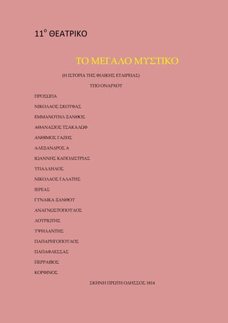 11ο ΘΕΑΤΡΙΚΟ
ΤΟ ΜΕΓΑΛΟ ΜΥΣΤΙΚΟ
(Η ΙΣΤΟΡΙΑ ΤΗΣ ΦΙΛΙΚΗΣ ΕΤΑΙΡΕΙΑΣ)
ΥΠΟ ΟΝΑΡΧΟΥ
ΠΡΟΣΩΠΑ
ΝΙΚΟΛΑΟΣ ΣΚΟΥΦΑΣ
ΕΜΜΑΝΟΥΗΛ ΞΑΝΘΟΣ
ΑΘΑΝΑΣΙΟΣ ΤΣΑΚΑΛΩΦ
ΑΝΘΙΜΟΣ ΓΑΖΗΣ
ΑΛΕΞΑΝΔΡΟΣ Α
ΙΩΑΝΝΗΣ ΚΑΠΟΔΙΣΤΡΙΑΣ
ΥΠΑΛΛΗΛΟΣ
ΝΙΚΟΛΑΟΣ ΓΑΛΑΤΗΣ
ΙΕΡΕΑΣ
ΓΥΝΑΙΚΑ ΞΑΝΘΟΥ
ΑΝΑΓΝΩΣΤΟΠΟΥΛΟΣ
ΛΟΥΡΙΩΤΗΣ
ΥΨΗΛΑΝΤΗΣ
ΠΑΠΑΡΗΓΟΠΟΥΛΟΣ
ΠΑΠΑΦΛΕΣΣΑΣ
ΠΕΡΡΑΙΒΟΣ
ΚΟΡΦΙΝΟΣ
ΣΚΗΝΗ ΠΡΩΤΗ ΟΔΗΣΣΟΣ 1814

 