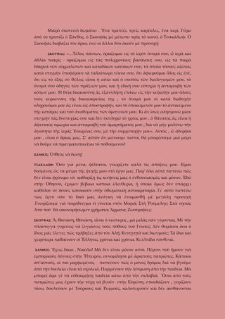 Μικρὸ σκοτεινὸ δωμάτιο . Ἕνα τραπέζι, τρεῖς καρέκλες, ἕνα κερί. Γύρω
ἀπὸ τὸ τραπέζι ὁ Ξάνθος, ὁ Σκουφᾶς μὲ μέτωπο πρὸς τὸ κοινό, ὁ Τσακάλωφ. Ὁ
Σκουφᾶς διαβάζει τὸν ὅρκο, ἐνῶ οἱ ἄλλοι δύο ἀκοῦν μὲ προσοχή:
ΣΚΟΥΦΑΣ:

«…Τέλος πάντων, ὁρκίζομαι εἰς τὸ ἱερὸν ὄνομά σου, ὦ ἰερὰ καὶ

ἀθλία πατρίς · ὁρκίζομαι εἰς τὰς πολιχρονίους βασάνους σου, εἰς τὰ πικρὰ
δάκρυα τῶν αἰχμαλώτων καὶ καταδίκων κατοίκων σου, τὰ ὁποῖα τόσους αἰῶνας
κατὰ στιγμὴν ὑποφέρουν τὰ ταλαίπωρα τέκνα σου, ὅτι ἀφιεροῦμαι ὅλος εἰς ἐσέ,
ὅτι εἰς τὸ ἐξῆς σὺ θέλεις εἶσαι ἡ αἰτία καὶ ὁ σκοπὸς τῶν διαλογισμῶν μου, τὸ
ὄνομά σου ὁδηγὸς τῶν πράξεών μου, καὶ ἡ ἐδική σου εὐτυχία ἡ ἀνταμοιβὴ τῶν
κόπων μου. Ἡ θεία δικαιοσύνη ἂς ἐξαντλήσῃ ἐπάνω εἰς τὴν κεφαλήν μου ὅλους
τοὺς κεραυνοὺς τῆς δικαιοκρισίας της , τὸ ὄνομά μου οἱ κατὰ διαδοχὴν
κληρονόμοι μου ἂς εἶναι εἰς ἀποστροφήν, καὶ τὸ ὑποκείμενόν μου τὸ ἀντικείμενο
τῆς κατάρας καὶ τοῦ ἀναθέματος τῶν ὁμογενῶν μου. Κι ἂν ἴσως ἀλησμονῶ μίαν
στιγμὴν τὰς δυστυχίας σου καὶ δὲν ἐκπληρῶ τὸ χρέος μου , ὁ θάνατος ἂς εἶναι ἡ
ἄφευκτος τιμωρία καὶ ἀνταμοιβή τοῦ ἁμαρτήματός μου , διὰ νὰ μὴν μολύνω τὴν
ἁγιότητα τῆς ἱερᾶς Ἑταιρείας σου, μὲ τὴν συμμετοχήν μου». Αὐτὸς , ὦ ἀδερφοὶ
μου , εἶναι ὁ ὅρκος μας. Σ’ αὐτὸν ἂν μείνουμε πιστοί, θὰ μπορέσουμε μιὰ μέρα
νὰ δοῦμε νὰ πραγματοποιεῖται τὸ ποθούμενον!
ΞΑΝΘΟΣ:

Ὁ Θεὸς νὰ δώσῃ!

ΤΣΑΚΑΛΩΦ:

Ὅσο γιὰ μένα, φίλτατοι, γνωρίζετε καλὰ τὶς ἀπόψεις μου. Εἶμαι

δοσμένος ὥς τὰ μύχια τῆς ψυχῆς μου στὸ ἔργο μας. Παρ’ ὅλα αὐτὰ πιστεύω πὼς
δὲν εἶναι φρόνιμο νὰ καθορίζῃ τὶς κινήσεις μας ὁ ἐνθουσιασμὸς καὶ μόνον. Ἐδῶ
στὴν Ὀδησσό, ἔχομεν βέβαια κάποια ἐλευθερία, ἡ ὁποία ὅμως δὲν ὑπάρχει
καθόλου σὲ ὅσους κατοικοῦν στὴν ὀθωμανικὴ αὐτοκρατορία. Γι’ αὐτὸ πιστεύω
πὼς ἔργο σὰν τὸ δικὸ μας ἀνάγκη νὰ ἐτοιμασθῇ μὲ μεγάλη προσοχή
.Γνωρίζουμε γιὰ παράδειγμα τὶ γίνεται στὸν Μοριά; Στὴ Ῥούμελην; Στὰ νησιά;
Ἀπὸ ποῦ θὰ οἰκονομήσωμεν χρήματα; Ἄρματα; Ζωοτροφίες;
ΣΚΟΥΦΑΣ:

Ἄ, Θανάση, Θανάση, εἶσαι ὁ νεώτερος , μὰ μιλᾶς σὰν γέροντας. Μὲ τὴν

πλάστιγγα γυρεύεις νὰ ζυγιάσεις τοὺς πόθους τοῦ Γένους; Δὲν θυμᾶσαι ὅσα ὁ
ἴδιος μᾶς ἔλεγες πὼς τράβηξες ἀπὸ τὸν Ἀλή; Κυνηγητὰ καὶ διωγμούς; Τὰ ἴδια καὶ
χειρότερα παθαίνουν οἱ Ἕλληνες χρόνια καὶ χρόνια. Κι ἐλπίδα πουθενά.
ΞΑΝΘΟΣ:

Ἔχεις δίκιο , Νικόλα! Μὰ δὲν εἶναι μόνον αὐτό. Πέρυσι ποὺ ἤμουν γιὰ

ἐμπορικοὺς λόγους στὴν Ἥπειρον, συνομίλησα μὲ ἀρκετοὺς πατριῶτες. Κάποιοι
ἀπ’αὐτούς, οἱ πιὸ μορφωμένοι,

πιστεύουν πὼς ὀ μόνος δρόμος διὰ νὰ βγοῦμε

ἀπὸ τὴν δουλεία εἶναι τὰ σχολειά. Περιμένουν τὴν λύτρωση ἀπὸ τὴν παιδεία. Μὰ
μπορεῖ ἄρα γὲ νὰ εὐδοκιμήσῃ παιδεία κάτω ἀπὸ τὴν σκλαβιά; Ὅσοι ἀπὸ τοὺς
πατριῶτες μας ἔχουν τὴν τύχη νὰ βγοῦν στὴν Εὐρώπη, σπουδάζουν , γυρίζουν
πίσω, δουλεύουν μὲ Τούρκους καὶ Ῥωμιούς, καλοπερνοῦν καὶ δὲν αἰσθάνονται

 