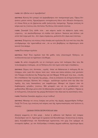 ΓΑΖΗΣ:

Δὲν ἤθελα νὰ σὲ προσβάλλω!

ΣΚΟΥΦΑΣ:

Κανεῖς δὲν μπορεῖ νὰ ἀμφισβητήσει τὸν πατριωτισμό μας. Ὅμως δὲν

φτάνει μόνον αὐτός. Χρειαζόμαστε συστράτευση ὅλων τῶν ἐθνικῶν δυνάμεων,
σὲ ὅποια θέση κι ἂν βρίσκεται κάθε φιλογενῆς πατριώτης. Ἔχουμε ἀνάγκη τὸ
κῦρος καὶ τὶς γνώσεις σου, δέσποτα. Τὶς δίνεις στὸν κοινόν ἀγῶνα;
ΓΑΖΗΣ:

Σκουφᾶ! Σεῖς εἶσθε νέοι · καὶ κάμετε καλά νὰ ἀφήσετε ἐμᾶς τοὺς

γέροντες, νὰ ἀκολουθήσουμε τὸ στάδιο τῶν φώτων. Ἄκουσα καὶ ἄλλοτε γιὰ
αὐτὰ ποὺ τώρα μοῦ λὲς . Δὲν εἶμαι σύμφωνος, μολονότι δὲν εἶμαι καὶ ἐνάντιος.
ΣΚΟΥΦΑΣ:

Ἐπιμένεις νὰ στέκεις στὴν ἄποψη τοῦ σχολείου; Κι ἐγώ σοῦ λέω πὼς θᾶ

συνδράμουμε τὴν προσπάθειά σου , ἂν κι ἐσὺ βοηθήσεις νὰ ἱδρύσουμεν ἀπὸ
κοινοῦ ἕνα ἀκόμα.
ΓΑΖΗΣ:Ἕνα

ἀκόμα σχολεῖο;

ΣΚΟΥΦΑΣ:

Ναί! Ἕνα σχολεῖο ποὺ θὰ μάθει τοὺς ἀπανταχοῦ Ἑλληνες νὰ

συλλογοῦνται καὶ νὰ πράττουν ἐλεύθεροι.
ΓΑΖΗΣ:

Κι αὐτὸ στοχάζεσθε νὰ τὸ ἐπιτύχετε μέσῳ τοῦ πολέμου; Καὶ πῶς θὰ

τελεσφορήσῃ ὁ πόλεμος , ἂν οἱ Ἕλληνες δὲν τὸν ἔχουν ἀπὸ πρὶν σπουδάσει;
ΣΚΟΥΦΑΣ:

Ξέρεις ἐσύ, δέσποτα , σχολή ὅπου νὰ διδάσκεται ὁ πόλεμος; Κι ἂν

ὑπάρχει, τότε γιατὶ δὲν πῆγαν ποτὲ ἐκεῖ τόσοι καὶ τόσοι κλέφτες ποὺ χτυποῦν
τὸν Τοῦρκο στὰ βουνὰ τῆς Ῥούμελης καὶ τοῦ Μοριᾶ; Ἤ θὰ μοῦ πεῖς πὼς , ἐπειδὴ
δὲν σποὐδασαν τὴν τεχνικὴ τῆς μάχης , εἶναι κι ἀνίκανοι νὰ ἀντιμετωπίσουν τὰ
τούρκικα ἀσκέρια. Κάποτε δὲν ὑπάρχει καλλίτερο σχολειὸ ἀπὸ τὴν ἴδια τὴν
πράξη. Δὲς τοὺς δασκάλους γιὰ παράδειγμα. Μπορεῖ νὰ ξέρουν ἀπὸ τὰ
διαβάσματα χιλιάδες γνώσεις. Μὰ μποροῦν καὶ νὰ τὶς μεταδώσουν στὰ
μαθητούδια; Μονάχα μέσα ἀπὸ τὴ διδασκαλία μποροῦν νὰ τὸ μάθουν. Ὅμοια κι
οἱ πολεμιστές. Στὴ φωτιὰ τῆς μάχης θὰ δείξουν τὴν ἀξία καὶ τὶς ἰκανότητὲς τους.
ΓΑΖΗΣ:

Νικόλαε Σκουφᾶ, ἀρχίζεις νὰ μὲ πείθεις!

ΣΚΟΥΦΑΣ:

Μακάρι νὰ γίνεις ἑταῖρος καὶ μέλος τῆς ἀρχῆς, ἀρχιμανδρίτα Ἄνθιμε

Γαζῆ! Τὸ Γένος ἔχει ἀνάγκη τοῦ κύρους καὶ τῆς προσωπικότητάς σου! (κλείνει ἡ
σκηνή.)
ΣΚΗΝΗ ΤΡΙΤΗ ΠΕΤΡΟΥΠΟΛΗ 1816
(Σκηνὴ κομμένη σὲ δύο μέρη . Δεξιὰ ἡ αἴθουσα τοῦ θρόνου τοῦ τσάρου
Ἀλεξάνδρου τοῦ Α’. Ἀριστερὰ τὸ γραφεῖο τοῦ Καποδίστρια. Ἀνοίγοντας ἡ σκηνή,
(φῶς δεξιά)βλέπουμε τὸν Καποδίστρια κρατῶντας στὸ χέρι ἕνα γρᾶμμα νὰ
συνομιλεῖ ὄρθιος μὲ τὸν Ἀλέξανδρο, ὁ ὁποῖος ἀρχικὰ κάθεται, ἀργότερα ὅμως

 