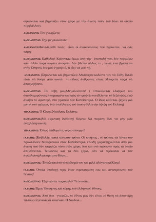 σηκώνεται καὶ βηματίζει στὸν χῶρο μὲ τὴν ἄνεση ποὺν τοῦ δίνει τὸ οἰκεῖο
περιβάλλον).
Τὸν γνωρίζετε;

ΑΛΕΞΑΝΔΡΟΣ:

ΚΑΠΟΔΙΣΤΡΙΑΣ: Ὄχι,

μεγαλειότατε!

ΑΛΕΞΑΝΔΡΟΣ:Φαντάζεσθε

ποιὲς

εἶναι οἱ ἀνακοινώσεις ποὺ πρόκειται

νὰ σᾶς

κάμῃ;
ΚΑΠΟΔΙΣΤΡΙΑΣ:

Καθόλου! Κρίνοντας ὅμως ἀπὸ τὴν ἐπιστολή του, δὲν περιμένω

κάτι ἄλλο παρὰ καμίαν ἀνοησία. Δὲν βλέπω ἄλλως τε , γιατί, ἐνῶ βρίσκεται
στὴν Ὀδησσό, δὲν μοῦ ἔγραψε ὅ, τι εἶχε νὰ μοῦ πῇ.
ΑΛΕΞΑΝΔΡΟΣ:

(Σηκώνεται καὶ βηματίζει) Ἀδιάφορον.καλέστε τον νὰ ἔλθῃ. Καλὸ

εἶναι νὰ δοῦμε ἀπὸ κοντά

τί εἴδους ἄνθρωπος εἶναι. Μπορεῖτε τώρα νὰ

ἀποχωρήσετε.
ΚΑΠΟΔΙΣΤΡΙΑΣ:

Τὰ

σέβη

μου,Μεγαλειότατε!

(

ὑποκλίνεται

ἐλαφρῶς

καὶ

ὀπισθοχωρῶντας ἀπομακρύνεται πρὸς τὸ γραφεῖο του.(Κλείνει τὸ δεξιὸ φῶς, ἐνῶ
ἀνάβει τὸ ἀριστερό, στὸ γραφεῖο τοῦ Καποδίστρια. Ὁ ἴδιος κάθεται, ῥίχνει μιὰ
ματιὰ στὸ γρᾶμμα, ἐνῶ ὑπάλληλος τοῦ ἀναγγέλλει τὴν ἄφιξη τοῦ Γαλάτη)
ΥΠΑΛΛΗΛΟΣ:

Ὁ Κόμης Νικόλαος Γαλάτης

ΚΑΠΟΔΙΣΤΡΙΑΣ:(Μὲ

εἰρωνικὴ διάθεση) Κόμης; Νὰ περάσῃ. Καὶ νὰ μὴν μᾶς

ἐνοχλήσῃ κανεῖς.
ΥΠΑΛΛΗΛΟΣ:
ΓΑΛΑΤΗΣ:

Ὅπως ἐπιθυμεῖτε, κύριε ὑπουργὲ!

(Εἰσβάλλει κατὰ κάποιον τρόπο. Οἱ κινήσεις , οἱ τρόποι, τὰ λόγια του

προκαλλοῦν δυσαρέσκεια στὸν Καποδίστρια, ἐπειδὴ χαρακτηρίζονται ἀπὸ μία
ἄνεση ποὺ δὲν ταιριάζει τόσο στὸν χῶρο, ὅσο καὶ στὸ πρόσωπο πρὸς τὸ ὁποῖο
ἀπευθύνεται. Τείνοντας καὶ τὰ δύο χέρια, σὰν νὰ πρόκειται νὰ τὸν
ἀγκαλιάσῃ)Ἀγαπητὲ μου Κόμη…
ΚΑΠΟΔΙΣΤΡΙΑΣ:
ΓΑΛΑΤΗΣ:

(Τινάζεται ἀπὸ τὸ κάθισμά του καὶ μιλᾶ ἀλύγιστος):Κύριε!

Ὁποῖα ὑποδοχὴ πρὸς ἕναν συμπατριώτη σας καὶ ἀντιπρόσωπο τοῦ

Γένους!
ΚΑΠΟΔΙΣΤΡΙΑΣ:
ΓΑΛΑΤΗΣ:

Ἐξηγηθεῖτε παρακαλῶ! Τί ἐννοεῖτε;

Εἶμαι Ἰθακήσιος καὶ κόμης τοῦ ἑλληνικοῦ ἔθνους.

ΚΑΠΟΔΙΣΤΡΙΑΣ:

Ἀπὸ ὅσα γνωρίζω, τὸ ἔθνος μας δὲν εἶναι σὲ θέση νὰ ἀπονείμῃ

τίτλους εὐγενείας σὲ κανέναν. Ἡ δουλεία…

 