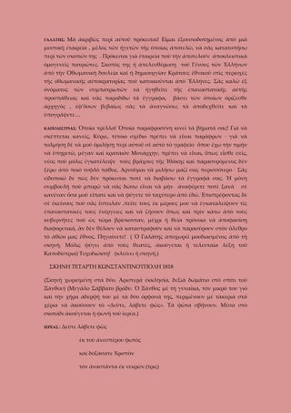 ΓΑΛΑΤΗΣ:

Μὰ ἀκριβῶς περὶ αὐτοῦ πρόκειται! Εἶμαι ἐξουσιοδοτημένος ἀπὸ μιὰ

μυστικὴ ἐταιρεία , μέλος τῶν ἡγετῶν τῆς ὁποίας ἀποτελῶ, νὰ σᾶς κατατοπήσω
περὶ τῶν σκοπῶν της . Πρόκειται γιὰ ἑταιρεία ποὺ τὴν ἀποτελοῦν ἀποκλειστικὰ
ὁμογενεῖς πατριῶτες. Σκοπὸς της ἡ ἀπελευθέρωση τοῦ Γένους τῶν Ἑλλήνων
ἀπὸ τὴν Ὀθωμανικὴ δουλεία καὶ ἡ δημιουργίαν Κράτους ἐθνικοῦ στὶς περιοχὲς
τῆς ὀθωμανικῆς αὐτοκρατορίας ποὺ κατοικοῦνται ἀπὸ Ἕλλήνες. Σᾶς καλῶ ἐξ
ὀνόματος

τῶν

συμπατριωτῶν

νὰ

ἡγηθεῖτε

προσπάθειας καὶ σᾶς παραδίδω τὰ ἔγγραφα,

τῆς

ἐπαναστατικῆς

αὐτῆς

βάσει τῶν ὁποίων ὁρίζεσθε

ἀρχηγὸς , ἐφ’ὅσων βεβαίως σᾶς τὰ ἀναγνώσω, τὰ ἀποδεχθεῖτε καὶ τὰ
ὑπογράψετε…
ΚΑΠΟΔΙΣΤΡΙΑΣ:

Ὁποία τρέλλα! Ὁποία παραφροσύνη κινεῖ τὰ βήματά σας! Γιὰ νὰ

σκέπτεται κανεῖς, Κύριε, τέτοιο σχέδιο πρέπει νὰ εἶναι παράφρων · γιὰ νὰ
τολμήσῃ δὲ νὰ μοῦ ὁμιλήσῃ περὶ αὐτοῦ σὲ αὐτὸ τὸ γραφεῖο ὅπου ἔχω τὴν τιμὴν
νὰ ὑπηρετῶ, μέγαν καὶ κραταιὸν Μονάρχην, πρέπει νὰ εἶναι, ὅπως εἶσθε σεῖς,
νέος ποὺ μόλις ἐγκατέλειψε τοὺς βράχους τῆς Ἰθάκης καὶ παρασυρόμενος δὲν
ξέρω ἀπὸ ποιὸ τυφλὸ πάθος. Ἀρνοῦμαι νὰ μιλήσω μαζί σας περισσότερο · Σᾶς
εὶδοποιῶ δε πὼς δὲν πρόκειται ποτὲ νὰ διαβάσω τὰ ἔγγραφά σας. Ἡ μόνη
συμβουλή ποὺ μπορῶ νὰ σᾶς δώσω εἶναι νὰ μὴν ἀναφέρετε ποτὲ ξανὰ

σὲ

κανέναν ὅσα μοῦ εἴπατε καὶ νὰ φύγετε τὸ ταχύτερο ἀπὸ ἐδῶ. Ἐπιστρέφοντας δὲ
σὲ ἐκείνους ποὺ σᾶς ἔστειλαν ,πεῖτε τους ἐκ μέρους μου νὰ ἐγκαταλείψουν τὶς
ἐπαναστατικές τους ἐνέργειες καὶ νὰ ζήσουν ὅπως καὶ πρὶν κάτω ἀπὸ τοὺς
κυβερνῆτες ποὺ ὡς τώρα βρίσκονταν, μέχρι ἡ θεία πρόνοια νὰ ἀποφασίσῃ
διαφορετικά, ἂν δὲν θέλουν νὰ καταστραφοῦν καὶ νὰ παρασύρουν στὸν ὄλεθρο
τὸ ἀθῶο μας ἔθνος. Πηγαίνετε! ( Ὁ Γαλάτης ἀποχωρεῖ μουδιασμένος ἀπὸ τὴ
σκηνή. Μόλις φύγει ἀπὸ τοὺς θεατὲς, ἀκούγεται ἡ τελευταία λέξη τοῦ
Καποδίστρια) Τυχοδιώκτη! (κλείνει ἡ σκηνή.)
ΣΚΗΝΗ ΤΕΤΑΡΤΗ ΚΩΝΣΤΑΝΤΙΝΟΥΠΟΛΗ 1818
(Σκηνὴ χωρισμένη στὰ δύο. Ἀριστερά ἐκκλησία, δεξιὰ δωμάτιο στὸ σπίτι τοῦ
Ξάνθου) (Μεγάλο Σάββατο βράδυ. Ὁ Ξάνθος μὲ τὴ γυναῖκα, τὸν μικρό του γιὸ
καὶ τὴν χήρα ἀδερφή του μὲ τὰ δύο ὀρφανά της, περιμένουν μὲ τὰκεριὰ στὰ
χέρια νὰ ἀκούσουν τὸ «Δεῦτε, λάβετε φῶς». Τὰ φῶτα σβήνουν. Μέσα στὸ
σκοτάδι ἀκούγεται ἡ φωνὴ τοῦ ἱερέα.)
ΙΕΡΕΑΣ :

Δεῦτε λάβετε φῶς
ἐκ τοῦ ἀνεσπέρου φωτὸς
καὶ δοξάσατε Χριστὸν
τὸν ἀναστᾶντα ἐκ νεκρῶν.(τρις)

 