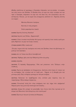 (Καθὼς ψάλλεται τὸ τροπάριο, ὁ Σκουφᾶς πλησιάζει γιὰ νὰ ἀνάψει τὸ κεράκι
του ἀπὸ ἐκεῖνο τοῦ Ξάνθου. Ὁ Ξάνθος δίνει τὸ κερί του στὴν γυναῖκα του καὶ
πρὶν ὁ Σκουφᾶς πλησιάσει τὸ κερὶ του στὸ δικό του, τὸν ἀγκαλιάζει καὶ τὸν
ἀσπάζεται. Ἔπειτα , μὲ τὰ κεριά τους ἀναμμένα, ψάλλουν τὸ «Χριστὸς ἀνέστη
ἐκ νεκρῶν
Θανάτῳ θάνατον πατήσας
Καὶ τοῖς ἐν τοῖς μνήμασι
Ζωὴν χαρισάμενος. (τρις))
ΞΑΝΘΟΣ: Χριστὸς

Ἀνέστη, Νικόλαε!

ΣΚΟΥΦΑΣ: Ἄμποτε
ΞΑΝΘΟΣ: (

καὶ Ἑλλάς , Ἐμμανουήλ!

Στὴν γυναῖκα του):Ἀπόψε θὰ ἔχουμε στὸ τραπέζι ἕναν παλιό, καλό μου

φίλο. Φρόντισε νὰ μὴν τοῦ λείψει τίποτα .
ΓΥΝΑΙΚΑ ΞΑΝΘΟΥ: Μὴν

νοιάζεσαι!

(Τὸ φῶς περνᾶ ἀπὸ τὴν ἐκκλησία στὸ σπίτι τοῦ Ξάνθου, ὅπου τὸν βλέπουμε νὰ
μιλᾶ μὲ τὸν Σκουφᾶ.)
ΞΑΝΘΟΣ: Δὲν

τὸ ’λπιζα πὼς θὰ σὲ ξανάβλεπα!

ΣΚΟΥΦΑΣ: Ἤρθαμε

χθές ἀπὸ τὴν Ὀδησσὸ μὲ δύο νέα μέλη.

ΞΑΝΘΟΣ: Δηλαδή;
ΣΚΟΥΦΑΣ:

Τί δηλαδή; Προχωροῦμε. Ὅλο καὶ μπαίνουν νέοι Ἕλληνες στὴν

ὑπόθεση.
ΞΑΝΘΟΣ:

Ἐμένα μὲ ῥούφηξαν οἱ ὑποχρεώσεις. Δουλεύω ἀπὸ νύχτα σὲ νύχτα γιὰ

νὰ συντηρήσω τὴν γυναῖκα καὶ τὸ παιδί μου . Χήρεψε κι ἡ ἀδερφή μου καὶ
μένουμε μαζί. Πῶς νὰ θρέψει μονάχη τὰ δυὸ μου ἀνήψια;
ΣΚΟΥΦΑΣ:

Κατανοῶ τὰ προβλήματά σου, ὡστόσο μὴν νομίσεις πὼς τὰ

παρατήσαμε. Εἶσαι ἀκόμα σύμφωνος;
ΞΑΝΘΟΣ:

Ἐννοεῖται! Αὐτὴ δὲν εἶναι ἀπόφαση ποὺ τὴν πῆρα τότε ἀψήφιστα!

Νόμισα μόνο πὼς μετὰ τὴν ἀποτυχία τοῦ Γαλάτη…
ΣΚΟΥΦΑΣ:

Άκόμα δὲν μπορῶ νὰ καταλάβω πῶς ἔπεσα τόσο ἔξω σχετικὰ μὲ τὸ

ἄτομό του! Φαινόταν τόσο δοσμένος στὸν σκοπό μας!
ΞΑΝΘΟΣ: Ἐμένα

μὲ πάγωσε ἡ στάση τοῦ Κόμητος.

 