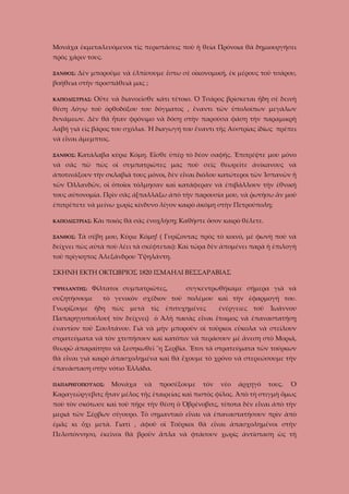 Μονάχα ἐκμεταλευόμενοι τὶς περιστάσεις ποὺ ἡ θεία Πρόνοια θὰ δημιουργήσει
πρὸς χάριν τους.
ΞΑΝΘΟΣ:

Δὲν μποροῦμε νὰ ἐλπίσουμε ἔστω σὲ οἰκονομική, ἐκ μέρους τοῦ τσάρου,

βοήθεια στὴν προσπάθειά μας ;
Οὔτε νὰ διανοεῖσθε κάτι τέτοιο. Ὁ Τσάρος βρίσκεται ἤδη σὲ δεινὴ

ΚΑΠΟΔΙΣΤΡΙΑΣ:

θέση λόγῳ τοῦ ὀρθοδόξου του δόγματος , ἔναντι τῶν ὑπολοίπων μεγάλων
δυνάμεων. Δὲν θὰ ἦταν φρόνιμο νὰ δόσῃ στὴν παρούσα φάση τὴν παραμικρὴ
λαβή γιὰ εἰς βάρος του σχόλια. Ἡ διαγωγή του ἔναντι τῆς Αὐστρίας ἰδίως πρέπει
νὰ εἶναι ἄμεμπτος.
ΞΑΝΘΟΣ:

Κατάλαβα κύριε Κόμη. Εἶσθε ὑπὲρ τὸ δέον σαφῆς. Ἐπιτρέψτε μου μόνο

νὰ σᾶς πῶ πὼς οἱ συμπατριῶτες μας ποὺ σεῖς θεωρεῖτε ἀνίκανους νὰ
ἀποτινάξουν τὴν σκλαβιά τους μόνοι, δὲν εἶναι διόλου κατώτεροι τῶν Ἰσπανῶν ἤ
τῶν Ὁλλανδῶν, οἱ ὁποῖοι τόλμησαν καὶ κατάφεραν νὰ ἐπιβάλλουν τὴν ἐθνική
τους αὐτονομία. Πρὶν σᾶς ἀ[παλλάξω ἀπὸ τὴν παρουσία μου, νὰ ῥωτήσω ἂν μοῦ
ἐπιτρέπετε νὰ μείνω χωρὶς κίνδυνο λίγον καιρὸ ἀκόμη στὴν Πετρούπολη;
Κὰι ποιὸς θὰ σᾶς ἐνοχλήσῃ; Καθῆστε ὅσον καιρὸ θέλετε.

ΚΑΠΟΔΙΣΤΡΙΑΣ:
ΞΑΝΘΟΣ:

Τὰ σέβη μου, Κύριε Κόμη! ( Γυρίζοντας πρὸς τὸ κοινό, μὲ φωνὴ ποὺ νὰ

δείχνει πὼς αὐτὰ ποὺ λέει τὰ σκέφτεται): Καὶ τώρα δὲν ἀπομένει παρὰ ἡ ἐπιλογὴ
τοῦ πρίγκηπος Ἀλεξάνδρου Ὑψηλάντη.
ΣΚΗΝΗ ΕΚΤΗ ΟΚΤΩΒΡΙΟΣ 1820 ΙΣΜΑΗΛΙ ΒΕΣΣΑΡΑΒΙΑΣ
ΥΨΗΛΑΝΤΗΣ:

Φίλτατοι συμπατριῶτες,

συζητήσουμε

συγκεντρωθήκαμε σήμερα γιὰ νὰ

τὸ γενικὸν σχέδιον τοῦ πολέμου καὶ τὴν ἐφαρμογή του.

Γνωρίζουμε ἤδη πὼς μετὰ τὶς ἐπιτυχημένες

ἐνέργειες τοῦ Ἰωάννου

Παπαρηγοπούλου( τὸν δείχνει) ὁ Ἀλὴ πασὰς εἶναι ἔτοιμος νὰ ἐπαναστατήσῃ
ἐναντίον τοῦ Σουλτάνου. Γιὰ νὰ μὴν μποροῦν οἱ τοῦρκοι εὔκολα νὰ στείλουν
στρατεύματα νὰ τὸν χτυπήσουν καὶ κατόπιν νὰ περάσουν μὲ ἄνεση στὸ Μοριά,
θεωρῶ ἀπαραίτητο νὰ ξεσηκωθεῖ ¨η Σερβία. Ἔτσι τὰ στρατεύματα τῶν τούρκων
θὰ εἶναι γιὰ καιρὸ ἀπασχολημένα καὶ θὰ ἔχουμε τὸ χρόνο νὰ στερεώσουμε τὴν
ἐπανάσταση στὴν νότιο Ἑλλάδα.
ΠΑΠΑΡΗΓΟΠΟΥΛΟΣ:

Μονάχα

νὰ

προσέξουμε

τὸν

νέο

ἀρχηγό

τους.

Ὁ

Καραγεώργεβιτς ἦταν μέλος τῆς ἑταιρείας καὶ πιστὸς φίλος. Ἀπὸ τὴ στιγμὴ ὅμως
ποὺ τὸν σκότωσε καὶ τοῦ πῆρε τὴν θέση ὁ Ὀβρένοβιτς, τίποτα δὲν εἶναι ἀπὸ τὴν
μεριά τῶν Σέρβων σίγουρο. Τὸ σημαντικὸ εἶναι νὰ ἐπαναστατήσουν πρὶν ὰπὸ
ἐμᾶς κι ὄχι μετά. Γιατὶ , ἀφοῦ οἱ Τοῦρκοι θὰ εἶναι ἀπασχολημένοι στὴν
Πελοπόννησο, ἐκεῖνοι θὰ βροῦν ἅπλα νὰ φτάσουν χωρίς ἀντίσταση ὡς τὴ

 