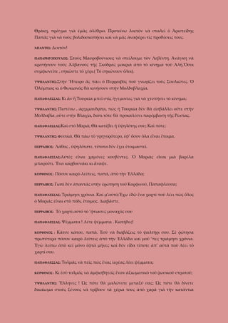 Θράκη, πρᾶγμα γιὰ ἐμᾶς ὀλέθριο. Προτείνω λοιπὸν νὰ σταλεῖ ὁ Ἀριστείδης
Παπᾶς γιὰ νὰ τοὺς βολιδοσκοπήσει καὶ νὰ μᾶς ἀναφέρει τὶς προθέσεις τους.
ἍΠΑΝΤΕΣ:

Δεκτόν!

ΠΑΠΑΡΗΓΟΠΟΥΛΟΣ:

Στοὺς Μαυροβούνιους νὰ στείλουμε τὸν Λεβέντη. Ἀνάγκη νὰ

κρατήσουν τοὺς Ἀλβανοὺς τῆς Σκόδρας μακριὰ ἀπὸ τὸ κίνημα τοῦ Ἀλή.Ὅσοι
συμφωνεῖτε , σηκῶστε τὸ χέρι.( Τὸ σηκώνουν ὅλοι).
ΥΨΗΛΑΝΤΗΣ:Στὴν

Ἥπειρο ἂς πάει ὁ Περραιβὸς ποὺ γνωρίζει τοὺς Σουλιῶτες. Ὁ

Ὀλύμπιος κι ὁ Φωκιανός θὰ κινήσουν στὴν Μολδοβλαχία.
ΠΑΠΑΦΛΕΣΣΑΣ:
ΥΨΗΛΑΝΤΗΣ:

Κι ἂν ἣ Τουρκία μπεῖ στὶς ἡγεμονίες γιὰ νὰ χτυπήσει τὸ κίνημα;

Πιστέυω , ἀρχιμανδρίτα, πὼς ἡ Τουρκία δὲν θὰ εἰσβάλλει οὔτε στὴν

Μολδαβία ,οὔτε στὴν Βλαχία, διότι τότε θὰ προκαλέσει παρέμβαση τῆς Ρωσίας.
ΠΑΠΑΦΛΕΣΣΑΣ:Καὶ

στὸ Μοριά; Θὰ κατέβει ἡ ὑψηλότης σου; Καὶ πότε;

ΥΨΗΛΑΝΤΗΣ: Φυσικά.

Θὰ πάω τὸ γρηγορότερο, ἐφ’ ὅσον ὄλα εἶναι ἔτοιμα.

Λάθος , ὑψηλότατε, τίποτα δὲν ἔχει ἐτοιμαστεῖ.

ΠΕΡΡΑΙΒΟΣ:

ΠΑΠΑΦΛΕΣΣΑΣ:Αὐτὲς

εἶναι χαμένες κουβέντες. Ὁ Μοριὰς εἶναι μιὰ βαρέλα

μπαρούτι. Ἕνα καρβουνάκι κι ἄναψε.
ΚΟΡΦΙΝΟΣ :

Πόσον καιρὸ λείπεις, παπά, ἀπὸ τὴν Ἑλλάδα;

ΠΕΡΡΑΙΒΟΣ:

Γιατὶ δὲν ἀπαντᾶς στὴν ἐρώτηση τοῦ Κορφινοῦ, Παπαφλέσσα;

ΠΑΠΑΦΛΕΣΣΑΣ:

Τριάμησι χρόνια. Καὶ μ’αὐτό;Ἔχω ἐδῶ ἕνα χαρτὶ ποὺ λέει πὼς ὅλος

ὁ Μοριάς εἶναι στὸ πόδι, ἔτοιμος. Διαβᾶστε.
ΠΕΡΡΑΙΒΟΣ:

Τὸ χαρτὶ αὐτό τὀ ’φτιασες μοναχός σου

ΠΑΠΑΦΛΕΣΣΑΣ:
ΚΟΡΦΙΝΟΣ :

Ψέμματα ! Λέτε ψέμματα . Κιοτῆδες!

Κάτσε κάτου, παπά. Ἐσὺ νὰ διαβάζεις τὸ ψαλτήρι σου. Σὲ ῤώτησα

πρωτύτερα πόσον καιρὸ λείπεις ἀπὸ τὴν Ἑλλάδα καὶ μοῦ ’πες τριἀμησι χρόνια.
Ἐγὼ λείπω ἀπὸ κεῖ μόνο ἑφτά μῆνες καὶ δὲν εἶδα τίποτε ἀπ’ αὐτά ποὺ λέει τὸ
χαρτί σου.
ΠΑΠΑΦΛΕΣΣΑΣ:
ΚΟΡΦΙΝΟΣ :

Τολμᾶς νὰ πεῖς πὼς ἕνας ἱερέας λέει ψέμματα;

Κι ἐσὺ τολμᾶς νἀ ἀμφισβητεῖς ἕναν ἀξιωματικὸ τοῦ ῥωσικοῦ στρατοῦ;

ΥΨΗΛΑΝΤΗΣ:

Ἕλληνες ! Ὡς πότε θὰ μαλώνετε μεταξύ σας; Ὡς πότε θὰ δίνετε

δικαίωμα στοὺς ξένους νὰ τρίβουν τὰ χέρια τους ἀπὸ χαρά γιὰ τὴν κατάντια

 