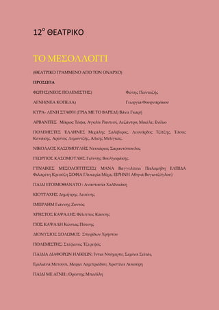 12ο ΘΕΑΤΡΙΚΟ
ΤΟ ΜΕΣΟΛΛΟΓΓΙ
(ΘΕΑΤΡΙΚΟ ΓΡΑΜΜΕΝΟ ΑΠΟ ΤΟΝ ΟΝΑΡΧΟ)
ΠΡΟΣΩΠΑ
ΦΩΤΗΣ(ΝΕΟΣ ΠΟΛΕΜΙΣΤΗΣ)

Φώτης Πανταζής

ΑΓΝΗ(ΝΕΑ ΚΟΠΕΛΑ)

Γεωργία Φουρναράκου

ΚΥΡΑ- ΛΕΝΗ ΣΤΑΘΉ (ΓΡΙΑ ΜΕ ΤΟ ΒΑΡΕΛΙ) Βάνα Γκαρή
ΑΡΒΑΝΙΤΕΣ Μάριος Τάφα, Αγκλίν Ραντεσί, Λεζάντρο, Μικέλε, Ενίλιο
ΠΟΛΕΜΙΣΤΕΣ ΈΛΛΗΝΕΣ Μιχάλης Σαλίβερος, Λεονάρδος Τζίτζης, Τάσος
Κανάκης, Αρίστος Λεμοντζής, Άλκης Μιλίγκας.
ΝΙΚΟΛΑΟΣ ΚΑΣΟΜΟΥΛΗΣ Νεκτάριος Σαραντόπουλος
ΓΕΩΡΓΙΟΣ ΚΑΣΟΜΟΥΛΗΣ Γιάννης Βουλγαράκης.
ΓΥΝΑΙΚΕΣ

ΜΕΣΟΛΟΓΓΙΤΙΣΕΣ(

ΜΑΝΑ

Βαγγελίτσα

Παλαμήδη

ΕΛΠΙΔΑ

Φιλαρέτη Κρεούζη ΣΟΦΙΑ Γλυκερία Μίχα, ΕΙΡΗΝΗ Αθηνά Βογιατζόγλου)
ΠΑΙΔΙ ΕΤΟΙΜΟΘΑΝΑΤΟ : Αναστασία Χαλδαιάκη
ΚΙΟΥΤΑΧΗΣ Δημήτρης Λεούσης
ΙΜΠΡΑΗΜ Γιάννης Ζοντός
ΧΡΗΣΤΟΣ ΚΑΨΑΛΗΣ Φίλιππος Κάσσης
ΓΙΟΣ ΚΑΨΑΛΗ Κώστας Πότσης
ΔΙΟΝΥΣΙΟΣ ΣΟΛΩΜΟΣ Σπυρίδων Χρήστου
ΠΟΛΕΜΙΣΤΗΣ: Στέφανος Τζερεφός
ΠΑΙΔΙΑ ΔΙΑΦΟΡΩΝ ΗΛΙΚΙΩΝ; Ίντια Ντόχερτυ, Σεμίνα Σεϊτάι,
Εμιλιάνα Μετούσι, Μαρία Λαμπριάδου, Χριστίνα Λυκούρη
ΠΑΙΔΙ ΜΕ ΑΓΝΗ : Ορέστης Μπαλίλη

 