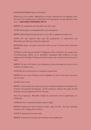 ΠΑΙΔΙ ΜΕ ΣΟΛΩΜΟ: Χριστίνα Γρυπαίου
(Πλατεία μὲ ἕνα πηγάδι . Μακρύτερα τὸ τεῖχος. Πολεμιστὲς τῆς φρουρᾶς πίσω
ἀπὸ αὐτό. Στὸ πηγάδι μιὰ νέα κοπέλα μὲ ἕναν μαστραπὰ στὸ χέρι. Μπαίνει ἕνας
νέος. 1 (ΜΟΥΣΙΚΗ ΑΝΘΡΩΠΩΝ ΝΟ 14 )
ΦΩΤΗΣ : Σὲ παρακαλῶ, κοπελιά, βάλε μου λίγο νερό.
ΑΓΝΗ: Μετὰ χαρᾶς, παλικάρι!(τοῦ δίνει τὸν μαστραπά.)
ΦΩΤΗΣ :(Πίνει)Ααα! Την δροσιά του να ’χεις. Νὰ σὲ χαίρονται οἱ δικοί σου.
ΑΓΝΗ: Δὲν ἔχω κανέναν δικό μου! Μὲ μεγάλωσαν οἱ γερόντισσες τοῦ
Μεσολλογγιοῦ. Μὲ ἔχουν ὅλες σὰν κόρη τους.
ΦΩΤΗΣ:Θὰ πρέπει νὰ ἔχουν ἀγωνιστεῖ πολὺ γιὰ νὰ σὲ κάνουν τόσο καλὴ καὶ
ἔμορφη.
ΑΓΝΗ:Α, ὡς ἐδὼ καὶ μὴ παρέκει! Τὶ θάρρεψες; Πὼς ἐπειδὴ δὲν ἔχω κύρη νὰ μὲ
συντρέξει,μπορεῖ κάθεὶς νὰ μὲ προσβάλει ἀτιμώρητα; Μιὰ κουβέντα νὰ πεῖς
ἀκόμη καὶ δὲν θά ’βρει ὁ Τοῦρκος ἀντίπαλο αὔριο στὴν ντάπια.(τὸν ἄπειλεῖ μὲ τὸ
τάσι)
ΦΩΤΗΣ: Τὸ τάσι στὸ ἔδωσαν γιὰ νὰ δροσίζεις τοὺς ἀποσταμένους κι ὄχι γιὰ νὰ
σπάζεις τὰ κεφάλια τους.
ΑΓΝΗ: Μὲ λένε Ἀγνὴ καὶ δὲν μ’ ὀνόμασαν τυχαῖα ἔτσι!
ΦΩΤΗΣ: Κι ἐγὼ εἶμαι ὁ Φώτης καὶ δὲν φοβᾶμαι νὰ πέσω στὴν φωτιὰ γιὰ αὐτὰ
ποὺ ἀγαπάω!
ΑΓΝΗ:Τί μοῦ τὸ λές;
ΦΩΤΗΣ: Γιατὶ ἀπὸ δῶ καὶ πέρα θὰ ἔχω ἕναν ἄνθρωπο ἀκόμα νὰ νοιάζομαι, σὰν
πολεμῶ. Γενναιότερα θὰ μάχομαι καὶ θὰ προσμένω πιότερο τὴν μέρα ποὺ θὰ
διώξουμε τοὺς Ἀγαρηνοὺς ἀπὸ τὸν τόπο μας.
Τότε νὰ μὲ καρτερεῖς . Θὰ ἔρθω νὰ βρῶ τὶς γερόντισσες ποὺ σὲ φροντίζουν, νὰ
μιλήσουμε.
ΑΓΝΗ: Ὡς τότε νὰ φυλάγεσαι, βόλι νὰ μή σὲ ἔβρει.
ΦΩΤΗΣ: Ντροπὴ δὲν εἶναι νὰ φανῶ κιοτής, τώρα ἴσα ἴσα ποὺ ἔχω ταμπούρι
ἀπάτητο ,ποὺ ὁ Χάρος δὲν τὸ πιάνει;
ΑΓΝΗ: Τὶ ταμπούρι εἶναι αὐτὸ πάλι;
ΦΩΤΗΣ: Διπλόχτιστο καὶ φωτεινὸ καὶ φτάνει στὴν καρδιά μου.

 