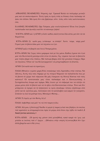 ΑΡΒΑΝΙΤΕΣ ΠΟΛΕΜΙΣΤΕΣ: Ντροπή, ὠρὲ Γραικοί! Καλὰ νὰ πολεμᾶμε μεταξύ
μας καὶ νὰ σκοτωνόμαστε. Ἐσεῖς ἐμᾶς κι ἐμεῖς ἐσᾶς κι ὅποιος εἶναι παλικάρι νὰ
φάει τὸν ἄλλον. Μὰ ἐμεῖς δὲν σὰς βρίζουμε, οὔτε ἒσᾶς, οὔτε τοὺς καπεταναίους
σας.
ΕΛΛΗΝΕΣ ΠΟΛΕΜΙΣΤΕΣ: Ὠρὲ Τοῦρκοι, μὴν σεκλετιζόσαστε! Εἶναι ἕνα ζουρλὸ
παλιόπαιδο ποὺ φωνάζει καὶ δὲν τὸ κάνουμε ζάφτι!
Ἡ ΚΥΡΑ-ΛΕΝΗ καὶ ἡ ΑΓΝΗ γελοῦν καθὼς ἀκούγονται ὅλα αὐτά, μὰ σὰν νὰ τὰ
θυμοῦνται
ΚΥΡΑ-ΛΕΝΗ: Σὲ καλό μας, γελάσαμε κι ἀπόψε! Ἄιντε τώρα, κόρη μου!
Γέμισέ μου τὸ βατσελάκι μου νὰ πηγαίνω κι ἐγώ.
ΑΓΝΗ:(Γεμίζει τὸ βαρέλι καὶ λέει:) Ἔτοιμο,μάνα.
ΚΥΡΑ-ΛΕΝΗ: Νὰ ’ξερες πόσο χαίρομαι ποὺ μὲ λὲς μάνα. Καθὼς ἔχασα τὸν ὑγιό
μου τὸν Κωνσταντὴ μονάχα ἀπὸ σένα τὸ ἀκούω. Ἄχ, γέρασα πιὰ καὶ τὸ βατσέλι
μου πέφτει βαρὺ στὶς πλάτες. Μὰ πιότερο βάρος ἀπὸ τὴν μοναξιὰ ὑπάρχει; Ὥρα
νὰ πηγαίνω. Ὅπου νὰ ’ναι θὰ ξαναρχίσουν νὰ μπομπαρδίζουν οἱ ἄπιστοι.
ΑΓΝΗ: Στὸ καλὸ καὶ νὰ προσέχεις.
ΠΑΙΔΙ: (Μπαίνει γεμάτο χαρά.)Τοὺς τσακίσαμε τοὺς Ἀραπάδες στὴν ντάπια. Νὰ
’βλεπες, Ἀγνή, πῶς τοὺς πήραμε μὲ τὶς πέτρες! Νόμισαν τὰ παλιόσκυλα πὼς μὲ
τὸ βουνὸ τὸ χῶμα ποὺ σήκωσαν θὰ μᾶς ἔπαιρναν τὶς θέσεις! Κούνια ποὺ τοὺς
κούναγε! Οἱ καπεταναῖοι μας εἶναι παλικάρια καὶ ὁ Παναγιωτάκης ὁ
Σωτηρόπουλος ὄνομα καὶ πράμα. Μᾶς ἔσωσε μὲ τὸ σόφισμά του νὰ κλέψει τὸ
χῶμα μέσα ἀπὸ τὸ βουνὸ καὶ νὰ τὸ ῥίξει στὰ Κουτσονέικα σπίτια. Ἔτσι καὶ δὲν
μπόρεσαν οἱ ὀχτροὶ νὰ τὸ ψηλώσουν κι ἐμεῖς φτιάξαμε τόπους ψηλότερα ἀπὸ
αὐτὸ γιὰ τὰ κανόνια μας. Λύσσαξαν σὰν τὸ κατάλαβαν καὶ κάμαν τὸ γιουροῦσι.
Σπάσαν κι ἐκεῖ τὰ μοῦτρα τους. Μονάχα ὁ Φώτης…
ΑΓΝΗ: Τὶ ἔτρεξε μὲ τὸν Φώτη, λέγε!
ΠΑΙΔΙ: Λαβώθηκε καὶ μοῦ ’πε νὰ στὸ παραγγείλω.
ΑΓΝΗ: Ἀλί μου, ἡ δύστυχη! Νιώθω τὶ μηνᾶ ἡ παραγγελιά του.(Ἀφήνει τὸ σκεῦος
ποὺ κρατοῦσε κι ἀπομακρύνεται πρὸς τὸ μέρος ἀπὸ ὅπου εἶχε ἔρθει τὸ παιδί ( .3
Ἀκούγονται κανονιές. )
ΚΥΡΑ-ΛΕΝΗ:

(Ἡ φωνή της μόνον ἀπὸ μέσα)Μπά, κακὸ καιρὸ νὰ ’χεις γιὰ

μπάλα κι ἐκεῖνος ποὺ σ’ ἔριχνε …(Μπαίνει στὴν σκηνὴ λέγοντας)Καὶ δὲν ἔχω
ἄλλη βαρέλα καὶ τὶ θὰ γένω;

 