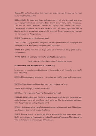 ΠΑΙΔΙ: Μὰ καλά, θεια-Λένη, ἐσὺ ἔχασες τὸ παιδί σου καὶ δὲν ἔκανες ἔτσι καὶ
κλαῖς τώρα τὸ βαρέλι σου;
ΚΥΡΑ-ΛΕΝΗ: Τὸ παιδί μου ἦταν παλικάρι, ἔφυγε γιὰ τὴν λευτεριά μας, ἀπὸ
ὅλους τιμημένο. Γιατὶ νὰ τὸ κλάψω; Τόσα παιδιὰ μείναν πίσω νὰ τὸ γδικιώσουν.
Σὰν δὲν τὸ ’κανα ἀθάνατο, κάποτε θὰ ἔφευγε ἀπὸ τοῦτον τὸν κόσμο.
Τουλάχιστον δὲν ἔζησε νὰ ἰδεῖ τὴν κατάντια μας , νὰ νιώσει τὴν πείνα. Μὰ τὸ
βαρέλι μου ἦταν μοναχὸ καὶ τώρα πῶς θὰ πορευτῶ; Ἔπινα τουλάχιστον νερὸ καὶ
τὴν πείνα μου τὴν λησμονοῦσα.
ΠΑΙΔΙ: Τουλάχιστον δὲν ἔπαθες ἐσὺ κακό.
ΚΥΡΑ-ΛΕΝΗ: Τὶ χειρότερο θὰ μποροῦσα νὰ πάθω; Ὁ θάνατος θὰ μὲ ἔφερνε στὸ
παιδί μου κοντά. Αὐτὸ μοῦ ‘μεινε μονάχα νὰ προσμένω.
ΠΑΙΔΙ: Ἐσὺ μιλᾶς ἔτσι, ποὺ ὡς τώρα μόνο μὲ τὸ γέλιο καὶ τὸ χωρατὸ ὅλα τὰ
ξεπερνοῦσες;
ΚΥΡΑ-ΛΕΝΗ: «Τι μὲ τηρᾶς ὅπου γελῶ καὶ λὲς δὲν ἔχω ντέρτι;
Λυγᾶ σὰν στάχυ ὁ ἄνθρωπος σὰν ὁ καιρός του ἔρτει».
4( ΜΟΥΣΙΚΗ ΤΩΝ ΑΝΘΡΩΠΩΝ ΝΟ 12 ΓΙΑ 45’’)
Μπαίνουν οἱ γυναῖκες κουβαλῶντας σὲ ξυλοκρέβατο τὸ ἐτοιμοθάνατο παιδί
μιᾶς ἀπὸ αὐτὲς.
ΣΟΦΙΑ:Ἐδῶ, ἀδερφᾶδες μου ἐλάτε · νὰ πιοῦμε μιὰ στάλα νερό, νὰ ξανασάνουμε
.
ΕΛΠΙΔΑ: Γέμισέ μου, παιδί μου, ἕνα τᾶσι , τὴν εὐχή μου να ’χεις.
ΠΑΙΔΙ: Ἀμέσως!(γεμίζει τὸ τᾶσι καὶ τὸ δίνει )
ΕΛΠΙΔΑ : ( πίνει καὶ λέει) Ἄαα! Τὴν δροσιά του νά ’χεις !
ΕΙΡΗΝΗ : Ὁ Μπραΐμης μᾶς ἔκοψε τὸ νερὸ καὶ νόμισε πὼς θὰ μᾶς γονατίσει. Μὰ
ἐμεῖς βρήκαμε τοῦτο τὸ πηγάδι μὲ νερὸ κρύο καὶ δὲν λογαριάζουμε καθόλου
τοὺς Ἀγαρηνοὺς καὶ τὰ τεχνάσματά τους!
ΣΟΦΙΑ : Καὶ καλά, αὐτοὶ εἶναι Τοῦρκοι καὶ κάνουν τὴν δουλειά τους. Ἡ δική μας
ἡ κυβέρνηση τὶ κάνει γιὰ νὰ μᾶς βοηθήσει;
ΠΑΙΔΙ: Τίποτα ,ἀπὸ ὅ, τι ἀκούω νὰ λὲν οἱ καπεταναῖοι στὶς συζητήσεις τους.
Καλὰ ποὺ πιάσαμε κι ἕνα καράβι μὲ παξιμάδι γιὰ τους Τούρκους. Μουχλιασμένο
τοὺς τὸ παγαῖναν κι αὐτωνῶν, μὰ ἀπ’ὁλότελα…

 