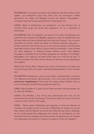 ΠΟΛΕΜΙΣΤΗΣ ( ποὺ μπαίνοντας ἄκουσε τὴν κουβέντα) : Κι αὐτοὶ τὰ ἴδια μ’ ἐμᾶς
τραβᾶν , μὰ τουλάχιστον ἔχουν τοὺς ξένους ποὺ τοὺς συντρέχουν. Γάλλοι
ὁργάνωσαν τὸν στρατὸ τοῦ Μπραΐμη, Ἄγγλοι τοῦ πουλᾶνε πολεμοφόδια ,
Αὐστριακοὶ ἔρχονται καὶ μᾶς κατασκοπεύουνε πρὸς ὄφελός του.
ΕΛΠΙΔΑ :Καλὰ οἱ ἀποδέλοιποι, μὰ τουλάχιστον γιὰ τοὺς Ἄγγλους δὲν τὸ
πιστεύω! Αὐτοὶ μέχρι καὶ δάνειο μᾶς ἐτοιμάσανε· τὸ ’πε ὁ πρίγκηπας ὁ
Ἀλέξανδρος.
ΠΟΛΕΜΙΣΤΗΣ: Ναι, τὸ ἐτοιμάσανε, μὰ ποιοῖ θὲ νὰ τὸ φᾶνε; Ὁ πρίγκηπάς σου
μαθεύτηκε δὰ τὶ κουμᾶσι εἶναι! Βρέθηκε γράμμα του πρὸς τὸν πρωθυπουργὸ τῆς
Ἀγγλίας. Νάτο, ἐδῶ εἶναι( τὸ βγάζει ἀπὸ τὸ σελάχι του.) Ἀκοῦστε πῶς τελειώνει
«Ἐντεῦθεν δὲ, Ἀγγλία , Πύλη καὶ Ἑλλὰς δὲν θέλουσιν ἀποτελεῖ εἰμὴ μίαν, …
δύναμιν κατέναντι τῆς Ῥωσίας καὶ ὡς ἐκ τῆς ἐνώσεως ταύτης ἡ Ἀγγλία θέλει
προσλάβει μείζονα πάσης ἄλλης ἐγγύησιν κατὰ τῶν ἀποπειρῶν , ὅσας ἡ Ῥωσία
καὶ ἄλλη οἱαδήποτε ἐν Εὐρώπῃ δύναμις θέλουσι μετ’οὔ πολὺ βεβαίως
ἐπιχειρήσει, ἴνα βλάψωσι τὴν ἀγγλικὴν κυριαρχίαν καὶ ἐμπόριον ἐν τῇ Ἰνδικῇ».
Καταλάβατε; Δὲν νοιάζεται γιὰ τίποτε ἄλλο παρὰ γιὰ τὸ πῶς δὲν θὰ χάσει ἡ
Ἀγγλία τὸ ἐμπόριο στὴν Ἰνδία. Καὶ δὲν διστάζει νὰ προτείνει ὡς καὶ συμμαχία μὲ
τοὺς ἐχθροὺς.
ΜΑΝΑ: Καὶ τέτοιου εἴδους ἄνθρωποι μᾶς ζητᾶν νὰ θυσιάσουμε τὰ παιδιά μας
γιὰ τὴν λευτεριά; Ποῦ εἶναι τώρα ὁ πρίγκηπας Μαυροκορδᾶτος νὰ ἰδεῖ τὰ χάλια
μας;
ΠΟΛΕΜΙΣΤΗΣ: Ἐτοιμάζεται , μαζί μὲ τοὺς ἄλλους πολιτικάντηδες, νὰ κάνουν
στὰ Πίδαυρα συγκέντρωση · θὰ συσκευτοῦν , λέει, γιὰ τὸ καλὸ τῆς Ἑλλάδας.5 (
ἀκούγονται πυροβολισμοί.) Ὅσον καιρὸ θὰ ὑπάρχει ἀκόμα Ἑλλάδα ! Πάω κι
ἐγὼ στὸ πόστο μου. Οἱ ἄλλοι θὰ μὲ χρειάζονται. (φεύγει).
ΣΟΦΙΑ: Ἔρμη πατρίδα σὲ τί χέρια ἔπεσες! Τόσοι σκοτωμοί, τόση φαγωμάρα, γιὰ
τὸ «καλὸ τῆς Ἑλλάδας».
ΕΛΠΙΔΑ :Τῆς Ἑλλάδας, ἢ τῆς τσέπης τους; Σκοτίστηκαν ὅλοι τους γιὰ τὴν
ἐπανάσταση καὶ γιὰ τὴν λευτεριά μας. Ἕνα κοιτᾶνε μόνον. Τὸ πουγκί. Κι ἀπὸ κει
στάχτη νὰ γίνουν ὅλα δὲν τοὺς νοιάζει.
ΣΟΦΙΑ:

Πόσον καιρὸ ἡ Κυβέρνηση μᾶς παράτησε σὲ τοῦτο τὸ ἁλωνάκι νὰ

πολεμᾶμε τὸν Τοῦρκο καὶ τὴν πείνα μας; Ὁ Μιαούλης δὲν μπορεῖ πιὰ νὰ μᾶς
φέρει τροφές! Ζῶα δὲν βρίσκει πιὰ κανεῖς στὴν πόλη. Φάγαμε ἄλογα, γαϊδούρια,
ὡς και σκυλιά ἀκόμα! Καὶ καθημερινὰ στὶς ντάπιες νὰ χτυπιόμαστε μὲ τοὺς
Ἀραπᾶδες! Ὁ ἁπλὸς κοσμάκης καὶ οἱ καπεταναῖοι νὰ σφάζονται μὲ τὴν τουρκιὰ
κι οἱ προφεσόροι τῆς κλεψιᾶς νὰ γεμίζουν τὸ κεμέρι εἰς ὑγείαν τῶν κορόιδων.

 