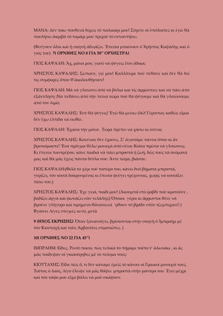 ΜΑΝΑ: Δὲν πάω πουθενὰ δίχως τὸ παλικάρι μου! Σύρετε οἱ ὑπόλοιπες κι ἐγὼ θὰ
πουλήσω ἀκριβὰ τὸ τομάρι μου πριχοὺ τὸ συναντήσω.
(Φεύγουν ὅλοι καὶ ἡ σκηνὴ ἀδειάζει. Ἔπειτα μπαίνουν ὁ Χρήστος Καψάλης καὶ ὁ
γιός του) 7( ΟΡΝΙΘΕΣ ΝΟ 8 ΓΙΑ 50’’ ΟΡΧΗΣΤΡΑ)
ΓΙΟΣ ΚΑΨΑΛΗ: Ἄχ, μάνα μου, γιατὶ νὰ φύγεις ἔτσι ἄδικα;
ΧΡΗΣΤΟΣ ΚΑΨΑΛΗΣ: Σώπασε, γιέ μου! Καλλίτερα ποὺ πέθανε καὶ δὲν θὰ δεῖ
τὶς συμφορὲς ὅπου θ’ἀκολουθήσουν!
ΓΙΟΣ ΚΑΨΑΛΗ: Μὰ νὰ γλιτώσει ἀπὸ τὰ βόλια καὶ τὶς ἁρρώστιες καὶ νὰ πάει ἀπὸ
ἐξάντληση ;Νὰ πεθάνει ἀπὸ τὴν πεὶνα τώρα ποὺ θὰ φύγουμε καὶ θὰ γλιτώσουμε
ἀπὸ τὸν λιμό;
ΧΡΗΣΤΟΣ ΚΑΨΑΛΗΣ: Ἐσὺ θὰ φύγεις! Ἐγὼ θὰ μείνω ἐδῶ! Γέροντας καθῶς εἶμαι
δὲν ἔχω ἐλπίδα νὰ σωθῶ.
ΓΙΟΣ ΚΑΨΑΛΗ: Ἔχασα τὴν μάνα . Τώρα πρέπει νὰ χάσω κι ἐσένα;
ΧΡΗΣΤΟΣ ΚΑΨΑΛΗΣ: Κανέναν δὲν ἔχασες. Σ’ ἀγαπᾶμε πάντα ὅπου κι ἂν
βρισκόμαστε! Ἕνα πρᾶγμα θέλω μοναχὰ ἀπὸ σένα: Κοῖτα πρῶτα νὰ γλιτώσεις.
Κι ἔπειτα παντρέψου, κάνε παιδιὰ νὰ πάει μπροστὰ ἡ ζωή, δῶς τους τὰ ὀνόματά
μας καὶ θὰ μᾶς ἔχεις πάντα δίπλα σου. Ἄντε τώρα, βιάσου.
ΓΙΟΣ ΚΑΨΑΛΗ:(Φιλᾶ τὸ χέρι τοῦ πατέρα του, κάνει δυὸ βήματα μπροστά,
γυρίζει, τὸν κοιτᾶ δακρυσμένος κι ἔπειτα φεύγει τρέχοντας, χωρίς να κοιτάξει
πίσω του.)
ΧΡΗΣΤΟΣ ΚΑΨΑΛΗΣ: Ἔχε γειά, παιδί μου! (Ἀκουμπᾶ στὸ ῥαβδὶ ποὺ κρατοῦσε ,
βαδίζει ἀργὰ καὶ φωνάζει σὰν τελάλης):Ὅποιοι γέροι κι ἅρρωστοι θένε νὰ
βροῦνε γλήγορο καὶ τιμημένο θάνατο,νὰ ’ρθουν τὸ βράδυ στὸν τζεμπιχανέ! (
Βγαίνει Λίγες στιγμὲς κενό, μετὰ
9 (ΗΧΟΣ ΕΚΡΗΞΗΣ) Ὅταν ξανανοίγει, βρίσκονται στὴν σκηνὴ ὁ Ἰμπραὴμ μὲ
τὸν Κιουταχὴ καὶ τοὺς Ἀρβανίτες στρατιῶτες. )
10( ΟΡΝΙΘΕΣ ΝΟ 22 ΓΙΑ 45’’)
ΙΜΠΡΑΗΜ: Εἶδες, Ῥεσίτ-πασα, πὼς τελικὰ τὸ πήραμε τοῦτο τ’ ἁλωνάκι , κι ἂς
μᾶς παίδεψαν οἱ γκιαούρηδες μὲ τὸ πεῖσμα τους;
ΚΙΟΥΤΑΧΗΣ: Εἴδα πὼς ὅ, τι δὲν κάναμε ἐμεῖς τὸ κάναν οἱ Γραικοὶ μοναχοὶ τους.
Τοῦτος ὁ λαὸς, λίγο ἔλειψε νὰ μᾶς θάψει μπροστὰ στὴν μάντρα του. Ἐγὼ μέχρι
καὶ τὸν τάφο μου εἶχα βάλει νὰ μοῦ σκάψουν.

 